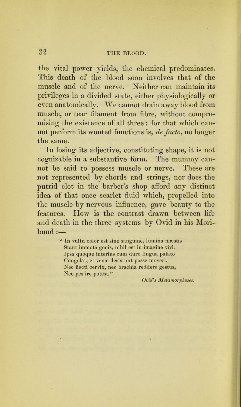 the vital power yields, the chemical predominates. This death of the blood soon involves that of the muscle and of the nerve. Neither can maintain its privileges in a divided state, either physiologically or even anatomically. We cannot drain away blood from muscle, or tear filament from fibre, without compro- mising the existence of all three; for that which can- not perform its wonted functions is, cle facto, no longer the same. In losing its adjective, constituting shape, it is not cognizable in a substantive form. The mummy can- not be said to possess muscle or nerve. These are not represented by chords and strings, nor does the putrid clot in the barber’s shop afford any distinct idea of that once scarlet fluid which, propelled into the muscle by nervous influence, gave beauty to the features. How is the contrast drawn between life and death in the three systems by Ovid in his Mori- bund :— “ In vultu color est sine sanguine, lumina moestis Stant immota genis, nihil est in imagine vivi. Ipsa quoque interius cum duro lingua palato Congelat, et venae desistunt posse moveri, Nec flecti cervix, nec brachia reddere gestus, Nec pes ire potest.” Ovid's Metamorphoses.