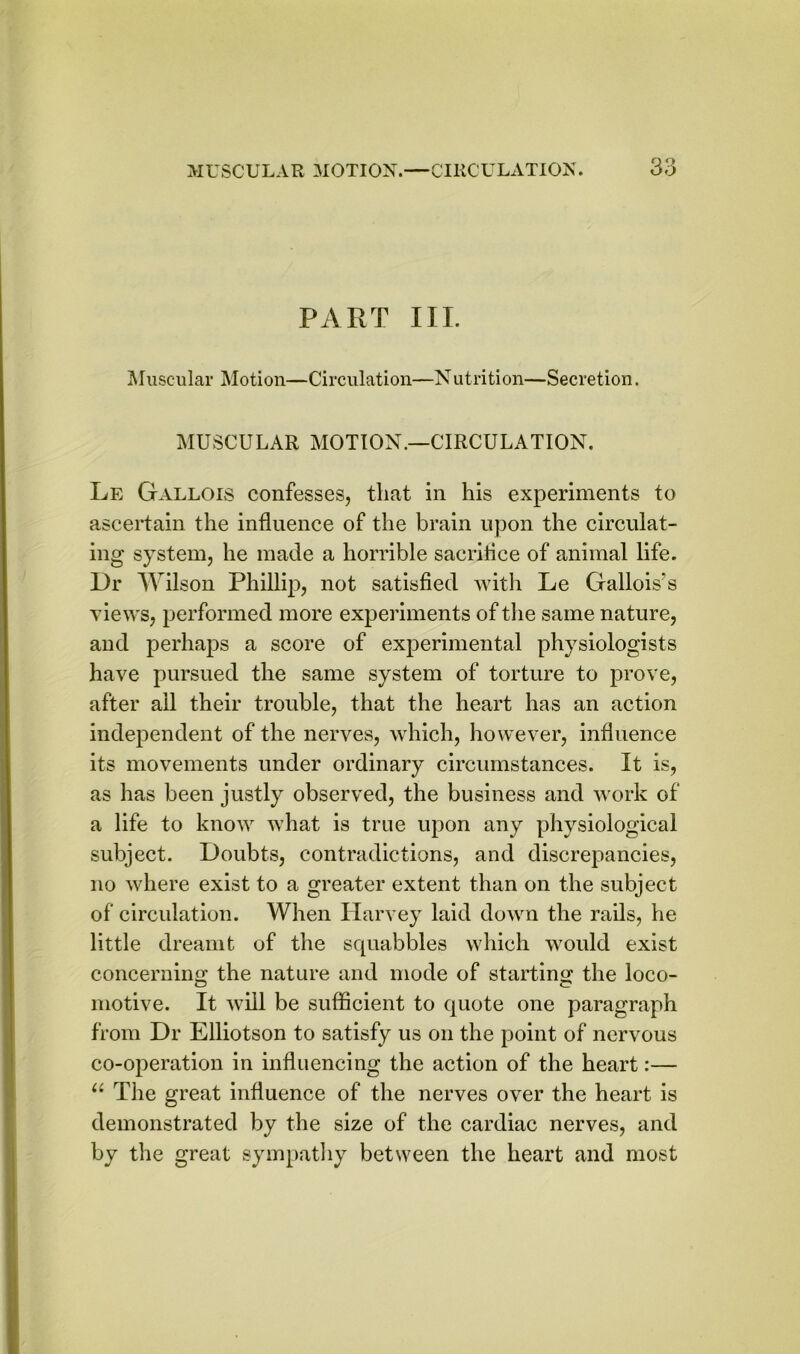 PART III. Muscular Motion—Circulation—Nutrition—Secretion. MUSCULAR MOTION.—CIRCULATION. Le Gallois confesses, that in his experiments to ascertain the influence of the brain upon the circulat- ing system, he made a horrible sacriflce of animal life. Dr Wilson Phillip, not satisfied with Le Gallois?s views, performed more experiments of the same nature, and perhaps a score of experimental physiologists have pursued the same system of torture to prove, after ail their trouble, that the heart has an action independent of the nerves, which, however, influence its movements under ordinary circumstances. It is, as has been justly observed, the business and work of a life to know what is true upon any physiological subject. Doubts, contradictions, and discrepancies, no where exist to a greater extent than on the subject of circulation. When Harvey laid down the rails, he little dreamt of the squabbles which would exist concerning the nature and mode of starting the loco- motive. It will be sufficient to quote one paragraph from Dr Elliotson to satisfy us on the point of nervous co-operation in influencing the action of the heart:— “ The great influence of the nerves over the heart is demonstrated by the size of the cardiac nerves, and by the great sympathy between the heart and most