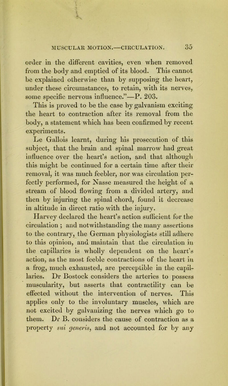 order in the different cavities, even when removed from the body and emptied of its blood. This cannot be explained otherwise than by supposing the heart, under these circumstances, to retain, with its nerves, some specific nervous influence.”—P. 203. This is proved to be the case by galvanism exciting the heart to contraction after its removal from the body, a statement which has been confirmed by recent experiments. Le Gallois learnt, during his prosecution of this subject, that the brain and spinal marrow had great influence over the heart’s action, and that although this might be continued for a certain time after their removal, it was much feebler, nor was circulation per- fectly performed, for Nasse measured the height of a stream of blood flowing from a divided artery, and then by injuring the spinal chord, found it decrease in altitude in direct ratio with the injury. Harvey declared the heart’s action sufficient for the circulation ; and notwithstanding the many assertions to the contrary, the German physiologists still adhere to this opinion, and maintain that the circulation in the capillaries is wholly dependent on the heart’s action, as the most feeble contractions of the heart in a frog, much exhausted, are perceptible in the capil- laries. Dr Bostock considers the arteries to possess muscularity, but asserts that contractility can be effected without the intervention of nerves. This applies only to the involuntary muscles, which are not excited by galvanizing the nerves which go to them. Dr B. considers the cause of contraction as a property sui generis, and not accounted for by any