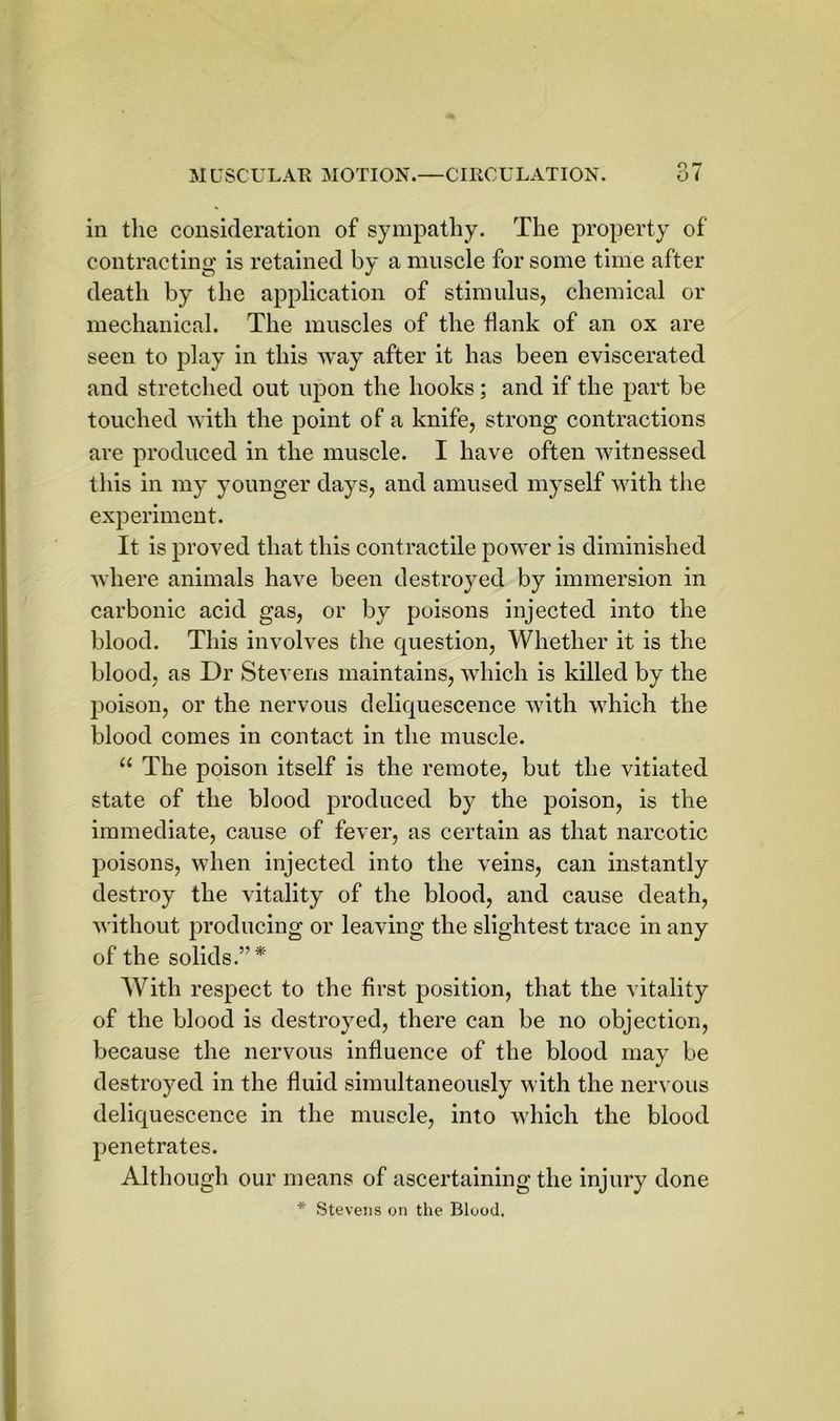 in the consideration of sympathy. The property of contracting is retained by a muscle for some time after death by the application of stimulus, chemical or mechanical. The muscles of the flank of an ox are seen to play in this way after it has been eviscerated and stretched out upon the hooks; and if the part be touched with the point of a knife, strong contractions are produced in the muscle. I have often witnessed this in my younger days, and amused myself with the experiment. It is proved that this contractile power is diminished where animals have been destroyed by immersion in carbonic acid gas, or by poisons injected into the blood. This involves the question, Whether it is the blood, as Dr Stevens maintains, which is killed by the poison, or the nervous deliquescence with which the blood comes in contact in the muscle. u The poison itself is the remote, but the vitiated state of the blood produced by the poison, is the immediate, cause of fever, as certain as that narcotic poisons, when injected into the veins, can instantly destroy the vitality of the blood, and cause death, without producing or leaving the slightest trace in any of the solids.”* With respect to the first position, that the vitality of the blood is destroyed, there can be no objection, because the nervous influence of the blood may be destroyed in the fluid simultaneously with the nervous deliquescence in the muscle, into which the blood penetrates. Although our means of ascertaining the injury done * Stevens on the Blood.