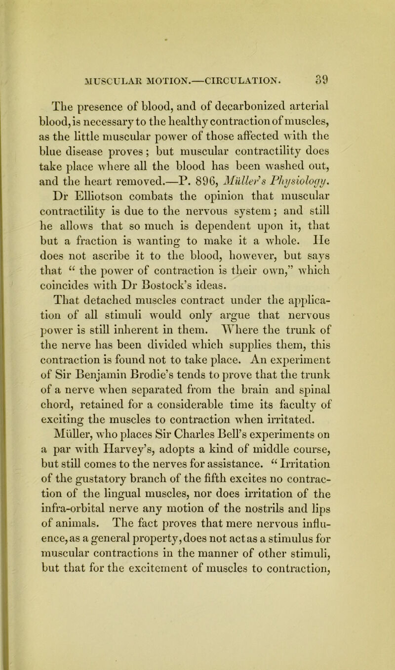 The presence of blood, and of decarbonized arterial blood, is necessary to the healthy contraction of muscles, as the little muscular power of those affected with the blue disease proves; but muscular contractility does take place where all the blood has been washed out, and the heart removed.—P. 896, Mullets Physiology. Dr Elliotson combats the opinion that muscular contractility is due to the nervous system; and still he allows that so much is dependent upon it, that but a fraction is wanting to make it a whole, lie does not ascribe it to the blood, however, but says that “ the power of contraction is their own,” which coincides with Dr Bostock’s ideas. That detached muscles contract under the applica- tion of all stimuli would only argue that nervous power is still inherent in them. Where the trunk of the nerve has been divided which supplies them, this contraction is found not to take place. An experiment of Sir Benjamin Brodie’s tends to prove that the trunk of a nerve when separated from the brain and spinal chord, retained for a considerable time its faculty of exciting the muscles to contraction when irritated. Muller, who places Sir Charles Bell’s experiments on a par with Harvey’s, adopts a kind of middle course, but still comes to the nerves for assistance. “ Irritation of the gustatory branch of the fifth excites no contrac- tion of the lingual muscles, nor does irritation of the infra-orbital nerve any motion of the nostrils and lips of animals. The fact proves that mere nervous influ- ence, as a general property, does not act as a stimulus for muscular contractions in the manner of other stimuli, but that for the excitement of muscles to contraction.