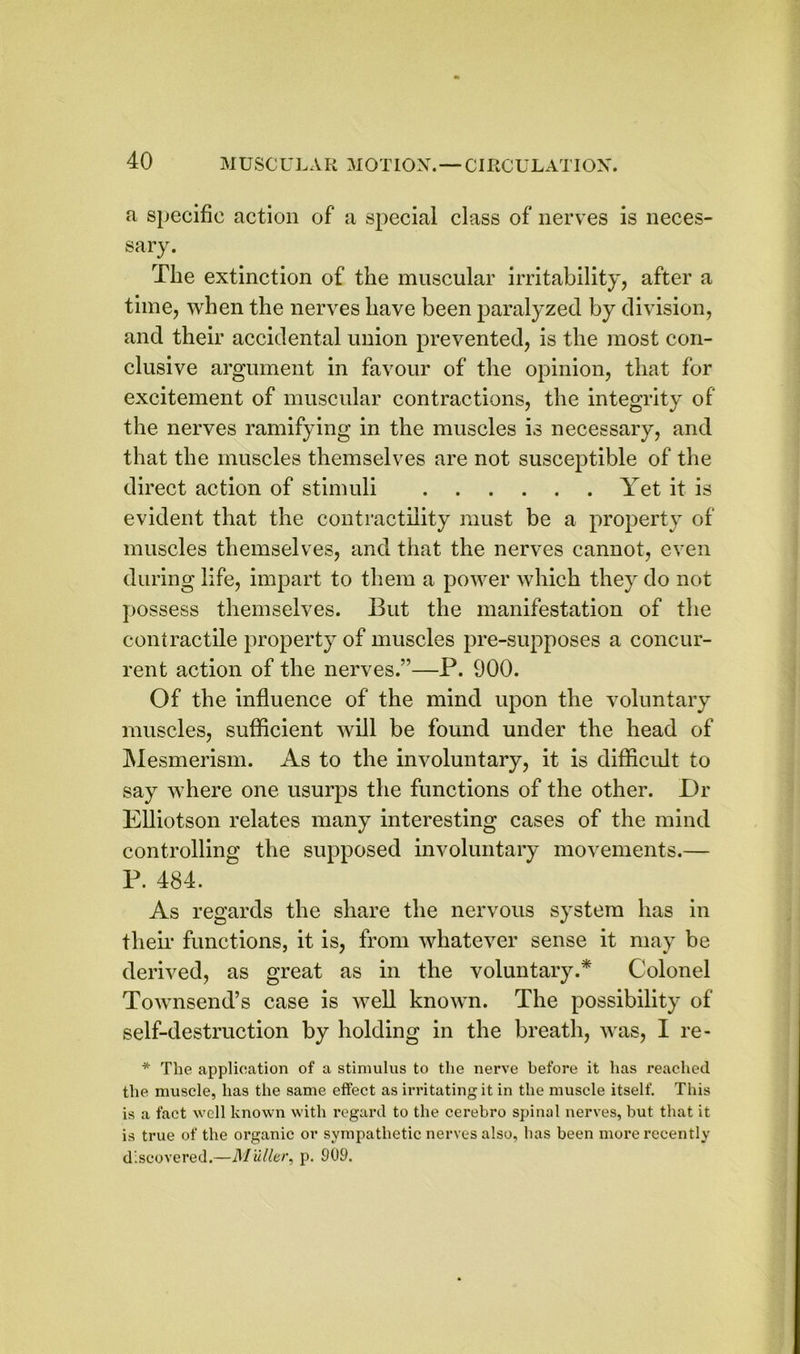 a specific action of a special class of nerves is neces- sary. The extinction of the muscular irritability, after a time, when the nerves have been paralyzed by division, and their accidental union prevented, is the most con- clusive argument in favour of the opinion, that for excitement of muscular contractions, the integrity of the nerves ramifying in the muscles is necessary, and that the muscles themselves are not susceptible of the direct action of stimuli Yet it is evident that the contractility must be a property of muscles themselves, and that the nerves cannot, even during life, impart to them a power which they do not possess themselves. But the manifestation of the contractile property of muscles pre-supposes a concur- rent action of the nerves.’’—P. 900. Of the influence of the mind upon the voluntary muscles, sufficient will be found under the head of Mesmerism. As to the involuntary, it is difficult to say where one usurps the functions of the other. Dr Elliotson relates many interesting cases of the mind controlling the supposed involuntary movements.— P. 484. As regards the share the nervous system has in their functions, it is, from whatever sense it may be derived, as great as in the voluntary.* Colonel Townsend’s case is well known. The possibility of self-destruction by holding in the breath, was, I re- * The application of a stimulus to the nerve before it has reached the muscle, has the same effect as irritating it in the muscle itself. This is a fact well known with regard to the cerebro spinal nerves, but that it is true of the organic or sympathetic nerves also, has been more recently discovered.—Muller, p. 909.