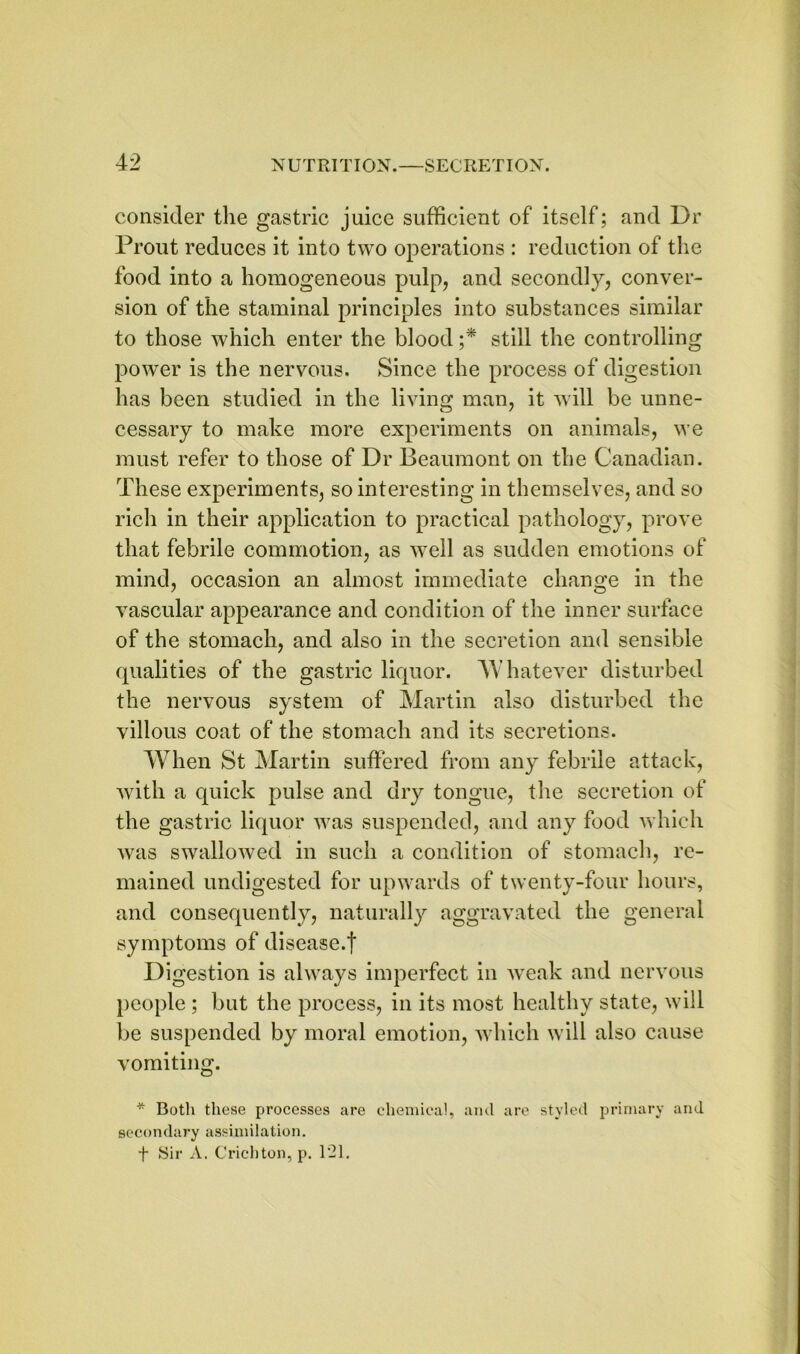 consider the gastric juice sufficient of itself; and Dr Prout reduces it into two operations : reduction of the food into a homogeneous pulp, and secondly, conver- sion of the staminal principles into substances similar to those which enter the blood ;* still the controlling power is the nervous. Since the process of digestion has been studied in the living man, it will be unne- cessary to make more experiments on animals, we must refer to those of Dr Beaumont on the Canadian. These experiments, so interesting in themselves, and so rich in their application to practical pathology, prove that febrile commotion, as well as sudden emotions of mind, occasion an almost immediate change in the vascular appearance and condition of the inner surface of the stomach, and also in the secretion and sensible qualities of the gastric liquor. 'Whatever disturbed the nervous system of Martin also disturbed the villous coat of the stomach and its secretions. When St Martin suffered from any febrile attack, with a quick pulse and dry tongue, the secretion of the gastric liquor was suspended, and any food which was swallowed in such a condition of stomach, re- mained undigested for upwards of twenty-four hours, and consequently, naturally aggravated the general symptoms of disease.! Digestion is always imperfect in weak and nervous people ; but the process, in its most healthy state, will be suspended by moral emotion, which will also cause vomiting. * Both these processes are chemical, and are styled primary and secondary assimilation. f Sir A. Crichton, p. 121.