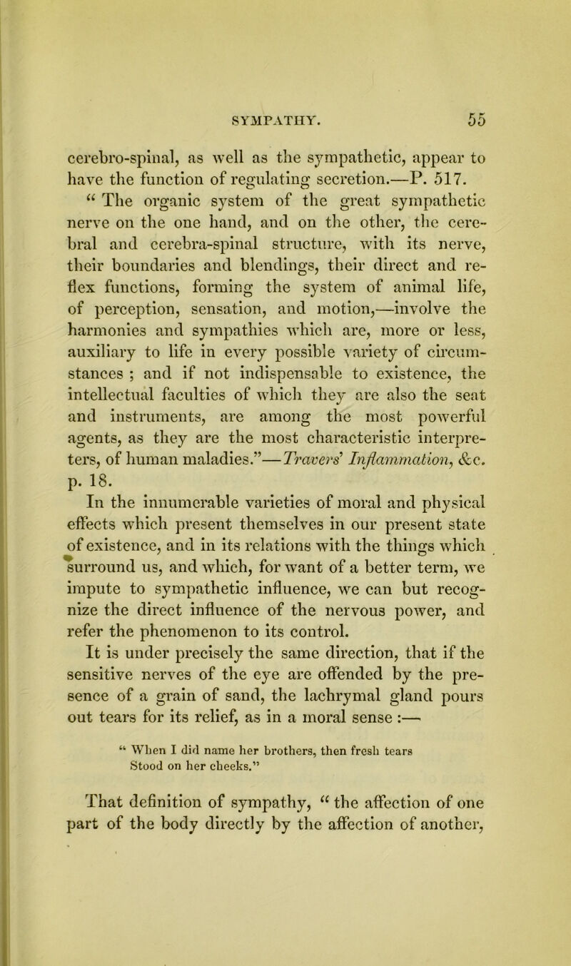 cerebrospinal, as well as the sympathetic, appear to have the function of regulating secretion.—P. 517. “ The organic system of the great sympathetic nerve on the one hand, and on the other, the cere” bral and cerebra-spinal structure, with its nerve, their boundaries and blendings, their direct and re- flex functions, forming the system of animal life, of perception, sensation, and motion,—involve the harmonies and sympathies which are, more or less, auxiliary to life in every possible variety of circum- stances ; and if not indispensable to existence, the intellectual faculties of which they are also the seat and instruments, are among the most powerful agents, as they are the most characteristic interpre- ters, of human maladies.”—Travers’ Inflammation, &c. p. 18. In the innumerable varieties of moral and physical effects which present themselves in our present state of existence, and in its relations with the things which surround us, and which, for want of a better term, we impute to sympathetic influence, we can but recog- nize the direct influence of the nervous power, and refer the phenomenon to its control. It is under precisely the same direction, that if the sensitive nerves of the eye are offended by the pre- sence of a grain of sand, the lachrymal gland pours out tears for its relief, as in a moral sense :— “ When I did name her brothers, then fresh tears Stood on her cheeks.” That definition of sympathy, u the affection of one part of the body directly by the affection of another,