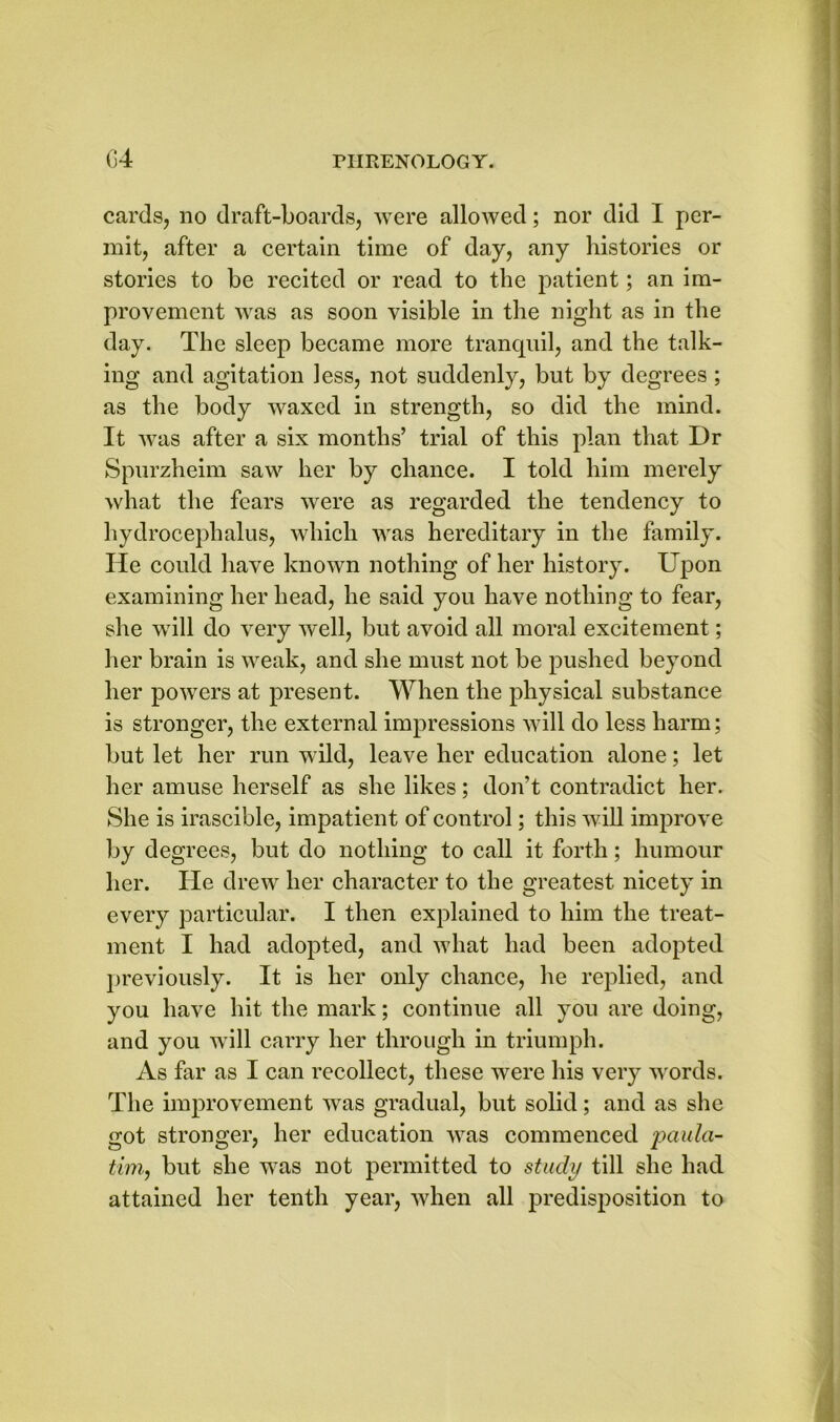 cards, no draft-boards, were allowed; nor did I per- mit, after a certain time of day, any histories or stories to be recited or read to the patient; an im- provement was as soon visible in the night as in the day. The sleep became more tranquil, and the talk- ing and agitation less, not suddenly, but by degrees ; as the body waxed in strength, so did the mind. It was after a six months’ trial of this plan that Dr Spurzheim saw her by chance. I told him merely what the fears were as regarded the tendency to hydrocephalus, which was hereditary in the family. Tie could have known nothing of her history. Upon examining her head, he said you have nothing to fear, she will do very well, but avoid all moral excitement; her brain is weak, and she must not be pushed beyond her powers at present. When the physical substance is stronger, the external impressions will do less harm; but let her run wild, leave her education alone; let her amuse herself as she likes; don’t contradict her. She is irascible, impatient of control; this will improve by degrees, but do nothing to call it forth; humour her. He drew her character to the greatest nicety in every particular. I then explained to him the treat- ment I had adopted, and what had been adopted previously. It is her only chance, he replied, and you have hit the mark; continue all you are doing, and you will carry her through in triumph. As far as I can recollect, these were his very words. The improvement was gradual, but solid; and as she got stronger, her education was commenced jpaula- tim, but she was not permitted to study till she had attained her tenth year, when all predisposition to