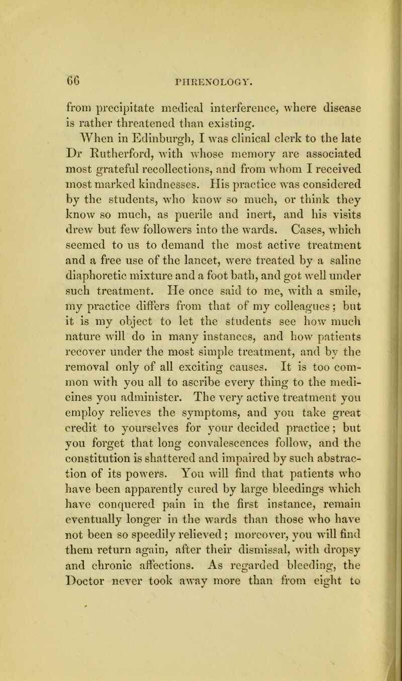 from precipitate medical interference, where disease is rather threatened than existing. o When in Edinburgh, I was clinical clerk to the late Dr Rutherford, with whose memory are associated most grateful recollections, and from whom I received most marked kindnesses. His practice was considered by the students, who know so much, or think they know so much, as puerile and inert, and his visits drew but few followers into the wards. Cases, which seemed to us to demand the most active treatment and a free use of the lancet, were treated by a saline diaphoretic mixture and a foot bath, and got well under such treatment. lie once said to me, with a smile, my practice differs from that of my colleagues; but it is my object to let the students see how much nature will do in many instances, and how patients recover under the most simple treatment, and by the removal only of all exciting causes. It is too com- mon with you all to ascribe every thing to the medi- cines you administer. The very active treatment you employ relieves the symptoms, and you take great credit to yourselves for your decided practice; but you forget that long convalescences follow, and the constitution is shattered and impaired by such abstrac- tion of its powers. You will find that patients who have been apparently cured by large bleedings which have conquered pain in the first instance, remain eventually longer in the wards than those who have not been so speedily relieved ; moreover, you will find them return again, after their dismissal, with dropsy and chronic affections. As regarded bleeding, the Doctor never took away more than from eight to