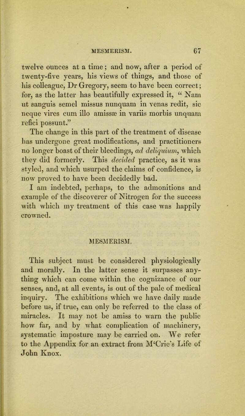 twelve ounces at a time; and now, after a period of twenty-five years, his views of things, and those of his colleague, Dr Gregory, seem to have been correct; for, as the latter has beautifully expressed it, 11 Nam ut sanguis semel missus nunquam in venas redit, sic neque vires cum illo amiss^e in variis morbis unquam refici possunt.” The change in this part of the treatment of disease has undergone great modifications, and practitioners no longer boast of their bleedings, ad deliquium, which they did formerly. This decided practice, as it was styled, and which usurped the claims of confidence, is now proved to have been decidedly bad. I am indebted, perhaps, to the admonitions and example of the discoverer of Nitrogen for the success with which my treatment of this case was happily crowned. MESMERISM. This subject must be considered physiologically and morally. In the latter sense it surpasses any- thing which can come within the cognizance of our senses, and, at all events, is out of the pale of medical inquiry. The exhibitions which we have daily made before us, if true, can only be referred to the class of miracles. It may not be amiss to warn the public how far, and by what complication of machinery, systematic imposture may be carried on. We refer to the Appendix for an extract from IvLCrie’s Life of John Knox.