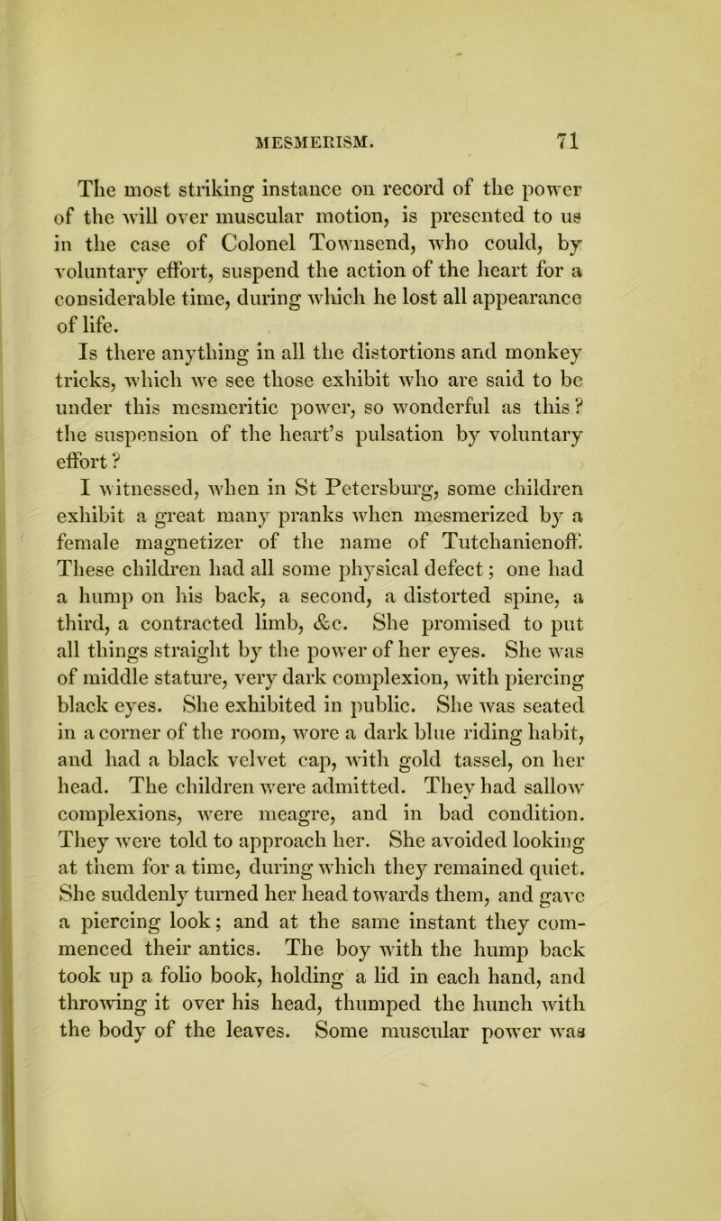 The most striking instance on record of the power of the will over muscular motion, is presented to us in the case of Colonel Townsend, who could, by voluntary effort, suspend the action of the heart for a considerable time, during which he lost all appearance of life. Is there anything in all the distortions and monkey tricks, which we see those exhibit who are said to be under this mesmeritic power, so wonderful as this ? the suspension of the heart’s pulsation by voluntary effort ? I witnessed, when in St Petersburg, some children exhibit a great many pranks when mesmerized by a female magnetizer of the name of Tutchanienoff. These children had all some physical defect; one had a hump on his back, a second, a distorted spine, a third, a contracted limb, &c. She promised to put all things straight by the power of her eyes. She was of middle stature, very dark complexion, with piercing black eyes. She exhibited in public. She was seated in a corner of the room, wore a dark blue riding habit, and had a black velvet cap, with gold tassel, on her head. The children were admitted. They had sallow' complexions, wrere meagre, and in bad condition. They were told to approach her. She avoided looking at them for a time, during w hich they remained quiet. She suddenly turned her head towards them, and gave a piercing look; and at the same instant they com- menced their antics. The boy with the hump back took up a folio book, holding a lid in each hand, and throwing it over his head, thumped the hunch with the body of the leaves. Some muscular powTer wraa