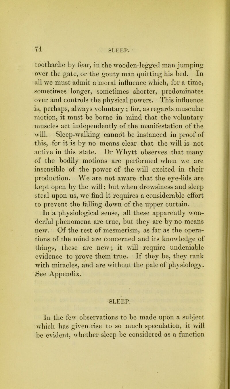 toothache by fear, in the wooden-legged man jumping over the gate, or the gouty man quitting his bed. In all we must admit a moral influence which, for a time, sometimes longer, sometimes shorter, predominates over and controls the physical powers. This influence is, perhaps, always voluntary ; for, as regards muscular motion, it must be borne in mind that the voluntary muscles act independently of the manifestation of the will. Sleep-walking cannot be instanced in proof of this, for it is by no means clear that the will is not active in this state. Dr Whytt observes that many of the bodily motions are performed when we are insensible of the power of the will excited in their production. We are not aware that the eye-lids are kept open by the will; but when drowsiness and sleep steal upon us, we find it requires a considerable effort to prevent the falling down of the upper curtain. In a physiological sense, all these apparently won- derful phenomena are true, but they are by no means new. Of the rest of mesmerism, as far as the opera- tions of the mind are concerned and its knowledge of things, these are new; it will require undeniable evidence to prove them true. If they be, they rank with miracles, and are without the pale of physiology. See Appendix. SLEEP. In the few observations to be made upon a subject which has given rise to so much speculation, it will be evident, whether sleep be considered as a function