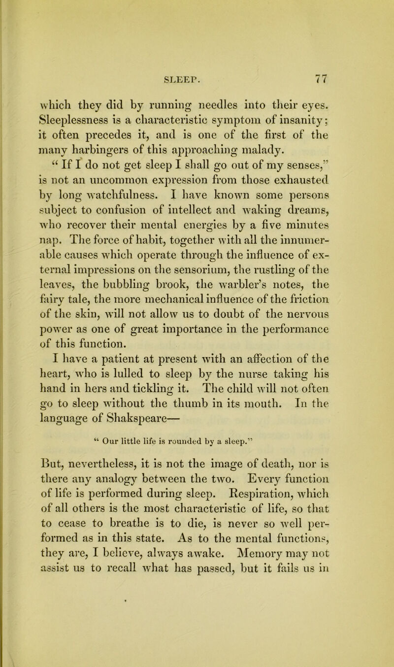 which they did by running needles into their eyes. Sleeplessness is a characteristic symptom of insanity; it often precedes it, and is one of the first of the many harbingers of this approaching malady. “ If I do not get sleep I shall go out of my senses,” is not an uncommon expression from those exhausted by long watchfulness. I have known some persons subject to confusion of intellect and w7aking dreams, w'ho recover their mental energies by a five minutes nap. The force of habit, together w ith all the innumer- able causes which operate through the influence of ex- ternal impressions on the sensorium, the rustling of the leaves, the bubbling brook, the warbler’s notes, the fairy tale, the more mechanical influence of the friction of the skin, will not allow us to doubt of the nervous powrer as one of great importance in the performance of this function. I have a patient at present with an affection of the heart, who is lulled to sleep by the nurse taking his hand in hers and tickling it. The child will not often go to sleep without the thumb in its mouth. In the language of Shakspeare— “ Our little life is rounded by a sleep.” But, nevertheless, it is not the image of death, nor is there any analogy between the two. Every function of life is performed during sleep. Respiration, which of all others is the most characteristic of life, so that to cease to breathe is to die, is never so w?ell per- formed as in this state. As to the mental functions, they are, I believe, always avTake. Memory may not assist us to recall what has passed, but it fails us in