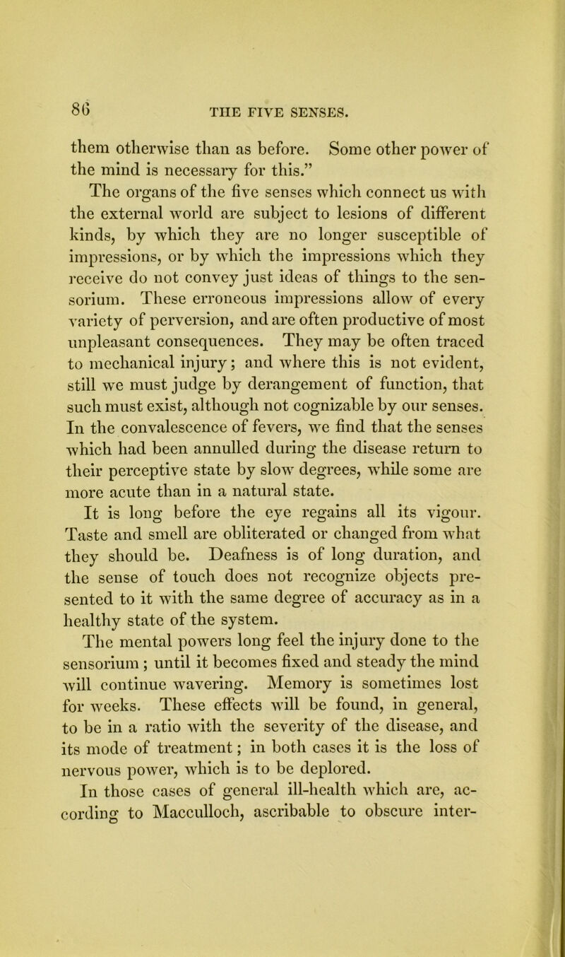 8G them otherwise than as before. Some other power of the mind is necessary for this.” The organs of the five senses which connect us with the external world are subject to lesions of different kinds, by which they are no longer susceptible of impressions, or by which the impressions which they receive do not convey just ideas of things to the sen- sorium. These erroneous impressions allow of every variety of perversion, and are often productive of most unpleasant consequences. They may be often traced to mechanical injury; and where this is not evident, still we must judge by derangement of function, that such must exist, although not cognizable by our senses. In the convalescence of fevers, we find that the senses which had been annulled during the disease return to their perceptive state by slow degrees, while some are more acute than in a natural state. It is long before the eye regains all its vigour. Taste and smell are obliterated or changed from what they should be. Deafness is of long duration, and the sense of touch does not recognize objects pre- sented to it with the same degree of accuracy as in a healthy state of the system. The mental powers long feel the injury done to the sensorium ; until it becomes fixed and steady the mind will continue wavering. Memory is sometimes lost for weeks. These effects will be found, in general, to be in a ratio with the severity of the disease, and its mode of treatment; in both cases it is the loss of nervous power, which is to be deplored. In those cases of general ill-health which are, ac- cording to Macculloch, ascribable to obscure inter-