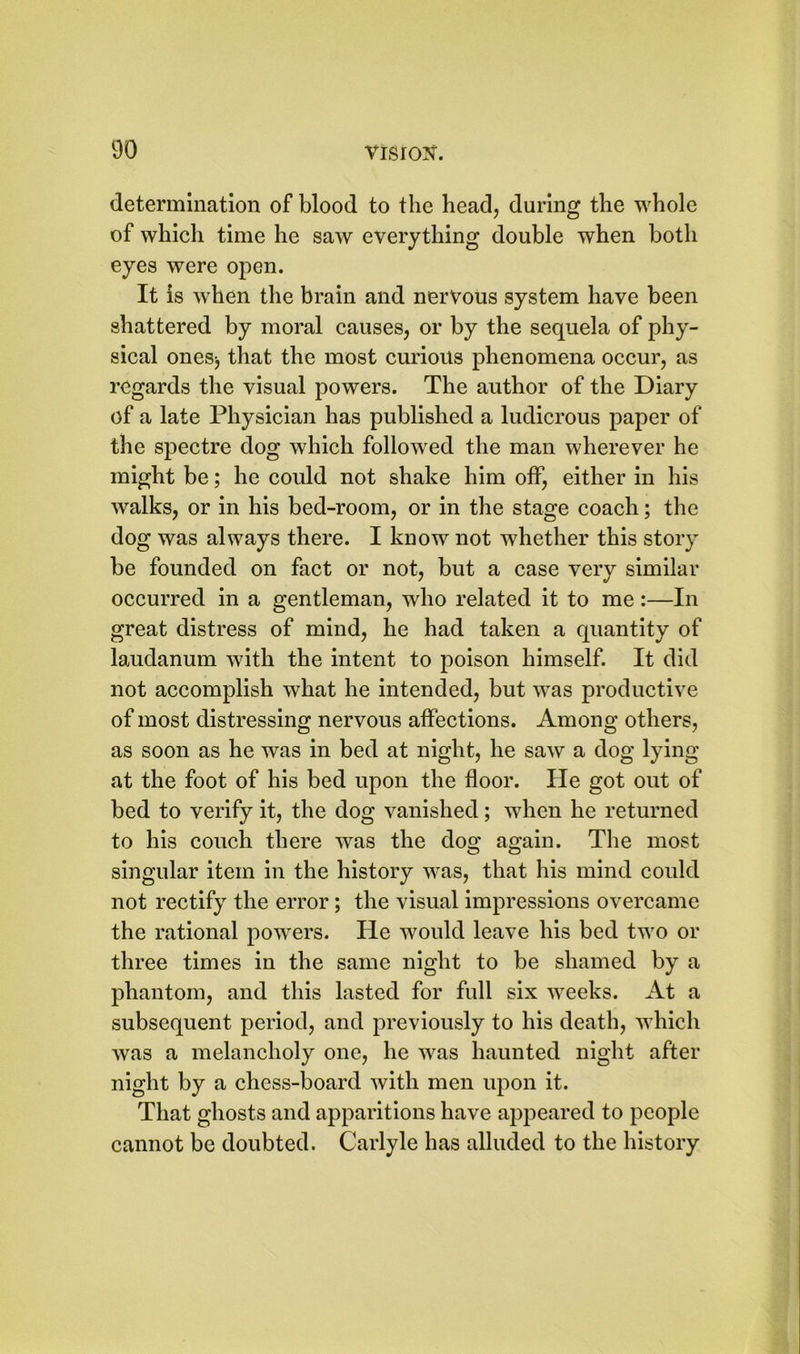 determination of blood to the head, during the whole of which time he saw everything double when both eyes were open. It is when the brain and nervous system have been shattered by moral causes, or by the sequela of phy- sical ones^ that the most curious phenomena occur, as regards the visual powers. The author of the Diary of a late Physician has published a ludicrous paper of the spectre dog which followed the man wherever he might be; he could not shake him off, either in his walks, or in his bed-room, or in the stage coach; the dog was always there. I know not whether this story be founded on fact or not, but a case verv similar occurred in a gentleman, who related it to me:—In great distress of mind, he had taken a quantity of laudanum with the intent to poison himself. It did not accomplish what he intended, but was productive of most distressing nervous affections. Among others, as soon as he was in bed at night, he saw a dog lying at the foot of his bed upon the floor. He got out of bed to verify it, the dog vanished; when he returned to his couch there was the dog again. The most singular item in the history was, that his mind could not rectify the error; the visual impressions overcame the rational powers. He would leave his bed two or three times in the same night to be shamed by a phantom, and this lasted for full six weeks. At a subsequent period, and previously to his death, which was a melancholy one, he was haunted night after night by a chess-board with men upon it. That ghosts and apparitions have appeared to people cannot be doubted. Carlyle has alluded to the history