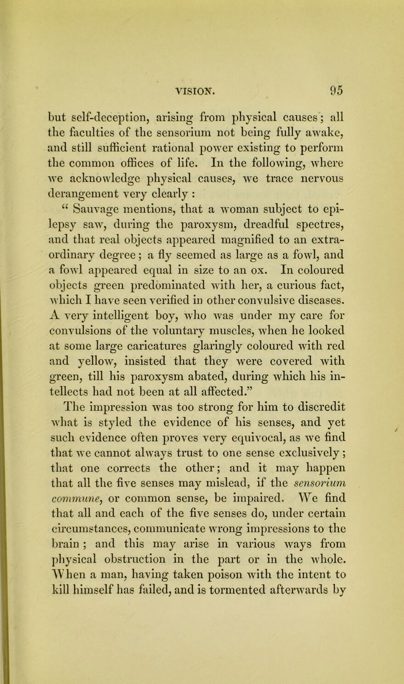 but self-deception, arising from physical causes ; all the faculties of the sensorium not being fully awake, and still sufficient rational power existing to perform the common offices of life. In the following, where we acknowledge physical causes, we trace nervous derangement very clearly : u Sauvage mentions, that a woman subject to epi- lepsy saw, during the paroxysm, dreadful spectres, and that real objects appeared magnified to an extra- ordinary degree; a fly seemed as large as a fowl, and a fowl appeared equal in size to an ox. In coloured objects green predominated with her, a curious fact, which I have seen verified in other convulsive diseases. A very intelligent boy, who was under my care for convulsions of the voluntary muscles, when he looked at some large caricatures glaringly coloured with red and yellow, insisted that they were covered with green, till his paroxysm abated, during which his in- tellects had not been at all affected.” The impression was too strong for him to discredit what is styled the evidence of his senses, and yet such evidence often proves very equivocal, as we find that we cannot always trust to one sense exclusively ; that one corrects the other; and it may happen that all the five senses may mislead, if the sensorium commune, or common sense, be impaired. We find that all and each of the five senses do, under certain circumstances, communicate wrong impressions to the brain ; and this may arise in various ways from physical obstruction in the part or in the whole. AVhen a man, having taken poison with the intent to kill himself has failed, and is tormented afterwards by