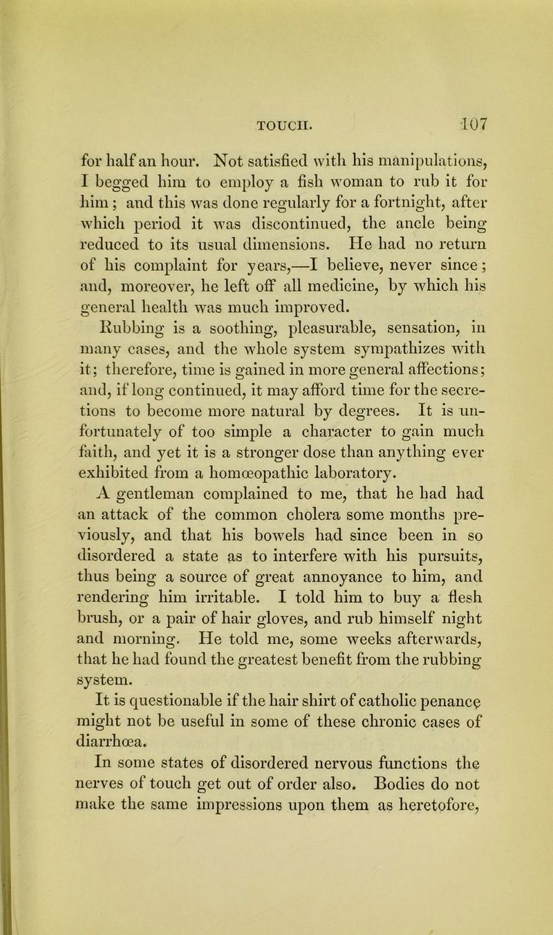 for half an hour. Not satisfied with his manipulations, I begged him to employ a fish woman to rub it for him; and this was done regularly for a fortnight, after which period it was discontinued, the ancle being reduced to its usual dimensions. He had no return of his complaint for years,—I believe, never since; and, moreover, he left off all medicine, by which his general health was much improved. Rubbing is a soothing, pleasurable, sensation, in many cases, and the whole system sympathizes with it; therefore, time is gained in more general affections; and, if long continued, it may afford time for the secre- tions to become more natural by degrees. It is un- fortunately of too simple a character to gain much faith, and yet it is a stronger dose than anything ever exhibited from a homoeopathic laboratory. A gentleman complained to me, that he had had an attack of the common cholera some months pre- viously, and that his bowels had since been in so disordered a state as to interfere with his pursuits, thus being a source of great annoyance to him, and rendering him irritable. I told him to buy a flesh brush, or a pair of hair gloves, and rub himself night and morning. He told me, some weeks afterwards, that he had found the greatest benefit from the rubbing system. It is questionable if the hair shirt of catholic penance might not be useful in some of these chronic cases of diarrhoea. In some states of disordered nervous functions the nerves of touch get out of order also. Bodies do not make the same impressions upon them as heretofore,