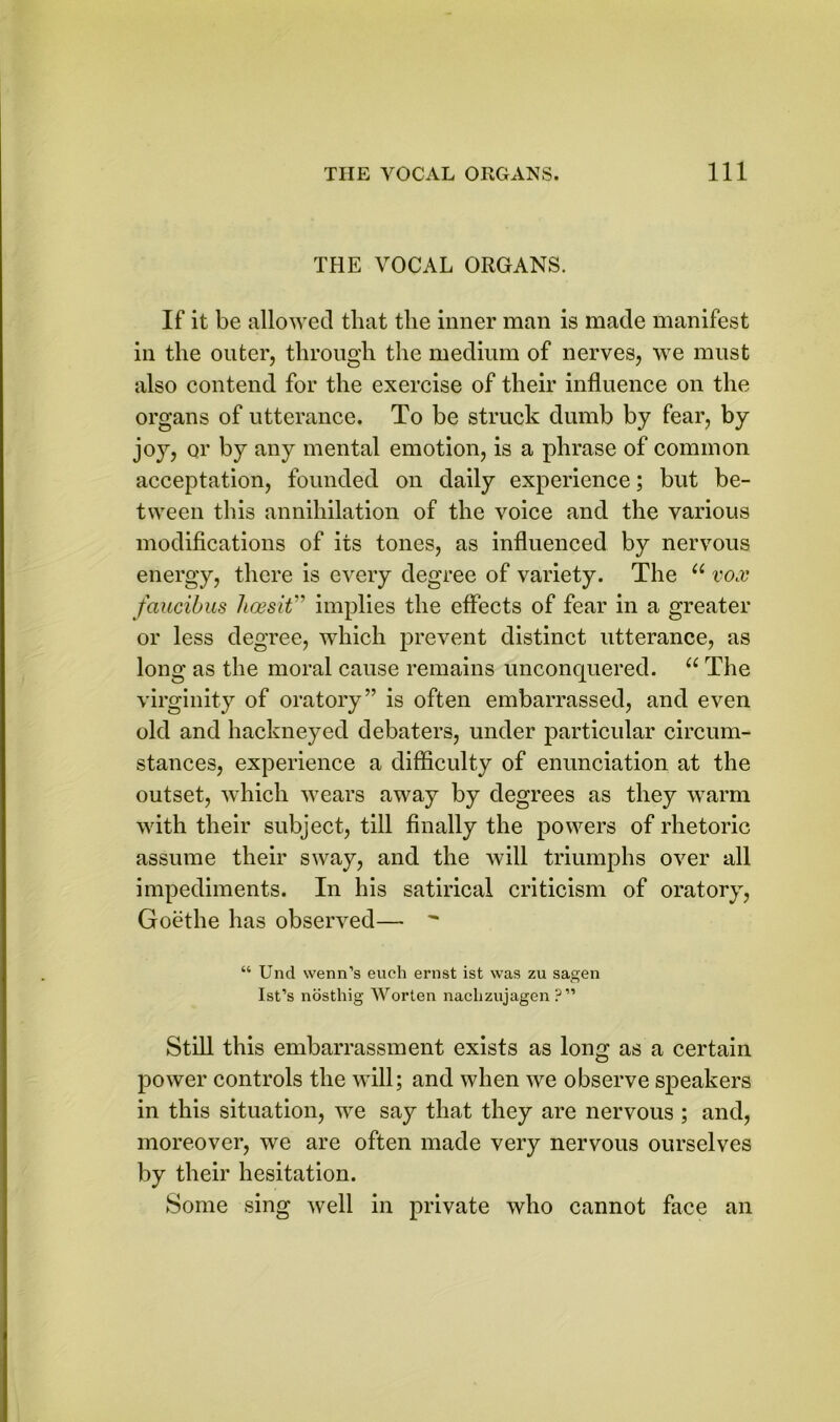 THE VOCAL ORGANS. If it be allowed that the inner man is made manifest in the outer, through the medium of nerves, we must also contend for the exercise of their influence on the organs of utterance. To be struck dumb by fear, by jo}r, or by any mental emotion, is a phrase of common acceptation, founded on daily experience; but be- tween this annihilation of the voice and the various modifications of its tones, as influenced by nervous energy, there is every degree of variety. The u vox faucibus hcesit” implies the effects of fear in a greater or less degree, which prevent distinct utterance, as long as the moral cause remains unconquered. u The virginity of oratory” is often embarrassed, and even old and hackneyed debaters, under particular circum- stances, experience a difficulty of enunciation at the outset, which wears away by degrees as they warm with their subject, till finally the powers of rhetoric assume their sway, and the will triumphs over all impediments. In his satirical criticism of oratory, Goethe has observed— “ Und wenn’s eueh ernst ist was zu sagen Ist’s nosthig Worten naclizujagen ?” Still this embarrassment exists as long as a certain power controls the will; and when we observe speakers in this situation, we say that they are nervous ; and, moreover, we are often made very nervous ourselves by their hesitation. Some sing well in private who cannot face an
