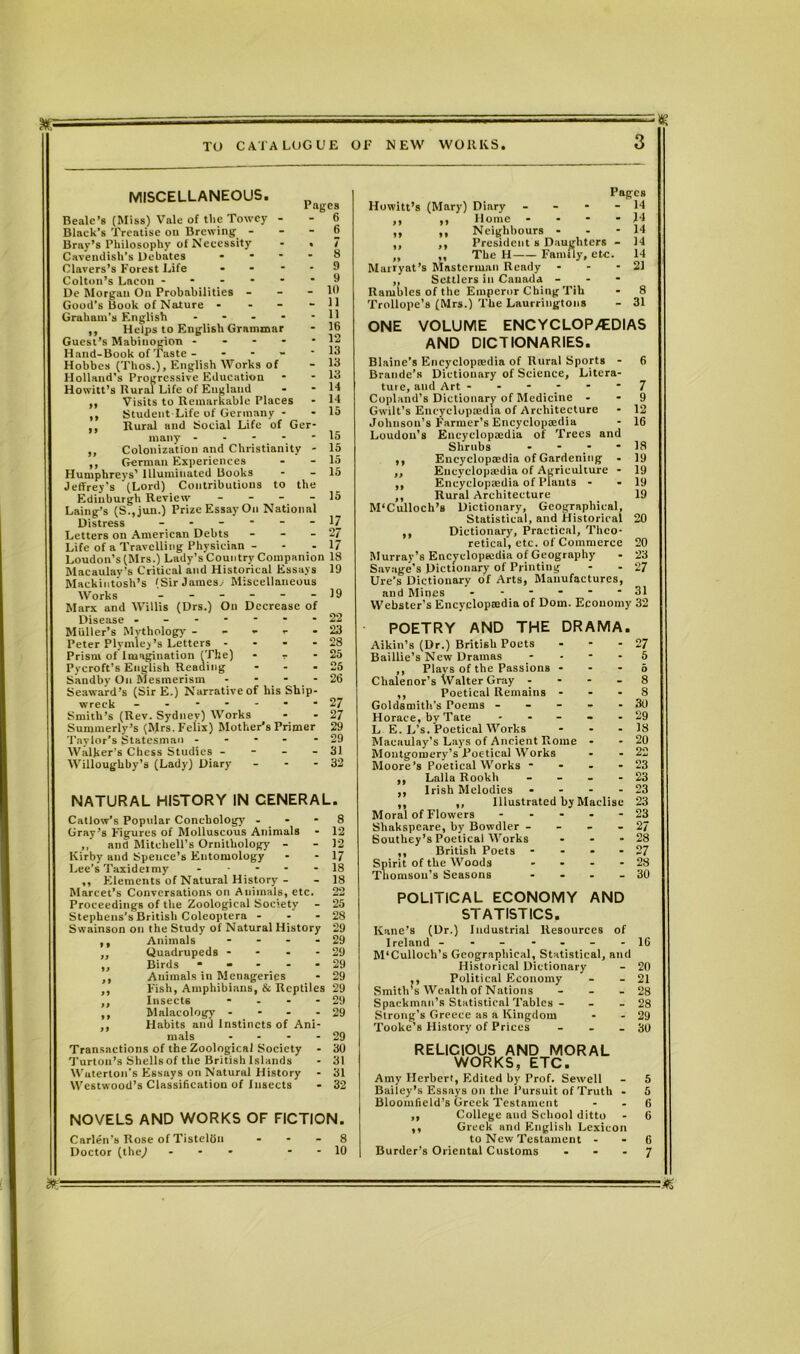 = « MISCELLANEOUS. Beale’s (Miss) Vale of the Towey - Black's Treatise ou Brewing - Bray’s Philosophy of Necessity Cavendish’s Debates - Clavers’s Forest Life - Colton’s Lacon ■ De Morgan On Probabilities - Good’s Book of Nature - Graham’s English .... ,, Helps to English Grammar Guest’s Mabiuogion - Hand-Book of Taste - - Hobbes (Thos.), English Works of Holland’s Progressive Education Howitt’s Rural Life of England ,, Visits to Remarkable Places ,, Student-Life of Germany - - 15 ,, Rural and Social Life of Ger- many - - - - - 15 ,, Colonization and Christianity - 15 ,, German Experiences - - 15 Humphreys' Illuminated Books - - 15 Jeffrey’s (Lord) Contributions to the Edinburgh Review - - - - 15 Laing’s (S.,jun.) Prize Essay On National Distress ------ 17 Letters on American Debts - - - 27 Life of a Travelling Physician - - - 17 Loudon’s (Mrs.) Lady’s Country Companion 18 Macaulay's Critical and Historical Essays 19 Mackintosh’s 'Sir James, Miscellaneous Works 19 Marx and Willis (Drs.) On Decrease of Disease - ------ 22 Muller’s Mythology - - - - - 25 Peter Plymley’s Letters - - - - 28 Prism of Imagination (The) - - - 25 Pycroft’s English Reading - - - 25 Sandby On Mesmerism - * - - 26 Seaward’s (Sir E.) Narrative of his Ship- wreck -------27 Smith’s (Rev. Sydney) Works - - 27 Summerly’s (Mrs. Felix) Mother’s Primer 29 Taylor’s Statesman - - - - - 29 Walker’s Chess Studies - - - - 31 Willoughby’s (Lady) Diary - - - 32 Pages - 6 - 6 • 7 - 8 - 9 - 9 - 10 - 11 - 11 - 16 - 12 - 13 - 13 - 13 - 14 NATURAL HISTORY IN CENERAL. Callow’s Popular Conchology - - - 8 Gray’s Figures of Molluscous Animals - 12 and Mitchell’s Ornithology - - 12 Kirby and Spence’s Entomology - - 17 Lee’s Taxidermy ----- 18 ,, Fllements of Natural History - - 18 Marcet’s Conversations on Animals, etc. 22 Proceedings of the Zoological Society - 25 Stephens’s British Coleoptera - - - 28 Swainson on the Study of Natural History 29 ,, Animals - - - - 29 „ Quadrupeds - - - - 29 ,, Birds - - - - - 29 ,, Animals in Menageries - 29 ,, Fish, Amphibians, & Reptiles 29 ,, Insects - - - - 29 ,, Malacology - 29 ,, Habits and Instincts of Ani- mals - - - - 29 Transactions of the Zoological Society - 30 Turtou’s Shells of the British Islands - 31 Wuterton's Essays on Natural History - 31 Westwood’s Classification of Insects - 32 NOVELS AND WORKS OF FICTION. Carlen's Rose of Tistelou - - - 8 Doctor (the,) ... - - 10 Pages Howitt’s (Mary) Diary - 14 ,, ,, Home - - - - 14 ,, ,, Neighbours - - - 14 ,, ,, President s Daughters - 14 ,, ,, The H Family, etc. 14 Murryat’s Mastcrinan Ready - - - 21 „ Settlers in Canada - - - Rambles of the Emperor Ching Tib - 8 Trollope’s (Mrs.) The Laurringtons - 31 ONE VOLUME ENCYCLOPAEDIAS AND DICTIONARIES. Blaine’s Encyclopedia of Rural Sports - 6 Braude’s Dictionary of Science, Litera- ture, and Art ------ 7 Copland’s Dictionary of Medicine - - 9 Gwilt’s Encyclopedia of Architecture - 12 Johnson’s F'armer’s Encyclopedia - 16 Loudon’s Encyclopedia of Trees and Shrubs - - - 18 ,, Encyclopedia of Gardening . 19 ,, Encyclopedia of Agriculture - 19 ,, Encyclopedia of Plants - - 19 ,, Rural Architecture 19 M‘Culloch’s Dictionary, Geographical, Statistical, and Historical 20 ,, Dictionary, Practical, Theo- retical, etc. of Commerce 20 Murray’s Encyclopedia of Geography - 23 Savage's Dictionary of Printing - - 27 Ure’s Dictionary of Arts, Manufactures, and Mines - ----- 31 Webster’s Encyclopedia of Dorn. Economy 32 POETRY AND THE DRAMA. Aikin’s (Dr.) British Poets - - - 27 Baillie’s New Dramas 5 ,, Plays of the Passions - - - 6 Chalenor’s Walter Gray - - - - 8 ,, Poetical Remains - - - 8 Goldsmith's Poems - - - - - 30 Horace, by Tate - - - - 29 L E. L’s. Poetical Works - - - 18 Macaulay’s Lays of Ancient Rome - - 20 Montgomery’s Poetical Works - - 22 Moore’s Poetical Works - - - - 23 ,, Lalla Rookli - - - - 23 ,, Irish Melodies - - - - 23 ,, ,, Illustrated by Maclise 23 Moral of Flowers ----- 23 Shakspeare, by Bowdler - - - - 27 Southey’s Poetical Works - - - 28 ,, British Poets - - - - 27 Spirit of the Woods - - - - 28 Thomson’s Seasons - - - - 30 POLITICAL ECONOMY AND STATISTICS. Kane’s (Dr.) Industrial Resources of Ireland -------16 M’Culloch’s Geographical, Statistical, and Historical Dictionary - 20 ,, Political Economy - - 21 Smith’s Wealth of Nations - - - 28 Spackmnn’s Statistical Tables - - 28 Strong’s Greece as a Kingdom - - 29 Tooke’s History of Prices - - - 30 RELICIOUS AND MORAL WORKS, ETC. Amy Herbert, Edited by Prof. Sewell - 5 Bailey’s Essays on the Pursuit of Truth - 5 Bloomfield’s Greek Testament - - 6 ,, College aud School ditto - 6 ,, Greek and English Lexicon to New Testament - - 6 Burder’s Oriental Customs - * - 7