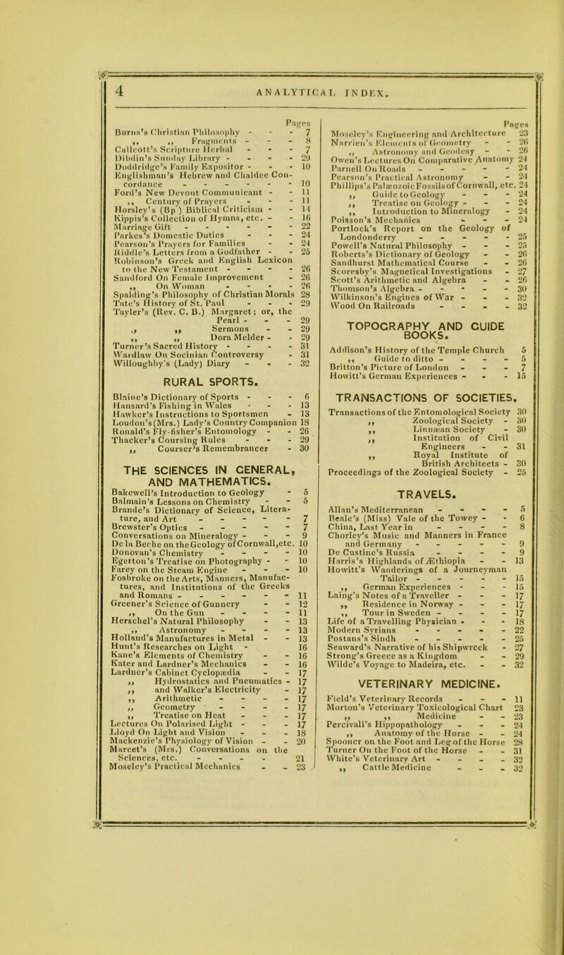 ANA LYT f CA L INDEX. Pages 7 8 7 20 10 10 11 11 14 16 22 24 24 25 26 26 26 29 29 29 31 31 32 Burns’s Christian Philosophy - ,, ,, Fragments - Callcott’s Scripture Herbal Dibdin’s Sunday Library - Doddridge’s Family Expositor - Englishman’s Hebrew and Chaldee Con cordance - Ford’s New Devout Communicant ,, Century of Prayers - Horsley’s (Bp ) Biblical Criticism Kippis’s Collection of Hymns, etc. Marriage Gift - Parkes’s Domestic Duties Pearson’s Prayers for Families Kiddle’s Letters from a Godfather Robinson’s Greek and English Lexicon to the New Testament - Sandford On Female Improvement ,, On Woman Spalding’s Philosophy of Christian Morals 28 Tate’s History of St. Paul - - - 29 Tayler’s (Rev. C. B.) Margaret; or, the Pearl - ,, ,, Sermons ,, ,, Dora Melder - Turner’s Sacred History * Wardlaw On Socinian Controversy Willoughby's (Lady) Diary ... RURAL SPORTS. Blaine's Dictionary of Sports 6 Hansard’s Fishing in Wales • - 13 Hawker’s Instructions to Sportsmen - 13 Loudon’s (Mrs.) Lady’s Country Companion 18 Ronald’s Fly-fisher’s Entomology - - 26 Thacker’s Coursing Rules - • - 29 ,, Courser’s Remembrancer - 30 THE SCIENCES IN CENERAL, AND MATHEMATICS. Bakewell’s Introduction to Geology * 5 Balmain's Lessons on Chemistry - - 5 Brande’s Dictionary of Science, Litera- ture, and Art - 7 Brewster’s Optics ----- 7 Conversations on Mineralogy - - - 9 Dc la Beehe on theGeology ofCornwall,etc. 10 Donovan’s Chemistry - 10 Egerton’s Treatise on Photography - - 10 Farey on the Steam Engine - - - 10 Fosbroke on the Arts, Manners, Manufac- tures, and Institutions of the Greeks and Romans - - - - - -11 Greener’s Science of Gunnery - - 12 ,, On the Gun - - - - 11 Herschel’s Natural Philosophy - - 13 ,, Astronomy - - - - 13 Holland’s Manufactures in Metal - - 13 Hunt’s Researches on Light - 16 Kane’s Elements of Chemistry - - 16 Kater and Lardner’s Mechanics - - 16 Lardner’s Cabinet Cyclopaedia - - 17 ,, Hydrostatics and Pneumatics - 17 ,, and Walker’s Electricity - 17 ,, Arithmetic - - - - 17 „ Geometry - - - - 17 ,, Treatise on Heat - - - 17 Lectures On Polarised Light - - - 17 Lloyd On Light and Vision - - - 18 Mackenzie’s Physiology of Vision - - 20 Marcel’s (Mrs.) Conversations on the Sciences, etc. - - - - 21 Moseley’s Practical Mechanics - - 23 Pages Moseley’s Engineering and Architecture 23 Narrien’s Elements of Geometry - - 26 ,, Astronomy and Geodesy - - 26 Owen’s Lectures On Comparative Anatomy 24 Parnell On Roads - - - - - 24 Pearson’s Practical Astronomy - - 24 Phillips’s Palaeozoic Fossils of Cornwall, etc. 24 ,, Guide to Geology - - - ,, Treatise on Geology - ,, Introduction to Mineralogy Poisson’s Mechanics - Portlock’s Report on the Geology of Londonderry - Powell’s Natural Philosophy - - - Roberts’s Dictionary of Geology Sandhurst Mathematical Course Scoresby’s Magnetical Investigations Scott’s Arithmetic and Algebra Thomson’s Algebra - - - - - Wilkinson’s Engines of War - Wood On Railroads - TOPOCRAPHY AND GUIDE BOOKS. Addison’s History of the Temple Church 5 ,, Guide to ditto - - - - 5 Britton’s Picture of London - - - 7 Howitt’s German Experiences - - 15 TRANSACTIONS OF SOCIETIES. Transactions of the Entomological Society 30 ,, Zoological Society - 30 ,, Linuajan Society - 30 ,, Institution of Civil Engineers - - 31 ,, Royal Institute of British Architects - 30 Proceedings of the Zoological Society - 25 TRAVELS. Allan’s Mediterranean - Beale’s (Miss) Vale of the Towey - China, Last Year in - Chorley’s Music and Manners in France and Germany - - - - - De Custinc’s Russia - - - - Harris’s Highlands of Ethiopia Howitt’s Wanderings of a Journeyman Tailor - - - - - ,, German Experiences - - - Laing’s Notes of a Traveller - - - ,, Residence in Norway - - - ,, Tour in Sweden - - - - Life of a Travelling Physician - Modern Syrians - Postnns’s Sindh - Seaward’s Narrative of his Shipwreck Strong’s Greece as a Kingdom Wilde’s Voyage to Madeira, etc. VETERINARY MEDICINE. Field’s Veterinary Records - Morton’s Veterinary Toxicological Chart „ ,, Medicine Percivall’s Hippopathology - ,, Anatomy of the Horse - Spooner on the Foot and Leg of the Horse Turner On the Foot of the Horse White’s Veterinary Art - ,, Cattle Medicine - 5 6 8 9 9 13 15 15 17 17 17 18 22 25 27 29 32 11 23 23 24 24 28 31 32 32 yt;