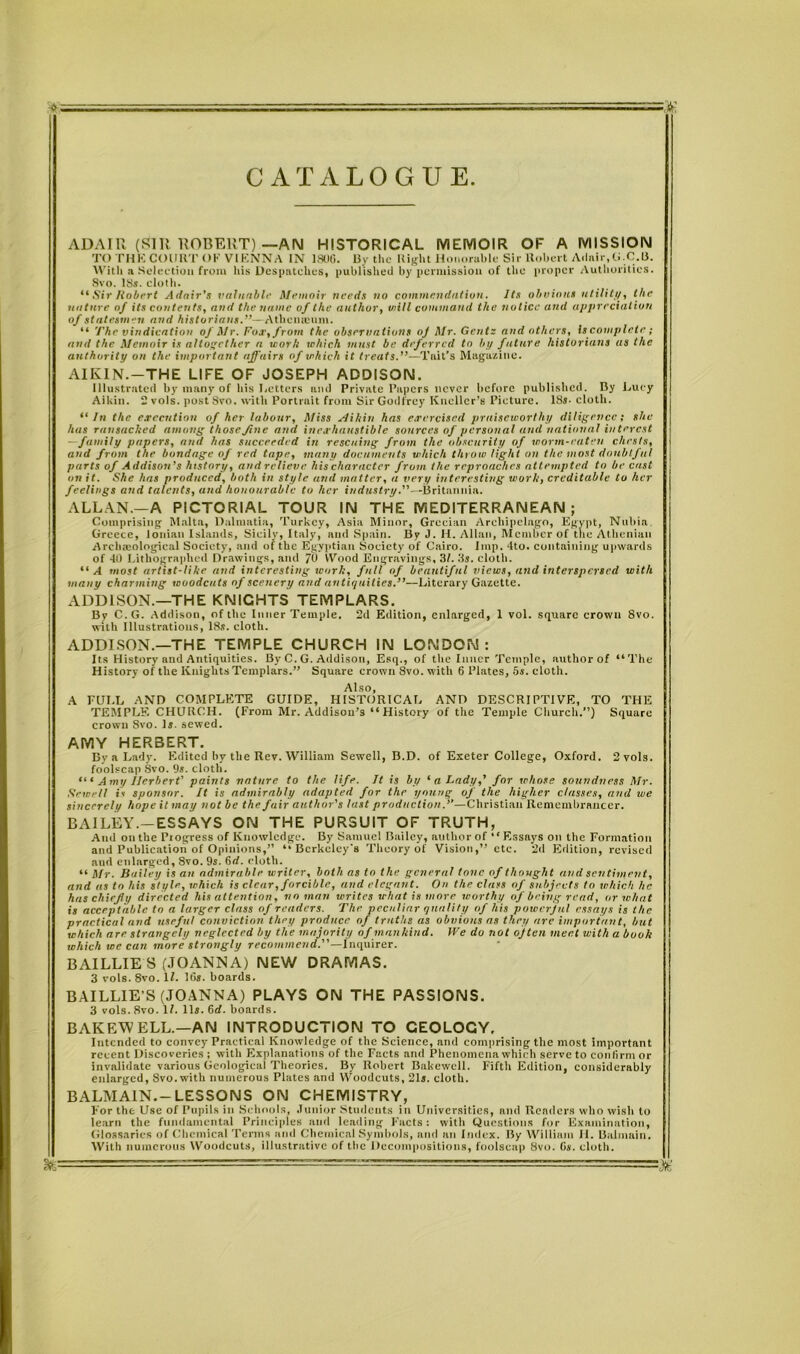 CATALOGUE & ADAIR (SIR ROBERT)—AN HISTORICAL MEMOIR OF A MISSION TO THE COURT OK VIKNNA IN 1806. By the Right Honorable Sir Robert Adair,G.C.B. With a Selection from his Despatches, published by permission of the proper Authorities. 8vo. 18s. cloth. “ Sir Hubert Adair's valuable Memoir needs no commendation. Its obvious utility, the nature af its contents, and the name of the author, will command the notice and appreciation of statesmen and historians.”—Athcmeum. “ The vindication of Mr. Fox, from the observations oj Mr. Gents and others, Iscomplete; and the Memoir is altogether a work which must be deferred to by future historians as the authority on the important affairs of which it treats.”—1Tait’s Magazine. A1KIN.—THE LIFE OF JOSEPH ADDISON. Illustrated by many of his Betters and Private Papers never before published. By Lucy Aikin. 2 vols. postSvo. with Portrait from Sir Godfrey Kneller’s Picture. ISs- cloth. “In the execution of her labour. Miss Aikin has exercised praiseworthy diligence; she has ransacked among those fine and inexhaustible sources of personal and national interest —family papers, and has succeeded in rescuing from the obscurity of worm-eaten chests, and from the bondage of red tape, many documents which throw light on the most doubtful parts of Addison’s history, and relieve his character from the reproaches attempted to be cast on it. She has produced, both in style and matter, a very interesting work, creditable to her feelings and talents, and honourable to her industry.”—Britannia. ALLAN.—A PICTORIAL TOUR IN THE MEDITERRANEAN; Comprising Malta, Dalmatia, Turkey, Asia Minor, Grecian Archipelago, Egypt, Nubia. Greece, Ionian Islands, Sicilv, Italy, and Spain. By J. H. Allan, Member of the Athenian Arclueological Society, and of the Egyptian Society of Cairo. Imp. 4to. containing upwards of 40 Lithographed Drawings, and /() Wood Engravings, 3/. 3s. cloth. “A most artist-like and interesting work, full of beautiful views, and interspersed with many charming woodcu ts of scenery and antiquities.”—Literary Gazette. ADDISON.—THE KNIGHTS TEMPLARS. Bv C.G. Addison, of the Inner Temple. 2d Edition, enlarged, 1 vol. square crown Svo. with Illustrations, 18s. cloth. ADDISON.—THE TEMPLE CHURCH IN LONDON: Its History and Antiquities. By C. G. Addison, Esq., of the Inner Temple, author of “The History of the Knights Templars.” Square crown 8vo. with 6 Plates, 5s. cloth. Also, A FULL AND COMPLETE GUIDE, HISTORICAL AND DESCRIPTIVE, TO THE TEMPLE CHURCH. (From Mr. Addison’s “ History of the Temple Church.”) Square crown Svo. Is. sewed. AMY HERBERT. By a Lady. Edited by the Rev. William Sewell, B.D. of Exeter College, Oxford. 2vols. foolscap 8vo. 9s. cloth. Amy Herbert' paints nature to the life. It is by ‘ a Lady,’ for whose soundness Mr. Newell is sponsor. It is admirably adapted for the young of the higher classes, and we sincerely hope it may not be the fair author’s last production.”—Christian Remembrancer. BAILEY.—ESSAYS ON THE PURSUIT OF TRUTH, And on the Piogress of Knowledge. By Samuel Bailey, author of “Essays on the Formation and Publication of Opinions,” “Berkeley's Theory of Vision,” etc. 2d Edition, revised and enlarged, 8vo. 9s. 6d. cloth. “ Mr. Bailey is an admirable writer, both as to the general tone of thought and sentiment, and us to his style, which is clear, forcible, and elegant. On the class of subjects to j chick he has chiefly directed his attention, no man writes what is more worthy of being read, or wluit is acceptable to a larger class of readers. The peculiar quality of his powerjul essays is the practical and useful conviction they produce of truths as obvious as they are important, but which are strangely neglected by the majority of mankind. IVe do not ojten meet with a book which we can more strongly recommend.”—Inquirer. BAILLIE S (JOANNA) NEW DRAMAS. 3 vols. 8vo. 11. Ids. boards. BAILLIE’S (JOANNA) PLAYS ON THE PASSIONS. 3 vols. Svo. 11. 11s. 6d. boards. BAKEWELL.—AN INTRODUCTION TO GEOLOGY. Intended to convey Practical Knowledge of the Science, and comprising the most important recent Discoveries ; with Explanations of the Facts and Phenomena which serve to confirm or invalidate various Geological Theories. By Robert Bakewcll. Fifth Edition, considerably enlarged, Svo. with numerous Plates and Woodcuts, 21s. cloth. BALMAIN.— LESSONS ON CHEMISTRY, For the Use of Pupils in Schools, Junior Students in Universities, and Renders who wish to learn the fundamental Principles and leading Facts: with Questions for Examination, Glossaries of Chemical Terms and Chemical Symbols, and an Index. By William II. Balmain. With numerous Woodcuts, illustrative of the Decompositions, foolscap 8vo. G*. cloth.