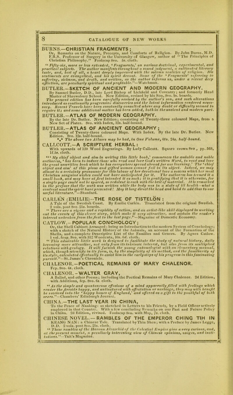 BURNS.—CHRISTIAN FRAGMENTS; Or, Remarks on the Nature, Precepts, and Comforts of Religion. By John Burns, M.D. F'.R.S. Professor of Surgery in the University of Glasgow, author of “ The Principles of Christian Philosophy.” Foolscap Svo. 5s. cloth. “ Fifty-six, more or less extended, 4 Fragments,' on various doctrinal, experimental, and practical subjects. The author manifests throughout a sound judgment, a cultivated literary taste, and, best of all, a heart deeply impressed with the solemn realities of religion. His sentiments are evangelical, and his spirit devout. Some of the 4 Fragments’ referring to suffering, sickness, and death, and written, as the author informs us, under a recent deep aj/liction, are peculiarly spiritual and profitable.”—Watchman. BUTLER.—SKETCH OF ANCIENT AND MODERN GEOGRAPHY. By Samuel Butler, D.D., late Lord Bishop of Lichfield and Coventry; and formerly Head Master of Shrewsbury School. New Edition, revised by his Son, 8vo. 9s. boards. The present edition has been carefully revised by the author's son, and such alterations introduced as continually progressive discoveries and the latest information rendered neces- sary. Recent Travels have been constantly consulted where any doubt or difficulty seemed to require it; and some additional matter has been added, both in the ancient and modern part. BUTLER.-ATLAS OF MODERN GEOGRAPHY. By the late Dr. Butler. New Edition; consisting of Twenty-three coloured Maps, from a New Set of Plates. 8vo. with Index, 12*. half-bound. BUTLER.-ATLAS OF ANCIENT GEOGRAPHY; Consisting of Twenty-three coloured Maps. With Index. By the late Dr. Butler. New Edition. Svo. 12j. half-bound. *»* The above two Atlases may be had, in One Volume, 4/o. 24s. half-bound. CALLCOTT.—A SCRIPTURE HERBAL: With upwards of 120 Wood Engravings. By Lady Callcott. Square crown 8vo, pp. 568, 11.5s. cloth. 44 4 My chief object and aim in writing this little book,’ commences the amiable and noble authoress, 4 has been to induce those who read and love God's written Iford, to read and love the great unwritten booh which he has everywhere spread abroad for our learning.' The 4 chief object and aim' of this pious and gifted ivoman cannot fail in its object. Indeed, we may almost to a certainty pronounce for this labour of her devotional love a success which her most Christian sanguine wishes could not have anticipated for it. The authoress has termed it a small book, and may have at first intended it as such; it is gratifying that it is otherwise, for a single page could not be spared, so redolent is each with the best of material. It is remarked in the preface that the work was written while the body was in a state of ill health -what a contrast must the spirit have presented ! May it long direct the head and hand to add thus to our useful literature.' —Standard. CARLEN (EMILIE)—THE ROSE OF TISTELON : A Tale of the Swedish Coast. By Emilie Carlen. Translated from the original Swedish. 2 vols. post 8vo.21s. boards. 44 There are a vigour and a rapidity of action, and an artist-like skill displayed in working out the events of this clever story, which make it very attractive, and sustain the reader's interest unbroken from the first to the last page.’'—- Magazine of Domestic Economy. CATLOW.-POPULAR CONCHOLOGY; Or, the Shell Cabinet Arranged : being an Introduction to the modern System of Conchology; with a sketch of the Natural History of the Animals, an account of the Formation of the Shells, and a complete Descriptive List of the Families and Genera. By Agnes Catlow. ) vol. (cap. Svo. with 812 Woodcuts, 10s. 6d. cloth. 44 This admirable little work is designed to facilitate the study of natural history, daily becoming more attractive, not only from its intrinsic interest, but also from its multiplied relations with geology. It will furnish the young entomologist with an elementary manual, which, though scientific in its form, is, by the simplicity of its method, and the familiarity of its style, calculated effectually to assist him in the early steps of his progress in this fascinating pursuit.”—St. James’s Chronicle. CIIALENOR. —POETICAL REMAINS OF MARY CHALENOR. Fcp. Svo. 4j. cloth. CIIALENOR.-WALTER GRAY, A Ballad, and other Poems; including the Poetical Remains of Mary Chalenor. 2d Edition, with Additions, fcp. Svo. 6s. cloth. “ As the simple and spontaneous effusions of a mind apparently filled with feelings which render the fireside happy, and untinctured with affectation or verbiage, they may with benefit be received into the 4 happy homes of England,' and ojfered as a gift to the youthful of both sexes.”—Chambers’ Edinburgh Journal. CHINA.—THE LAST YEAR IN CHINA, To the Peace of Nanking: as sketched in Letters to his Friends, by a Field Officer actively employed in that Country. With a few concluding Remarks on our Past and Future Policy in China. 2d Edition, revised. Foolscap Svo. with Map, /j. cloth. CHINESE NOVEL.—RAMBLES OF THE EMPEROR CHING TIH IN KEANG NAN : a Chinese Tale. Translated by Tkin Shen; with a Preface by James Lcggc, D. D. 2 vols. post Svo. 21s. cloth. 44 These rambles of the Haronn Alraschid of the Celestial Empire give a very curious, and, at the present moment, a peculiarly interesting view of Chinese opinions, usages, and insti- tutions.''—Tait's Magazine.