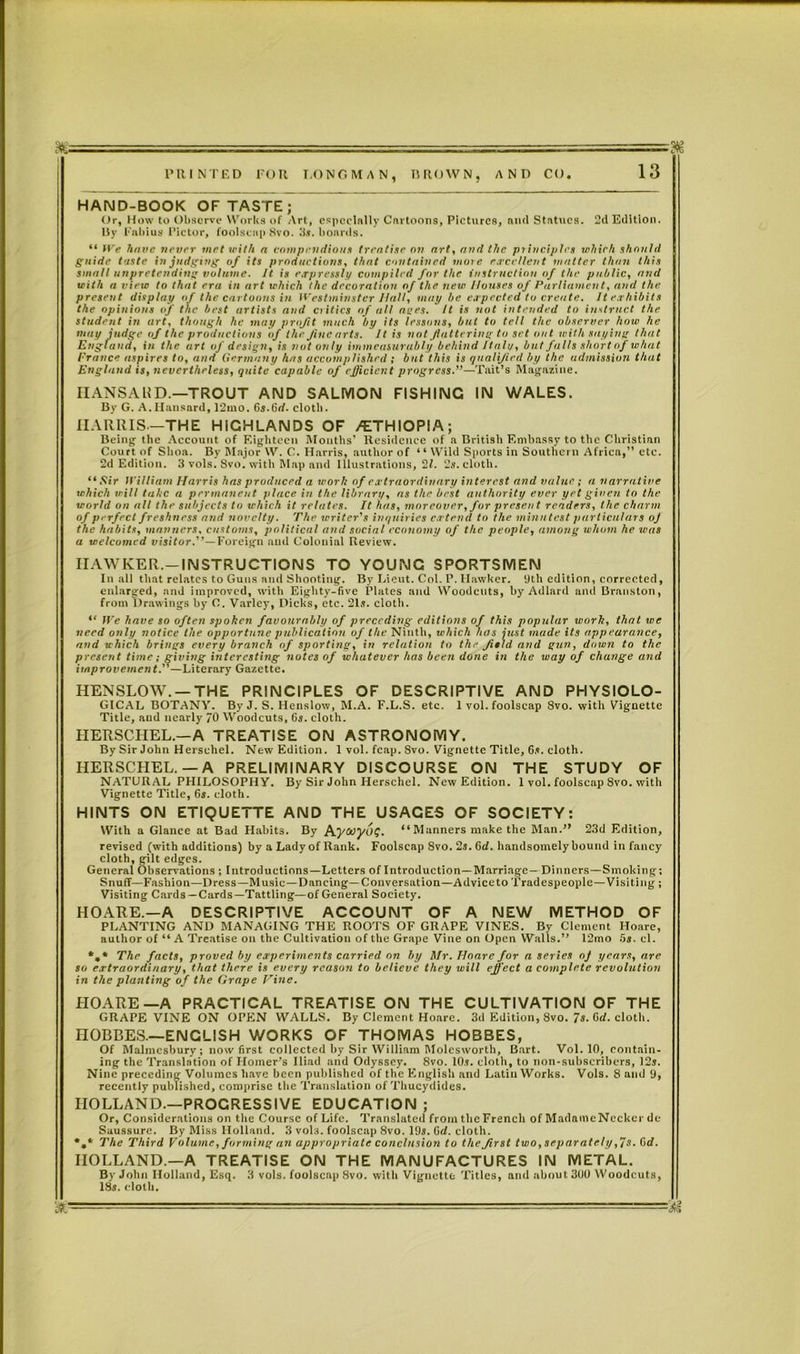 HAND-BOOK OF TASTE; Or, How to Observe Works of Art, especially Cartoons, Pictures, and Statues. 2d Edition. By Fabius Pictor, foolscap 8vo. 3s. boards. “ We have never met with a compendious treatise on art, and the principles which should guide taste in judging of its productions, that contained more excellent mutter than this small unpretending volume. It is expressly compiled for the instruction of the public, and with a view to that era in art which the decoration of the new Houses of Parliament, and the present display of the cartoons in Westminster Ilall, may be expected to create. It exhibits the opinions of the best artists and critics of all ages. It is not intended to instruct the student in art, though he may profit much by its lessons, but to tell the observer how he may judge of the productions of the Jiue arts. It is not flattering to set out with saying that England, in the art of design, is not only immeasurably behind Italy, but falls short of what Prance aspires to, and Germany has accomplished; but this is qualified by the admission that England is, nevertheless, quite capable of efficient progress.”—Tait’s Magazine. HANSARD.—TROUT AND SALMON FISHING IN WALES. By G. A. Hansard, 12mo. Gs.Grf. cloth. HARRIS—THE HIGHLANDS OF /ETHIOPIA; Being the Account of Eighteen Mouths’ Residence of a British Embassy to the Christian Court of Shoa. By Major W. C. Harris, author of “ Wild Sports in Southern Africa,” etc. 2d Edition. 3 vols. 8vo. with Map and illustrations, 21. 2*. cloth. “Sir William Harris has produced a work of extraordinary interest and value ; a narrative which will take a permanent place in the library, as the best authority ever yet given to the world on till the subjects to which it relates. It has, moreover, for present renders, the charm of perfect freshness and novelty. The writer’s inquiries extend to the minutest particulars oj the habits, manners, customs, political and social economy of the people, among whom he was a welcomed visitor.’’— Foreign and Colonial Review. HAWKER.—INSTRUCTIONS TO YOUNG SPORTSMEN In all that relates to Guns and Shooting. By Lieut. Col. P. Hawker. 9th edition, corrected, enlarged, and improved, with Eighty-five Plates and Woodcuts, by Adlard and Branston, from Drawings by C. Varlcy, Dicks, etc. 21s. cloth. “ lie have so often spoken favourably of preceding editions of this popular work, that we need only notice the opportune publication of the Ninth, which has just made its appearance, and which brings every branch of sporting, in relation to the field and gun, down to the present time; giving interesting notes of whatever has been done in the way of change and improvement.”—Literary Gazette. HENSLOW. —THE PRINCIPLES OF DESCRIPTIVE AND PHYSIOLO- GICAL BOTANY. By J. S. Henslow, M.A. F.L.S. etc. 1 vol. foolscap 8vo. with Vignette Title, and nearly 70 Woodcuts, 6s. cloth. HERSCHEL.—A TREATISE ON ASTRONOMY. By Sir John Herschel. New Edition. 1 vol. fcap. Svo. Vignette Title, Gs. cloth. HERSCHEL.—A PRELIMINARY DISCOURSE ON THE STUDY OF NATURAL PHILOSOPHY. By Sir John Herschel. New Edition. 1 vol. foolscap Svo. with Vignette Title, Gs. cloth. HINTS ON ETIQUETTE AND THE USAGES OF SOCIETY: With a Glance at Bad Habit3. By hywyug. “ Manners make the Man.” 23d Edition, revised (with additions) by a Lady of Rank. Foolscap Svo. 2s. Gd. handsomely hound in fancy cloth, gilt edges. General Observations ; Introductions—Letters of Introduction—Marriage— Dinners—Smoking; Snuff—Fashion—Dress—Music —Dancing—Conversation—Advice to Tradespeople—Visiting ; Visiting Cards —Cards—Tattling—of General Society. HOARE.—A DESCRIPTIVE ACCOUNT OF A NEW METHOD OF PLANTING AND MANAGING THE ROOTS OF GRAPE VINES. By Clement Hoare, author of “ A Treatise on the Cultivation of the Grape Vine on Open Walls.” 12mo 5s. cl. *,• The facts, proved by experiments carried on by Mr. Hoare for a series of years, are so extraordinary, that there is every reason to believe they will effect a complete revolution in the planting of the Grape Vine. HOARE—A PRACTICAL TREATISE ON THE CULTIVATION OF THE GRAPE VINE ON OPEN WALLS. By Clement Hoare. 3d Edition, Svo. 7s. Cd. cloth. HOBBES.—ENCLISH WORKS OF THOMAS HOBBES, Of Malmesbury; now first collected by Sir William Molcsworth, Bart. Vol. 10, contain- ing the Translation of Homer’s Iliad and Odyssey. 8vo. 10s. cloth, to non-suhscrihers, 12s. Nine preceding Volumes have been published of the English and Latin Works. Vols. 8 and 9, recently published, comprise the Translation of Thucydides. HOLLAND.—PROGRESSIVE EDUCATION ; Or, Considerations on the Course of Life. Translated from the French of Madame Nccker dc Saussure. By Miss Holland. 3 vols. foolscap 8vo. 19s. Grf. cloth. The Third Volume, forming an appropriate conclusion to the first two,separately ,7s. Grf. HOLLAND—A TREATISE ON THE MANUFACTURES IN METAL. By John Holland, Esq. 3 vols. foolscap Svo. witli Vignette Titles, and about 3(J0 Woodcuts, 18s. cloth.