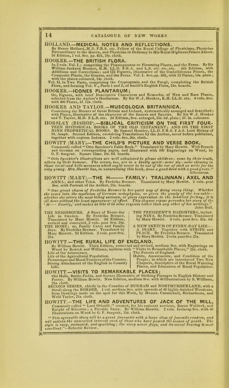 '■■■■■' --- ■: - - 14 CATALOGUE OF NEW WORKS HOLLAND.—MEDICAL NOTES AND REFLECTIONS. By Henry Holland, M.D. F.R.S. etc. Fellow of the Royal College of Physicians, Physician Extraordinary to the Queen, and Physician in Ordinary to His Royal Highness Prince Albert. 2d Edition, 1 vol. 8vo. pp. 654. 18*. cloth. HOOKER.—THE BRITISH FLORA. In 2 vols. Vol. I.; comprising the Phscnogamous or Flowering Plants, and the Ferns. BySir William Jackson Hooker, K.H. LL.l). F.lt.A. and L.S. etc. etc. etc. 5th Edition, with Additions and Corrections; and 173 Figures, illustrative of the Umbelliferous Plants, the Composite Plants, the Grasses, and the Ferns. Vol. I. 8vo.pp. 502, with 12 Plates, 14s. plain ; with the plates coloured, 24*. cloth. Vol. II. in Two Parts, comprising the Cryptogarnia and the Fungi, completing the British Flora, and forming Vol. V., Parts 1 and 2. of Smith’s English Flora, 24*. boards. HOOKER.—ICONES PLANTARUM; Or, Figures, with brief Descriptive Characters and Remarks, of New and Rare Plants, selected from the Author’s Herbarium. By Sir W. J. Hooker, K.H. LL.D. etc. 4 vols. 8vo. with 400 Plates, 5/. 12*. cloth. HOOKER AND TAYLOR.-MUSCOLOCIA BRITANNICA. Containing the Mosses of Great Britain and Ireland, systematically arranged and described ; with Plates, illustrative of the character of the Genera and Species. By Sir VV. J. Hooker and T. Taylor, M.D. F.L.S. etc. 2d Edition, 8vo. enlarged, 31*. 6d. plain ; 3/. 3*. coloured. HORSLEY (BISHOP).—BIBLICAL CRITICISM ON THE FIRST FOUR- TEEN HISTORICAL BOOKS OF THE OLD TESTAMENT; AND ON THE FIRST NINE PROPHETICAL BOOKS. By Samuel Horsley, LL.D. F.R.S. F.A.S. Lord Bishop of St. Asaph. Second Edition, containing Translations liy the Author, never before published, together with copious Indexes. 2 vols. 8vo. 30*. cloth. HOWITT (MARY).—THE CHILD’S PICTURE AND VERSE BOOK, Commonly called “Otto Speckter’s Fable Book.’’ Translated by Mary Howitt. With French and German on corresponding pages, and illustrated with 100 Engravings on Wood, by G. F. Sargent. Square 12mo. 10*. 6rf. boards. “ Otto Speckter’s illustrations are well calculated to please children ; some by their truth, others by their humour. The verses, too, are in a kindly spirit—some sly —some chiming in those coi al-and bells measures which ought never to be out of the ear of such us write for the very young. Mrs. Howitt has, in naturalising this booh, done a good deed with a good grace.’-' Athenaeum. PIOWITT (MARY).—THE H FAMILY: TRALINNAN ; AXEL AND ANNA; and other Tales. By Fredrika Bremer. Translated by Mary Howitt. 2 vols. post 8vo. with Portrait of the Author, 21*. boards. “ One great charm of Fredrika Bremer is her quiet way of doing every thing. Whether she soars into the mysticism of German metaphysics, or gives the gossip of the tea-table— whether she utters the most biting sarcasm, or gives expression to the kindliest feeling , it is nil done without the least appeuranc- of effort. This elegant repose pervades her story of the ‘ H Family,' and makes us like it in some respects better than any other of her writings.'' John Bull. THE NEIGHBOURS. A Story of Every day Life in Sweden. By Fredrika Bremer. Translated by Mary Howitt. 3d Edition, revised and corrected, 2 vols. post Svo. 18*. THE HOME; or, Family Cares and Family Joys. By Fredrika Bremer. Translated by Mary Howitt. 2d Edition. 2 vols. post Svo. 21*. THE PRESIDENT’S DAUGHTERS, includ- ing NINA. By Fredrika Bremer. Translated by Mary Howitt. 3 vols. post Svo. 31*. 6d. A NEW SKETCH OF EVERY-DAY LIFE A DIARY. Together with STRIFE and PEACE. By Fredrika Bremer. Translated by Mary Howitt. 2 vols. post Svo. 21*. HOWITT —THE RURAL LIFE OF ENGLAND. By William Howitt. Third Edition, corrected and revised, medium Svo. with Engravings on W lw nnrl Williams, uniform with “ Visits to Rpmarkahlp PIuppr.” rlr.tli Wood by Bewick and Williams, uniform with Life of the Aristocracy. Life of the Agricultural Population. Picturesque and Moral Features of the Country. Strong Attachment of the English to Country Life. Visits to Remarkable Places,” 21s. cloth. The Forests of England. Habits, Amusements, and Condition of the People; in which are introduced Two New Chapters, descriptive of the Rural Watering Places, and Education of Rural Population. HOWITT.—VISITS TO REMARKABLE PLACES; Old Halls, Battle-Fields, and Scenes illustrative of Striking Passages in English History and Poetry. By William Howitt. New Edition, medium Svo. with 40 Illustrations by S. Williams, 21*. cloth. SECOND SERIES, chiefly in the Counties of DURHAM and NORTHUMBERLAND, with a Stroll along the BORDER. 1 vol. medium Svo. with upwards of 40 highly-finished Woodcuts, from Drawings made on the spot for this Work, by Messrs. Carmichael, Richardsons, and Weld Taylor, 21*. cloth. HOWITT.-THE LIFE AND ADVENTURES OF JACK OF THE MILL, Commonly called “ Lord Othmill;’’ created, for his eminent services, Baron Waldeck, and Knight of Kitcottie ; a Fireside Story. By William Howitt. 2 vols. foolscap Svo. with 46 Illustrations on Wood by G. F. Sargent, 15*. cloth. “ This agreeable story will be a great favourite with a large class of juvenile readers, and will sustain the unwearied interest even of those who have passed the season of youth. The style is racy, animated, and sparkling; the story never flags, and its moral bearing is most excellent.—Eclectic Review.