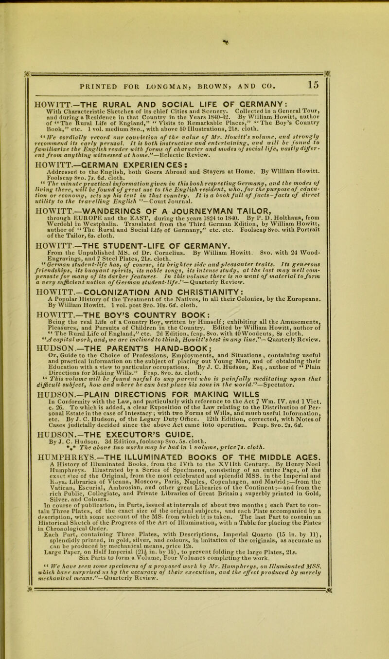 ■ ■ -7.=^=— M PRINTED FOR LONGMAN, BROWN, AND CO. 15 HOWITT.—THE RURAL AND SOCIAL LIFE OF GERMANY: With Characteristic Sketches of its chief Cities and Scenery. Collected in a General Tour, and during a Residence in thnt Country in the Years 1840-42. By William Howitt, author of “The Rural Life of England,” “Visits to Remarkable Places,” “The Boy’s Country Book,” etc. 1 vol. medium 8vo., with nbove 50 Illustrations, 21s. cloth. “ ITe cordially record nur conviction of the value of Mr. Howitt's volume, and strongly recommend its early perusal. It is both instructive and entertaining, and will be found to familiarize the English reader with forms of character and modes of social life, vastly differ- ent from anything witnessed at home.”—Eclectic Review. IIOWITT.—GERMAN EXPERIENCES: Addressed to the English, both Goers Abroad and Stayers at Home. By William Howitt. Foolscap 8vo. 7s. 6d. cloth. “ The minute practical informationgiven in this booh respecting Germany, and the modes oj living there, will be found of great use to the English resident, who. for the purpose of educa- tion or economy, sets up his tent in that country. It is a book full of facts-facts of direct utility to the travelling English ’’—Court Journal. HOWITT—WANDERINGS OF A JOURNEYMAN TAILOR, through EUROPE and the EAST, during the years 1S24 to 1840. By P. D. Holthaus, from Werdohl in Westphalia. Translated from the Third German Edition, by William Howitt, author of “The Rural and Social Life of Germany,” etc. etc. Foolscap 8vo. with Portrait of the Tailor, 6s. cloth. HOWITT —THE STUDENT-LIFE OF CERMANY. From the Unpublished MS. of Dr. Cornelius. By William Howitt. 8vo. with 24 Wood- Engravings, and 7 Steel Plates, 21s. cloth. “ German student-life has, of course, its brighter side and pleasanter traits. Its generous friendships, its buoyant spirits, its noble songs, its intense study, at the last may well com- pensate for many of its darker features. In this volume there is no want of material to form a very sufficient notion of German student-life.”—Quarterly Review. HOWITT.—COLONIZATION AND CHRISTIANITY: A Popular History of the Treatment of the Natives, in all their Colonies, by the Europeans. By William Howitt. 1 vol. post 8vo. 10s. 6d. cloth. HOWITT.—THE BOY’S COUNTRY BOOK: Being the real Life of a Country Boy, written by Himself; exhibiting all the Amusements, Pleasures, and Pursuits of Children in the Country. Edited by William Howitt, author of “ The Rural Life of England,” etc. 2d Edition, fcap. 8vo. with 40 Woodcuts, 8s. cloth. “A capital work, and, we are inclined to think, Howitt's best in any line.”— Quarterly Review. HUDSON—THE PARENT’S HAND-BOOK; Or, Guide to the Choice of Professions, Employments, and Situations , containing useful and practical information on the subject of placing out Young Men, and of obtaining their Education with a view to particular occupations. By J. C. Hudson, Esq., author of “ Plain Directions for Making Wills.” Fcap. 8vo. 5s. cloth. “ This volume will be found useful to any parent who is painfully meditating upon that difficult subject, how ana u-here he can best place his sons in the world.''—Spectator. HUDSON.-PLAIN DIRECTIONS FOR MAKING WILLS In Conformity with the Law, and particularly with reference to the Act 7 Wm. IV. and 1 Viet, c. 26. To which is added, a clear Exposition of the Law relating to the Distribution of Per- sonal Estate in the case of Intestacy ; with two Forms of Wills, and much useful Information, etc. By J. C. Hudson, of the Legacy Duty Office. 12th Editiou, corrected, with Notes of Cases judicially decided since the above Act came into operation. Fcap. 8vo. 2s. Gd. HUDSON.-THE EXECUTOR’S GUIDE. By J. C. Hudson. 3d Edition, foolscap 8vo. 5s. cloth. %* The above two works may be had in 1 volume, price fs. cloth. HUMPHREYS.—THE ILLUMINATED BOOKS OF THE MIDDLE ACES. A History of Illuminated Books, from the IVth to the XVlIth Century. By Henry Noel Humphreys. Illustrated by a Series of Specimens, consisting of an entire Page, of the exact size of the Original, from the most celebrated and splendid MSS. in the Imperial and liuyai Libraries of Vienna, Moscow, Paris, Naples, Copenhagen, and Madrid;—from the Vatican, Escurial, Ambrosian, and other great Libraries of tne Continentand from the rich Public, Collegiate, and Private Libraries of Great Britain ; superbly printed in Gold, Silver, and Colours. In course of publication, in Parts, issued at intervals of about two months ; each Part to con- tain Three Plates, of the exact size of the original subjects, and each Plate accompanied by a description, with some account of the MS. from which it is taken. The last Part to contain an Historical Sketch of the Progress of the Art of Illumination, with a Table for placing the Plates in Chronological Order. Each Part, containing Three Plates, with Descriptions, Imperial Quarto (15 in. by 11), splendidly printed, in gold, silver, and colours, in imitation of the originals, as accurate us can be produced by mechanical means, price 12s. Large Paper, on Half Imperial (211 in. by 15), to prevent folding the large Plates, 21s. Six Parts to form a Volume, Four Volumes completing tho work “ We have seen some specimens of a proposed work by Mr. Humphreys, on Illuminated MSS. which have surprised us by the accuracy of their execution, and the eff ect produced by merely mechanical means.”— Quarterly Review. • -
