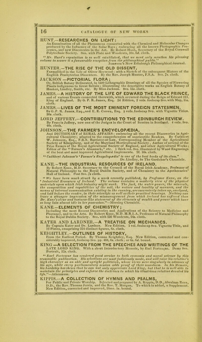 HUNT.—RESEARCHES ON LIGHT: An Examination of all the Phenomena connected with the Chemical and Molecular Changes produced by the Influence of the Solar Rays ; embracing all the known Photographic Pro- cesses, and new Discoveries in the Art. By Robert Hunt, Secretary of the Royal Cornwall Polytechnic Society. 8vo. with Plate and Woodcuts, 10s. Gd. cloth. “ Mr. Hunt's reputation is so well established, that we need only mention his pleasing volume to secure it a favourable reception from the philosophical public. Jameson’s New Edinburgh Philosophical Journal. HUNTER.-THE RISE OF THE OLD DISSENT, Exemplified in the Life of Oliver Ileywood : with a Sketch of the subsequent History of the English Prssbyterian Dissenters. By the Rev. Joseph Hunter, F.S.A. 8vo. 7s. cloth. JACKSON—PICTORIAL FLORA; Or, British Botany Delineated, in 1500 Lithographic Drawings of all the Species of Flowering Plants indigenous to Great Britain ; illustrating the descriptive works on English Botany of Hooker, Bindley, Smith, etc. By Miss Jackson. 8vo. 15s. cloth. JAMES.—A HISTORY OF THE LIFE OF EDWARD THE BLACK PRINCE, and of various Events connected therewith, which occurred during the Reign of Edward III. King of England. By G. P. R. James, Esq. 2d Edition, 2 vols. foolscap 8vo.with Map, 15s. cloth. JAMES.—LIVES OF THE MOST EMINENT FOREIGN STATESMEN. By G. P. R. James, Esq., and E. E. Crowe, Esq. 5 vols. foolscap 8vo. with Vignette Titles. 30s. cloth. LORD JEFFREY.—CONTRIBUTIONS TO THE EDINBURGH REVIEW. By Francis Jeffrey, now one of the Judges in the Court of Session in Scotland. 4 vols. Svo. 48s. cloth. JOJINSON.-THE FARMER’S ENCYCLOP/EDIA, And DICTIONARY of RURAL AFFAIRS: embracing all the recent Discoveries in Agri- cultural Chemistry; adapted to the comprehension of unscientific Readers. By Cuthbert W. Johnson, Esq., F.R.S. Barrister-at-Law, Corresponding Member of the Agricultural Society of Kbnigsberg, and of the Maryland Horticultural Society , Author of several of the Prize Essays of the Royal Agricultural Society of England, and other Agricultural Works ; Editor of the “Farmer’s Almanack,” etc. 1 thick vol. 8vo. illustrated by Wood Engravings of the best and most improved Agricultural Implemeuts. 21. 10s. cloth. “ Cuthbert Johnson’s ‘ Farmer's Encyclopaedia’ is one of the best books of its class.” Dr.Lindley, in The Gardener’s Chronicle. KANE.—THE INDUSTRIAL RESOURCES OF IRELAND. By Robert Kane, M.D. Secretary to the Council of the Royal Irish Academy, Professor of Natural Philosophy to the Royal Dublin Society, and of Chemistry to the Apothecaries’ Hall of Ireland. Post Svo. 7s cloth. “ We have been much struck by a work recently published, by Professor Kane, on the ‘ Industrial Resources of Ireland.’ The volume contains a masterly view of the physical materials upon which Irish industry might work. The fuel, the water-potcer, the minerals, the composition and capabilities of the soil, the nature and locality of manures, and the means of internal communication existing in the country, are successively taken up, analysed, and laid before the reader, in their scientific as v:ell as their practical bearings. Nothing can leave a stronger impression of the mismanagement from which Ireland has suffered than Dr. Kane's clear and business-like statement of the elements of wealth and power which have so long lain almost idle in her possession.”—Morning Chronicle. KANE.—ELEMENTS OF CHEMISTRY; Including the most Recent Discoveries and Applications of the Science to Medicine ami Pharmacy, and to the Arts. By Robert Kane, M.D. M.R.l.A. Professor of Natural Philosophy to the Royal Dublin Society. 8vo. with 236 Woodcuts, 24s. clot'll. ICATER AND LARDNER.—A TREATISE ON MECHANICS. By Captain Kater and Dr. Gardner. New Edition. 1 vol. foolscap Svo. Vignette Title, and 19 Plates, comprising 224 distinct figures, 6s. cloth. KEIGIITLEY.—OUTLINES OF HISTORY, From the Earliest Period. By Thomas Keightley, Esq. New Edition, corrected and con- siderably improved, foolscap Svo. pp. 46S, 6s. cloth ; or 6s. 6d. bound. KING —A SELECTION FROM THE SPEECHES AND WRITINGS OF THE LATE LORD KING. With a short Introductory Memoir, by Earl Fortesque. Demy Svo. Portrait, 12s. cloth. “ Earl Fortescne has rendered good service to both economic and moral science by this seasonable publication. Uis selections are most judiciously made, and will raise his relative’s high character as an able and upright politician, whose views were singularly in advance of his age, while every parliamentary session adds proof of their soundness. In his Memoir, his Lordship has shewn that he can nut only appreciate Lord King, but that he is well able to maintain the principles and enforce the doctrines to which his illustrious relative devoted his life.”—Athenaeum. KIPPIS.-A COLLECTION OF HYMNS AND PSALMS, F’or Public and Private Worship. Selected and prepared by A. Keppis, D.D., Abraham Rees, D.D., the Rev.Thomas Jervis, and the Rev. T. Morgan. To which is added, a Supplement. New Edition, corrected and improved, 18mo. 5s. bound. - ■ -