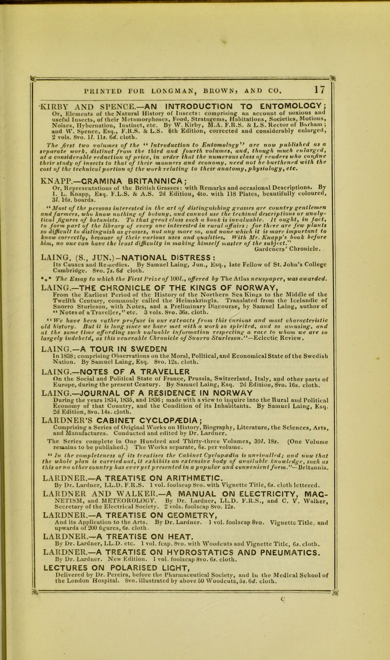 KIRBY AND SPENCE.—AN INTRODUCTION TO ENTOMOLOCY; Or, Elements of the Natural History of Insects: comprising- an account of noxious and useful Insects, of their Metamorphoses, Food, Stratagems, Habitations, Societies, Motions, Noises, Hybernation, Instinct, etc. By W. Kirby, M.A. F.R.S. & L.S. Rector of Barham ; and \V. Spence, Esq., F.ll.S. & L.S. 6th Edition, corrected and considerably enlarged, 2 vols. 8vo. II. lltr. 6d. cloth. The first tiro volumes of the “ Introduction to Entomology'’ arc now published as a separate work, distinct from the third and fourth volumes, and, though much enlarged, at a considerable reduction of price, in order that the numerous class of readers who confine their study of insects to that of their manners and economy, need not he bnrthened with the cost of the technical portion oj the work relating to their anatomy, physiology, etc. KNAPP.—CR A MIN A BRITANNICA; Or, Representations of the British Grasses: with Remarks and occasional Descriptions. By I. L. Knapp, Esq. F.L.S. & A.S. 2d Edition, 4to. with 118 Plates, beautifully coloured, 31. 16s. boards. blast of the persons interested in the art of distinguishing grasses are country gentlemen and farmers, who know nothing of botany, and cannot use the techinal descriptions or analy- tical figures of botanists. To that great class such a book is invaluable. It ought, in fact, to form part of the library of every one interested in rural affairs; for there are Jew plants so difficult to distinguish as grasses, not any more so, and none which it is more important to know correctly, because of their various uses and qualities. With Mr. Knapp’s book before him, no one can have the least difficulty in making himself master of the subject. Gardeners’ Chronicle. LAING, (S., JUN.) —NATIONAL DISTRESS: Its Causes and Remedies. By Samuel Laing, Jun., Esq., late Fellow of St. John’s College Cambridge. Svo. 7s. 6d cloth. *, * The Essay to which the First I’rize of 1001., offered by The Atlas newspaper, was awarded. LAING.—THE CHRONICLE OF THE KINGS OF NORWAY, From the Earliest Period of the History of the Northern Sea Kings to the Middle of the Twelfth Century, commonly called the Heimskringla. Translated from the Icelandic of Suorro Sturleson, with Notes, and a Preliminary Discourse, by Samuel Laing, author of “Notes of a Traveller,” etc. 3 vols. 8vo. 36s. cloth. “ We have been rather profuse in our extracts from this curious and most characteristic old history. But it is long since we have met with a work so spirited, and so amusing, and at the same time affording such valuable information respecting a race to whom we are so largely iudebetd, as this venerable Chronicle of Suorro Sturleson.’’—Eclectic Review. LAING.—A TOUR IN SWEDEN In 183S; comprising Observations on the Moral, Political, and Economical State of the Swedish Nation. By Samuel Laing, Esq. 8vo. 12s. cloth. LAING.—NOTES OF A TRAVELLER On the Social and Political State of France, Prussia, Switzerland, Italy, and other parts of Europe, during the present Century. By Samuel Laing, Esq. 2d Edition, 8vo. 16s. cloth. LAING.—JOURNAL OF A RESIDENCE IN NORWAY During the years 1834, 1835, and 1836 ; made with a view to inquire into the Rural and Political Economy of that Country, and the Condition of its Inhabitants. By Samuel Laing, Esq. 2d Edition, 8vo. 14s. cloth. LARDNER’S CABINET CYCLOP/EDIA; Comprising a Series of Original Works on History, Biography, Literature, the Sciences, Arts, and Manufactures. Conducted and edited by Dr. Larduer. The Series complete in One Hundred and Thirty-three Volumes, 391. ISs. (One Volume remains to be published.) The Works separate, 6s. per volume. “ In the completeness of its treatises the Cabinet Cyclopaedia is unrivalled; and now that the whole plan is carried out, it exhibits an extensive body of available knowledge, such as this orno other country has ever yet presented in a popular and convenient form.”— Britannia. LAllDNER.—A TREATISE ON ARITHMETIC. By Dr. Larduer, LL.D. F.R.S. 1 vol. foolscap 8vo. with Vignette Title, 6s. cloth lettered. LARDNER AND WALKER.—A MANUAL ON ELECTRICITY, MAG- NETISM, and METEOROLOGY. By Dr. Gardner, LL.D. F.ll.S., and C. V. Walker, Secretary of the Electrical Society. 2 vols. foolscap 8vo. 12s. LARDNER.—A TREATISE ON GEOMETRY, And its Application to the Arts. By Dr. Larduer. I vol. foolscap 8vo. Vignette Title, and upwards of 200 figures, 6s. cloth. LARDNER.—A TREATISE ON HEAT. By Dr. Larduer, LL.D. etc. 1 vol. fcap. 8vo. with Woodcuts and Vignette Title, 6s. cloth. LARDNER.—A TREATISE ON HYDROSTATICS AND PNEUMATICS. By Dr. Larduer. New Edition. 1 vol. foolscap 8vo. 6s. cloth. LECTURES ON POLARISED LIGHT, Delivered by Dr. Pereira, before the Pharmaceutical Society, and in the Medical School of the London Hospital. Svo. illustrated by above 50 Woodcuts, 5s. Od. cloth. C