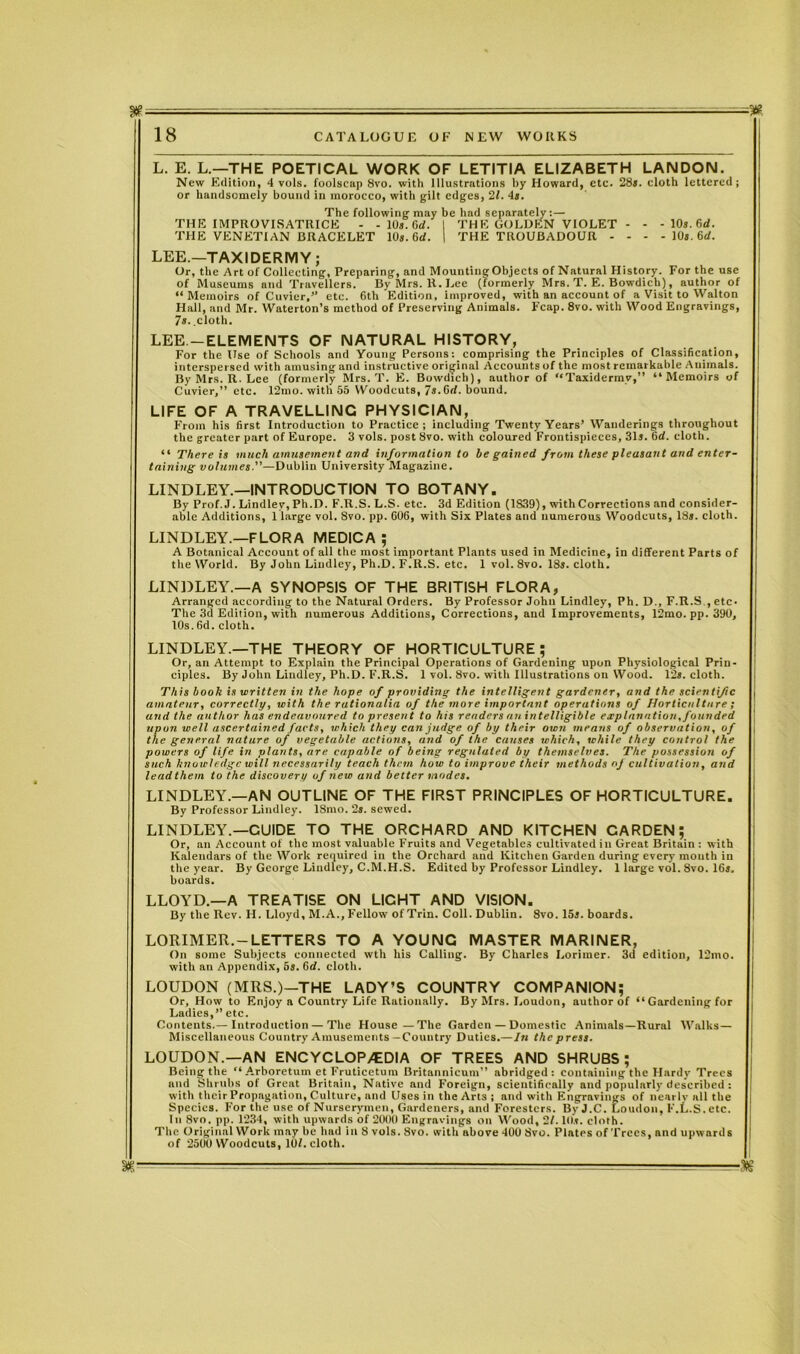 — - - 18 CATALOGUE OF NEW WORKS L. E. L.—THE POETICAL WORK OF LETITIA ELIZABETH LANDON. New Edition, 4 vols. foolscap 8vo. with Illustrations by Howard, etc. 28*. cloth lettered; or handsomely bound in morocco, with gilt edges, 21. 4*. The following may be had separately; — THE IMPROVISATRICE - - 10*. Gd. I THE GOLDEN VIOLET - - -10t.6d. THE VENETIAN BRACELET 10*. 6rf. | THE TROUBADOUR - - - - 10*. 6d. LEE.—TAXIDERMY; Or, the Art of Collecting, Preparing, and Mounting Objects of Natural History. For the use of Museums and Travellers. By Mrs. R. Lee (formerly Mrs. T. E. Bowdich), author of “Memoirs of Cuvier,” etc. 6th Edition, improved, with an account of a Visit to Walton Hall, and Mr. Waterton’s method of Preserving Animals. Fcap. 8vo. with Wood Engravings, 7s. .cloth. LEE. —ELEMENTS OF NATURAL HISTORY, For the Use of Schools and Young Persons: comprising the Principles of Classification, interspersed with amusing and instructive original Accounts of the most remarkable Animals. By Mrs. R. Lee (formerly Mrs. T. E. Bowdich), author of “Taxidermy,” “Memoirs of Cuvier,” etc. 12mo. with 55 Woodcuts, 7s.Gd. bound. LIFE OF A TRAVELLING PHYSICIAN, From his first Introduction to Practice ; including Twenty Years’ Wanderings throughout the greater part of Europe. 3 vols. post 8vo. with coloured Frontispieces, 31*. Gd. cloth. “ There is much amusement and information to be gained from these pleusaut and enter- taining volumes.—Dublin University Magazine. LINDLEY.—INTRODUCTION TO BOTANY. By Prof. J. Lindley, Ph.D. F.R.S. L.S. etc. 3d Edition (1S39), with Corrections and consider- able Additions, 1 large vol. 8vo. pp. 606, with Six Plates and numerous Woodcuts, 18*. cloth. LINDLEY.—FLORA MEDICA ; A Botanical Account of all the most important Plants used in Medicine, in different Parts of the World. By John Lindley, Ph.D. F.R.S. etc. 1 vol. 8vo. 18*. cloth. LINDLEY.—A SYNOPSIS OF THE BRITISH FLORA, Arranged according to the Natural Orders. By Professor John Lindley, Ph. D., F.R.S , etc. The 3d Edition, with numerous Additions, Corrections, and Improvements, 12mo. pp. 390, 10s.6d. cloth. LINDLEY.—THE THEORY OF HORTICULTURE; Or, an Attempt to Explain the Principal Operations of Gardening upon Physiological Prin- ciples. By John Lindley, Ph.D. F.R.S. 1 vol. 8vo. with Illustrations on Wood. 12*. cloth. This book is written in the hope of providing the intelligent gardener, and the scientific amateur, correctly, with the rationalia of the more important operations of Horticulture; and the author has endeavoured to present to his renders an intelligible explanation, founded upon well ascertained facts, which they can judge of by their own means of observation, of the general nature of vegetable actions, and of the causes which, while they control the powers of life in plants, are capable of being regulated by themselves. The possession of such knowledge will necessarily teach them how to improve their methods of cultivation, and lead them to the discovery of new and better modes. LINDLEY.—AN OUTLINE OF THE FIRST PRINCIPLES OF HORTICULTURE. By Professor Lindley. ISmo. 2s. sewed. LINDLEY.—CUIDE TO THE ORCHARD AND KITCHEN CARDEN; Or, an Account of the most valuable Fruits and Vegetables cultivated in Great Britain : with Kalendars of the Work required in the Orchard and Kitchen Garden during every mouth in the year. By George Lindley, C.M.H.S. Edited by Professor Lindley. 1 large vol. 8vo. 16*. boards. LLOYD.—A TREATISE ON LIGHT AND VISION. By the Rev. H. Lloyd, M.A.,Fellow of Trin. Coll. Dublin. 8vo. 15*. boards. LORIMER.-LETTERS TO A YOUNG MASTER MARINER, On some Subjects connected wth his Calling. By Charles Lorimer. 3d edition, 12mo. with an Appendix, 5*. Gd. cloth. LOUDON (MRS.)—THE LADY’S COUNTRY COMPANION; Or, How to Enjoy a Country Life Rationally. By Mrs. Loudon, author of “ Gardening for Ladies,” etc. Contents.— Introduction — The House—The Garden — Domestic Animals—Rural Walks— Miscellaneous Country Amusements—Country Duties.—In the press. LOUDON.—AN ENCYCLOPAEDIA OF TREES AND SHRUBS; Being the “Arboretum etFruticetum Britannicum” abridged: containing the Hardy Trees and Shrubs of Great Britain, Native and Foreign, scientifically and popularly described : with their Propagation, Culture, and Uses in the Arts ; and with Engravings of nearly all the Species. For the use of Nurserymen, Gardeners, and Foresters. By J.C. Loudon, F.L.S. etc. In 8vo. pp. 1234, with upwards of 2000 Engravings on Wood, 21.10*. cloth. The Original Work may be had in 8 vols. 8vo. with above 400 Svo. Plates of Trees, and upwards of 2500 Woodcuts, 101. cloth. ■as m—