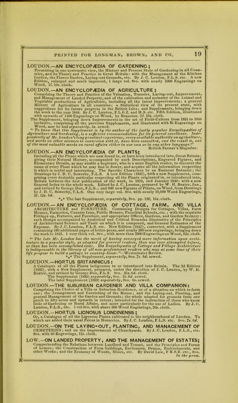 agr^.--—7— . ■ . ■ = | PRINTED FUR LONGMAN, BROWN, AND CO. 19 LOUDON.—AN ENCYCLOPEDIA OF GARDENING; Presenting in one systematic view, the History nnd Present State of Gardening in all Coun- tries, and its Theory and Practice in Great Britain: with the Management of the Kitchen Garden, the Flower Garden, Laying-out Grounds, etc. By J. C. Loudon, F.L.S. etc. A new Edition, enlarged and much improved, 1 large vol. 8vo. with neurly 1000 Engravings on Wood, 2/. 10s. cloth. LOUDON.—AN ENCYCLOPEDIA OF AGRICULTURE; Comprising the Theory and Practice of the Valuation, Transfer, Laying-out, Improvement, and Management of Landed Property, and of the cultivation and economy of the Animal and Vegetable productions of Agriculture, including all the latest improvements; a general History of Agriculture in all countries; a Statistical view of its present state, with suggestions for its future progress in the British Isles; and Supplements, bringing down the work to the year 1844. By 3. C. Loudon, F.L.G.Z. and H .S. etc. Fifth Edition, illustrated with upwards of 1100 Engravings on Wood, by Branston. 2/. 10*. cloth. The Supplement, bringing down Improvements in the art of Field-Culture from 1831 to 1844 inclusive, comprising all the previous Supplements, and illustrated with 65 Engravings on Wood, may be had separately, 5s. sewed. “ To know that this Supplement is hy the author of the justly popular Encyclopaedias of Agriculture and Gardening, is a sufficient recommendation for its general excellence. Inde- pendently of Mr. Loudon’s long practical experience, every available authority on agriculture, and works on other sciences in conn exion with it, have been consulted, and the result is, one of the most valuable works on rural affairs either in our own or in any other language.” British Farmer’s Magazine. LOUDON.—AN ENCYCLOPEDIA OF PLANTS; Including all the Plants which are now found in, or have been introduced into, Great Brituin ; giving their Natural History, accompanied by such Descriptions, Engraved Figures, and Elementary Details, as may enable a beginner, who is a mere English reader, to discover the name of every Plant which he may find in flower, and ncquire all the information respecting it which is useful and interesting. The Specific Characters by an Eminent Botanist ; the Drawings by J. D. C. Sowerby, F.L.S. A new Edition (18411, tvith a new Supplement, com- prising every desirable particular respecting all the Plants originated in, or introduced into, Britain between the first publication of the work, iii 1829, and January 1840: with a new General Index to the whole work. Edited by J. C. Loudon, prepared bv W. H. Baxter, Jun., and revised by George Don, F.L.S.; and 800 new Figures of Plants, on Wood, from Drawings bv J. D. C. Sowerby, F.L.S. One very large vol. 8vo. with nearly 10,000 Wood Engravings, 31. 13s. 6rf. *»* The last Supplement, separately, 8vo. pp. 190, 15s. cloth. LOUDON.—AN ENCYCLOPEDIA OF COTTACE, FARM, AND VILLA ARCHITECTURE and FURNITURE. Containing Designs for Cottages, Villas, Farm Houses, Farmeries, Country Inns, Public Houses, Parochial Schools, etc.; with the requisite Fittings-up, Fixtures, and Furniture, and appropriate Offices, Gardens, and Garden Scenery : each Design accompanied by Analytical and Critical Remarks illustrative of the Principles of Architectural Science and Taste on which it is composed, and General Estimates of the Expense. By J. C. Loudon, F.L.S. etc. New Edition (*1842), corrected, with a Supplement containing 160 additional pages of letter-press, and nearly 300 new engravings, bringing down the work to 1842. 1 very thick vol. 8vo., with more than 2000 Engravings on Wood, 63s. cloth. “ The late Mr. London has the merit of having conveyed more information upon archi- tecture in a popular style, as adapted for general readers, than was ever attempted before, or than has been accomplished since. his Encyclopcedia of Cottage and Tillage Architecture is indispensable to the library of all non-professional readers who may at some time of their 1 life propose to build a cottage or country-house.”—Westminster Review. The Supplement, separately, 8vo. 7s. 6rf. sewed. LOUDON. —HORTUS BRITANNICUS: A Catalogue of all the Plants indigenous to or introduced into Britain. The 3d Edition (1832), with a New Supplement, prepared, under the direction of J. C. Loudon, by W. H. Baxter, and revised by George Don, F.L.S. 8vo. 31s.Gd. cloth. The Supplement (1835) separately, 8vo. 2s.Gd. sewed. The later Supplement (1839) separately, 8vo. 8s. sewed. LOUDON.—THE SUBURBAN CARDENER AND VILLA COMPANION: Comprising the Choice of a Villa or Suburban Residence, or of a situation on which to form one; the Arrangement and Furnishing of the House; and the Laying-out, Planting, and general Management of the Garden and Grounds; the whole adapted for grounds from one perch to fifty acres and upwards in extent; intended for the instruction of those who know little of Gardening or Rural Affairs, and more particularly for the use of Ladies. ByJ.C. Loudon, F.L.S., etc. 1 vol 8vo. with above 300 Wood Engravings, 20s. cloth. LOUDON. —HORTUS LIGNOSUS LONDINENSIS ; Or, a Catalogue of all the Ligneous Plants cultivated in the neighbourhood of London. To which are added their usual Prices in Nurseries. By J. C. Loudon, F.L.S. etc. 8vo. Is. C>d. LOUDON.-ON THE LAYING-OUT, PLANTINC, AND MANAGEMENT OF CEMETERIES ; and on the Improvement of Churchyards. By J. C. Loudon, F.L.S., etc. 8vo. with CO Engravings, 12s. cloth. LOW.-ON LANDED PROPERTY, AND THE MANAGEMENT OF ESTATES; Comprehending the Relations between Landlord and Tenant, and the Principles and Forms of Leases; the Construction of Farm buildings, Enclosures, Drains, Embankments, and other Works ; and the Economy of Woods, Mines, etc. By David Low, F R.S.E. etc., 8vo. In the press.