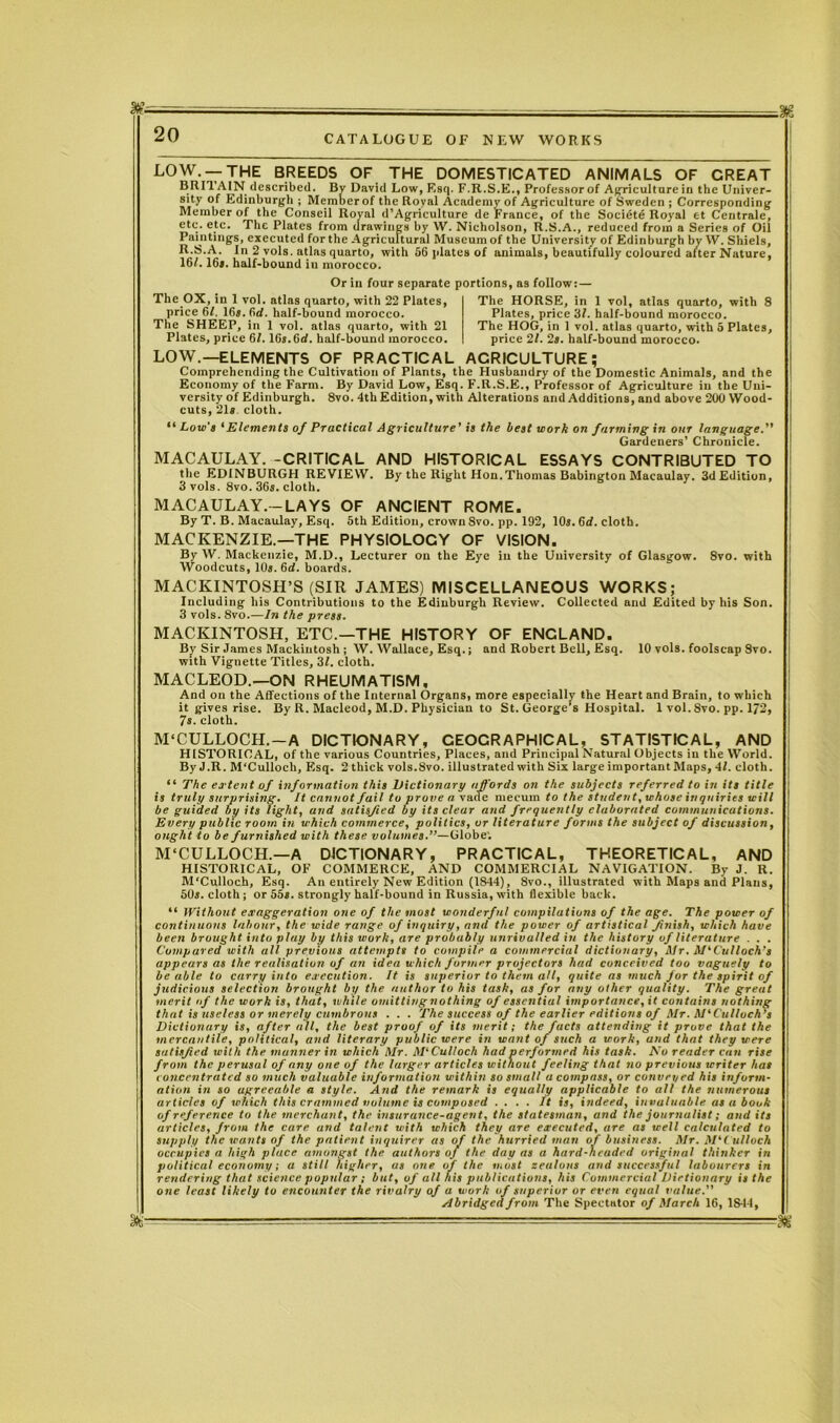 LOW. —THE BREEDS OF THE DOMESTICATED ANIMALS OF CREAT BRITAIN described. Bv David Low, F.sq. F.R.S.E., Professor of Agriculture in the Univer- sity Edinburgh ; Member of the Royal Academy of Agriculture of Sweden ; Corresponding Member of the Conseil Royal d’Agriculture de France, of the Societe Royal et Centrale, ete. etc. The Plates from drawings by W. Nicholson, R.S.A., reduced from a Series of Oil Paintings, executed for the Agricultural Museum of the University of Edinburgh by W. Shiels, R.S.A. In 2 vols. atlas quarto, with 56 plates of animals, beautifully coloured after Nature, 16/. 16*. half-bound in morocco. The OX, in 1 vol. atlas quarto, with 22 Plates, price 6l. 16*. 6d. half-bound morocco. The SHEEP, in 1 vol. atlas quarto, with 21 Plates, price 61. lGs.Gd. half-bound morocco. Or in four separate portions, as follow:- The HORSE, in 1 vol, atlas quarto, with 8 Plates, price 31. half-bound morocco. The HOG, in 1 vol. atlas quarto, with 5 Plates, price 21. 2s. half-bound morocco. LOW.—ELEMENTS OF PRACTICAL ACRICULTURE; Comprehending the Cultivation of Plants, the Husbandry of the Domestic Animals, and the Economy of the Farm. By David Low, Esq. F.R.S.E., Professor of Agriculture in the Uni- versity of Edinburgh. 8vo. 4th Edition, with Alterations and Additions, and above 200 Wood- cuts, 21* cloth. “ Low's ‘Elements of Practical Agriculture’ is the best work on farming in our language.” Gardeners’ Chronicle. MACAULAY. -CRITICAL AND HISTORICAL ESSAYS CONTRIBUTED TO the EDINBURGH REVIEW. By the Right Hon.Thomas Babington Macaulay. 3d Edition, 3 vols. 8vo. 36s. cloth. MACAULAY.--LAYS OF ANCIENT ROME. By T. B. Macaulay, Esq. 5th Edition, crown Svo. pp. 192, 10s. 6d. cloth. MACKENZIE.—THE PHYSIOLOGY OF VISION. By W. Mackenzie, M.D., Lecturer on the Eye in the University of Glasgow. 8vo. with Woodcuts, 10s. 6d. boards. MACKINTOSH’S (SIR JAMES) MISCELLANEOUS WORKS; Including his Contributions to the Edinburgh Review. Collected nnd Edited by his Son. 3 vols. 8vo.—In the press. MACKINTOSH, ETC.—THE HISTORY OF ENGLAND. By Sir James Mackintosh ; W. Wallace, Esq.; and Robert Bell, Esq. 10 vols. foolscap Svo. with Vignette Titles, 3/. cloth. MACLEOD.—ON RHEUMATISM, And on the Affections of the Internal Organs, more especially the Heart and Brain, to which it gives rise. By R. Macleod, M.D. Physician to St. George’s Hospital. 1 vol. 8vo. pp. 1/2, 7s. cloth. M'CULLOCH.—A DICTIONARY, GEOGRAPHICAL, STATISTICAL, AND HISTORICAL, of the various Countries, Places, and Principal Natural Objects in the World. By J.R. M'Culloch, Esq. 2 thick vols.Svo. illustrated with Six large important Maps, 41. cloth. “ The extent of information this Dictionary affords on the subjects referred to in its title is truly surprising. It cannot fat! to prove a vacle mecum to the student, whose inquiries will be guided by its light, and satisfied by its clear and frequently elaborated communications. Every public room in which commerce, politics, or literature forms the subject of discussion, ought to be furnished with these volumes.”—Globe. M'CULLOCH.—A DICTIONARY, PRACTICAL, THEORETICAL, AND HISTORICAL, OF COMMERCE, AND COMMERCIAL NAVIGATION. By J. R. M'Culloch, Esq. An entirely New Edition (1844), 8vo., illustrated with Maps and Plans, 50*. cloth; or 55*. strongly half-bound in Russia, with flexible back. “ Without exaggeration one of the most wonderful compilations of the age. The power of continuous labour, the wide range of inquiry, nnd the power of artistical finish, which have been brought into play by this work, are probably unrivalled in the history of literature . . . Compared with all previous attempts to compile a commercial dictionary, Mr. McCulloch’s appears as the realisation of an idea which former projectors had conceived too vaguely to be able to carry into execution. It is superior to them all, quite as much for the spirit of judicious selection brought by the author to his task, as for any other quality. The great merit of the work is, that, while omitting nothing of essential importance, it contains nothing that is useless or merely cumbrous . . . The success of the earlier editions of Mr. M'Culloch’s Dictionary is, after all, the best proof of its merit; the facts attending it prove that the mercantile, political, and literary public were in want of such a work, and that they were satisfied with the manner in which Mr. M'Culloch had performed his task. Aro reader can rise from the perusal of any one of the larger articles without feeling that no previous writer has concentrated so much valuable information within so small a compass, or conveyed his inform- ation in so agreeable a style. And the remark is equally applicable to all the numerous articles of which this crammed volume is composed .... ft is, indeed, invaluable as a book ofreference to the merchant, the insurance-agent, the statesman, and the journalist; and its articles, from the care and talent with which they are executed, are as well calculated to supply the wants of the patient inquirer as of the hurried man of business. Mr. M'Culloch occupies a high place amongst the authors of the day as a hard-headed original tliitiker in political economy; a still higher, as one of the most zealous and successful labourers in rendering that science popular ; but, of all his publications, his Commercial Dirtionary i« the one least likely to encounter the rivalry of a work of superior or even equal value.” Abridged from The Spectator of March 16, 1844, -as