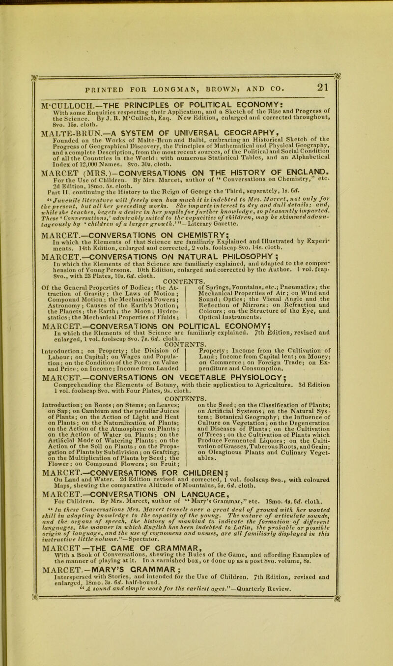 M’CULLOCII.—THE PRINCIPLES OF POLITICAL ECONOMY: With some Enquiries respecting their Application, and a Sketch of the Rise and Progress of the Science. By J. R. M’Culloeh, Esq. New Edition, enlarged and corrected throughout, 8vo. 15*. cloth. MALTE-BRUN.—A SYSTEM OF UNIVERSAL CEOCRAPHY, Founded on the Works of Malte-Brun and Balbi, embracing an Historical Sketch of the Progress of Geographical Discovery, the Principles of Mathematical and Physical Geography, and a complete Description, from the most recent sources, of the Political and Social Condition of all the Countries in the World : with numerous Statistical Tables, and an Alphabetical Index of 12,000 Names. 8vo. 30*. cloth. MARCET (MRS.)—CONVERSATIONS ON THE HISTORY OF ENGLAND. For the Use of Children. By Mrs. Marcet, author of “ Conversations on Chemistry,’ etc. 2d Edition, ISmo. 5s. cloth. Part II. continuing the History to the Reign of George the Third, separately, Is. fid. Juvenile literature will freely own how much it is indebted to Mrs. Murcet, not only for the present, but all her preceding works. She imparts interest to dry and dull details; and, while she teaches, begets a desire in her pupils for further knowledge, so pleasantly imparted. These ‘ Conversations,' admirably suited to the capacities of children, may be skimmed advan- tageously by ‘ children of a larger growth.’,,—Literary Gazette. tagconsly by ‘ children oj a larger gre MARCET.—CONVERSATIONS ON CHEMISTRY; In which the Elements of that Science arc familiarly Explained and Illustrated by Experi meats. 14th Edition, enlarged and corrected, 2 vols. foolscap 8vo. 14*. cloth. MARCET.—CONVERSATIONS ON NATURAL PHILOSOPHY ; In which the Elements of that Science are familiarly explained, and adapted to the compre- hension of Young Persons. 10th Edition, enlarged and corrected by the Author. 1 vol. fcap. 8vo., with 23 Plates, 10*. 6d. cloth. CONTENTS. Of the General Properties of Bodies; the At- traction of Gravity; the Laws of Motion; Compound Motion ; the Mechanical Powers ; Astronomy; Causes of the Earth’s Motion ; the Planets; the Earth; the Moon; Hydro- statics ; the Mechanical Properties of Fluids ; of Springs, Fountains, etc.; Pneumatics ; the Mechanical Properties of Air; on Wind and Sound; Optics; the Visual Angle and the Reflection of Mirrors: on Refraction and Colours ; on the Structure of the Eye, and Optical Instruments. MARCET.—CONVERSATIONS ON POLITICAL ECONOMY; In which the Elements of that Science arc familiarly explained, 7th Edition, revised and enlarged, 1 vol. foolscap Svo. 7«- Gd. cloth. CONTENTS. Introduction; on Property; the Division of Labour; on Capital; on Wages and Popula- tion ; on the Condition of the Poor ; on Value and Price; on Income ; Income from Landed Property; Income from the Cultivation of Land ; Income from Capital lent; on Money; on Commerce ; on Foreign Trade; on Ex- penditure and Consumption. MARCET.—CONVERSATIONS ON VECETABLE PHYSIOLOGY; Comprehending the Elements of Botany, with their application to Agriculture. 1 vol. foolscap 8vo. with Four Plates, 9s. cloth. CONTENTS. 3d Edition on the Seed ; on the Classification of Plants; on Artificial Systems; on the Natural Sys- tem; Botanical Geography ; the Influence of Culture on Vegetation ; on the Degeneration and Diseases of Plants ; on the Cultivation of Trees; on the Cultivation of Plants which Produce Fermented Liquors; on the Culti- vation of Grasses, Tuberous Roots, and Grain; on Oleaginous Plants and Culinary Veget- ables. m- Introduction ; on Roots ; on Stems ; on Leaves; on Sap; on Cambium and the peculiar Juices of Plants; on the Action of Light and Heat on Plants; on the Naturalization of Plants; on the Action of the Atmosphere on Plants; on the Action of Water on Plants; on the Artificial Mode of Watering Plants; on the Action of the Soil on Plants; on the Propa- gation of Plants bv Subdivision ; on Grafting; on the Multiplication of Plants by Seed ; the Flower; on Compound Flowers; on Fruit; MARCET.—CONVERSATIONS FOR CHILDREN; On Land and Water. 2d Edition revised and corrected, 1 vol. foolscap 8vo., with coloured Maps, shewing the comparative Altitude of Mountains, 5s. 6d. cloth. MARCET.—CONVERSATIONS ON LANCUACE, For Children. By Mrs. Marcet, author of “ Mary’s Grammar,” etc. ISmo. 4*. Grf. cloth. “ In these Conversations Mrs. Marcet travels over a great deal of ground with her wonted skill in adapting knowledge to the capacity of the young. The nature of articulate sounds, and the organs of speech, the history of mankind to indicate the formation of different languages, the manner in which English has been indebted to Latin, the probable or possible origin of language, and the use of cognomens and names, are all familiarly displayed in this instructive little volume.”—Spectator. MARCET—THE CAME OF CRAMMAR, With a Book of Conversations, shewing the Rules of the Game, and affording Examples of the manner of playing at it. In a varnished box, or done up as a post Svo. volume, 8*. MARCET.-MARY’S CRAMMAR; Interspersed with Stories, and intended for the Use of Children. 7th Edition, revised and enlarged, 18mo.3».6d. half-bound. “A sound and simple work for the earliest ages.”—Quarterly Review.