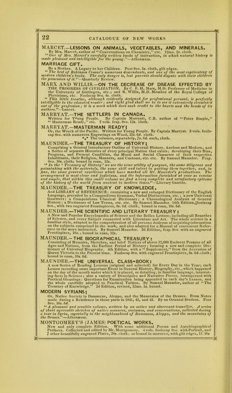 MARCET.—LESSONS ON ANIMALS, VEGETABLES, AND MINERALS. By Mrs. Marcet, author of “ Conversations on Chemistry,” etc. I2mo. 2s. cloth. “ One of Mrs. Marcel's carefully written boohs of instruction, in which natural history is made pleasant and intelligible for the young.—Athenaeum. MARRIACE GIFT. By a Mother. A Legacy to her Children. Post 8vo. 5s. cloth, gilt edges. “ The best of Robinson Crusoe’s numerous descendants, and one of the most captivating of modern children's books. The only danger is, lest parents should dispute with their children the possession of it.''—Quarterly Review. MARX AND WILLIS.—ON THE DECREASE OF DISEASE EFFECTED BY THE PROGRESS OF Cl VILIZATION. By C F. H. Marx, M.L). Professor of Medicine in the University of Gottingen, etc.; and R. Willis, M.D. Member of the Royal College of Physicians, etc. Foolscap 8vo. 4s. cloth. “ This little treatise, although evidently designed for professional perusal, is perfectly intelligible to the educated reader ; and right glad shall we be to see it extensively circulated out of the profession; it is a work which does such credit to the hearts and the heads of its authors.—Lancet. MARRY AT.—THE SETTLERS IN CANADA. Written for Y°ung People. By Captain Marryatt, C.B. author of “Peter Simple,” “ Masterman Ready,” etc. 2vols. fcap. 8vo. 12s. cloth. MARRYAT.—MASTERMAN READY; Or, the Wreck of the Pacific. Written for Young People. By Captain Marryat. 3 vols. fools- cap 8vo. with numerous Engravings on Wood, 22s. 6d. cloth. *»* The volumes, separately, 7s. 6rf. each, cloth. MAUNDER.—THE TREASURY OF HISTORY; Comprising a General Introductory Outline of Universal History, Ancient and Modern, and a Series of separate Histories of every principal Nation that exists; developing their Rise, Progress, and Present Condition, the Moral and Social Character of their respective Inhabitants, their Religion, Manners, and Customs, etc. etc. By Samuel Maunder. Fcap. 8vo. 10s. cloth; bound tn roan, 12s. “ In the ‘ Treasury of History’ we see the same utility of purpose, the same diligence and painstaking with the materials, the same shill and talent in putting them together, and, in fine, the same general excellence which have marked all Mr. Manrider’s productions. The arrangement is most clear and judicious, and the information furnished at once so concise and ample, that within this small volume we find a very complete and satisfactory epitome of the history of the world from ancient to modern times.’’—Literary Gazette. MAUNDER.—THE TREASURY OF KNOWLEDGE, And LIBRARY of REFERENCE: containing a new and enlarged Dictionary of the English Language, preceded by a Compendious Grammar, Verbal Distinctions, etc. ; a new Universal Gazetteer; a Compendious Classical Dictionary; a Chronological Analysis of General History; a Dictionary of Law Terms, etc. etc. By Samuel Maunder. 14th Edition,’foolscap 8vo., with two engraved Frontispieces, 8s. 6d. cloth , bound in roan, 10s. 6d. MAUNDER.—THE SCIENTIFIC AND LITERARY TREASURY: A New and Popular Encyclopaedia of Science and the Belles Lettres; including all Branches of Science, and every Subject connected with Literature and Art. The whole written in a familiar style, adapted to the comprehension of all persons desirous of aequiringinformation on the subjects comprised in the work, and also adapted for a Manual of convenient Refer- ence to the more instructed. By Samuel Maunder. 3d Edition, fcap.Svo. with an engraved Frontispiece, 10s.; bound in roan, 12s. MAUNDER.-THE BIOGRAPHICAL TREASURY: Consisting of Memoirs, Sketches, and brief Notices of above 12,000 Eminent Persons of all Ages and Nations, from the Earliest Period of History; forming a new and complete Dic- tionary of Universal Biography. 4th Edition, with a “ Supplement,” from the Accession of Queen Victoria to the Present time. Foolscap 8vo. with engraved Frontispiece, 8s. Grf. cloth ; bound in roan, 10s. 6d. MAUNDER.—THE UNIVERSAL CLASS-BOOK: A new Series of Reading Lessons (original and selected) for Every Day in the Year; each Lesson recording some important Event in General History, Biographv, etc., which happened on the day of the month under which it is placed, or detailing, in familiar language, interest- ing facts in Science ; also a variety of Descriptive and Narrative Pieces, interspersed with Poetical Gleanings : Questions for Examination being appended to each day’s Lesson, and the whole carefully adapted to Practical Tuition. By Samuel Maunder, author of “The Treasury of Knowledge.” 2d Edition, revised, 12mo. 5s. bound. MODERN SYRIANS; Or, Native Society in Damascus, Aleppo, nnd the Mountains of the Druses. From Notes made during a Residence in those parts in 1841, 42, and 43. By an Oriental Student. Post 8vo. 10s. 6d. “ A pleasant and sensible volume, written by an active and observant traveller. H series of short agreeable sketches of native manners, costumes, and conversations, collected during a tour in Syria, especially in the neighbourhood of Damascus, Aleppo, and the mountains of the Druses.—Athenaeum. MONTGOMERY’S (JAMES) POETICAL WORKS. New and only complete Edition. With some additional Poems ami Autobiographical Prefaces. Collected and edited by Mr. Montgomery. 4 vols. foolscap 8vo. with Portrait, and 7 other beautifully engraved Plates, 20*. cloth ; or bound in morocco, with gilt edges, 1/. ltij ftjg , , - —T———- yg
