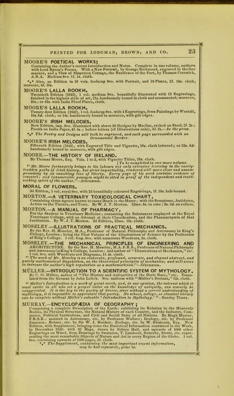 -- » PRINTED FOR LONGMAN, BROWN, AND CO. 23 MOORE’S POETICAL WORKS; Containing the Author’s recent Introduction and Notes. Complete in one volume, uniform with Lord Byron’s Poems. With n New Portrait, by George Richmond, engraved in the line manner, and a View of Sloperton Cottage, the Residence of the Poet, by Thomas Creswick, A.R.A. Mcdium8vo If. Is. cloth. *»• Also, an Edition in 10 vols. foolscap 8vo. with Portrait, and 19 Plates, 21. 10*. cloth; morocco, 41. 10*. MOORE’S LALLA ROOKH. Twentieth Edition (1842), 1 vol. medium 8vo. beautifully illustrated with 13 Engravings, finished in the highest style of art, 21*. handsomely bound in cloth and ornamented; morocco, 35s.; or 42s. with India Proof Plates, cloth. MOORE’S LALLA ROOKH. Twenty-first Edition (1842), 1 vol. foolscap 8vo. with 4 Engravings, from Paintings by Westall, 10s.6rf. cloth; or 14s. handsomely bound in morocco, with gilt edges. MOORE’S IRISH MELODIES. New Edition, imp. 8vo. illustrated with above 50 Designs by Maclise, etched on Steel, 21. 2s.; Proofs on India Paper,4/.4s.; before letters (of Illustrations only), 61. 6s.— In the press. *«* The Poetry and Designs will both be engraved, and each page surrounded with an Ornamental Border. MOORE’S IRISH MELODIES. Fifteenth Edition (1843), with Engraved Title and Vignette, 10s. cloth lettered ; or 13s. Grf- handsomely bound in morocco, with gilt edges. MOORE.—THE HISTORY OF IRELAND. By Thomas Moore, Esq. Vols. 1 to 3, with Vignette Titles, 18s. cloth. [To be completed i/i one more volume. “Mr. Moore fortunately brings to his labours not only extensive learning in the rarely- trodden paths of Irish history, but strict impartiality, rendered still more clear and uncom- promising by an ennobling love of liberty. Every page of his work contains evidence vj research; and innumerable passages might be cited in proof of the independent and truth- seeking spirit of the author. — Atheumum. MORAL OF FLOWERS. 3d Edition, 1 vol. royal 8vo. with 24 beautifully coloured Engravings, If. 10s. hall-bound. MORTON.—A VETERINARY TOXICOLOGICAL CHART, Containing those Agents known to cause Death in the Horse ; with the Symptoms, Antidotes, Action on the Tissues, and Tests. By W. J. T. Morton. 12mo. 6s. in case ; 8s. 6d. on rollers. MORTON.—A MANUAL OF PHARMACY, For the Student in Veterinary Medicine ; containing the Substances employed at the Royal Veterinary College, with an Attempt at their Classification, and the Pharmacopoeia of that Institution. By YV. J. T. Morton. 3d Edition, 12mo. 10s. cloth. MOSELEY.—ILLUSTRATIONS OF PRACTICAL MECHANICS. By the Rev. H. Moseley, M.A., Professor of Natural Philosophy and Astronomy in King’s College, London ; being the First Volume of the Illustrations of Science by the Professors of King’s College. 1 vol. fcap. 8vo. with numerous Woodcuts, 8s. cloth. MOSELEY.—THE MECHANICAL PRINCIPLES OF ENGINEERING AND ARCHITECTURE. By the Rev. H. Moseley, M.A. F.R.S., ProfessorofNaturalPhilosophy and Astronomy in King’s College, London ; and author of “Illustrations of Mechanics,’’ etc. 1 vol. 8vo. with Woodcuts and Diagrams, If. 4s. cloth. “ The work of Mr. Moseley is an elaborate, profound, accurate, and elegant abstract, and purely mathematical disquisition, on the theoretical principles of mechanics; and will serve to increase the author's high reputation as a mathematician.”—Athenaeum. MULLER.—INTRODUCTION TO A SCIENTIFIC SYSTEM OF MYTHOLOCY. By C. O. Muller, author of “The History and Antiquities of the Doric Race,” etc. Trans- lated from the German by John Leitch. 8vo. uniform with “ Muller’s Dorians,” 12s. cloth. “ Muller’s Introduction is a work of great merit, and, in our opinion, the interest which it must excite in all who set a proper value on the knowledge of antiquity, can scarcely be exaggerated. It is the key to the poetry of Greece, since without a correct understanding of mythology, it is impossible to appreciate that poetry. No school, college, or classical library can be complete without Muller’s valuable ‘ Introduction to Mythology.’ ’’—Sunday Times. MURRAY.—ENCYCLOPEDIA OF CEOCRAPHY ; Comprising a complete Description of the Earth: exhibiting its Relation to the Heavenly Bodies, its Physical Structure, the Natural History of each Country, and the Industry, Com- merce, Political Institutions, and Civil and Social State of all Nations. By Hugh Murray, F.R.S.E.: assisted in Astronomy, etc. by Professor Wallace; Geology, etc. by Professor Jameson; Botany, etc. by Sir \V. J. Hooker; Zoology, etc. by W. Swainson, Esq. New Edition, with Supplement, bringing down the Statistical Information contained in the Work, to December 1843: with 82 Maps, drawn by Sidney Hall, and upwards of 1000 other Engravings on Wood, from Drawings by Swainson, T. Landseer, Sowerby, Strutt, etc. repre- senting the most remarkable Objects of Nature and Art in every Region of the Globe. 1 vol. 8vo. containing upwards of 1500 pages, 31. clotb. *»* The Supplement, containing the most important recent information, may be had separately, price 1». . - '