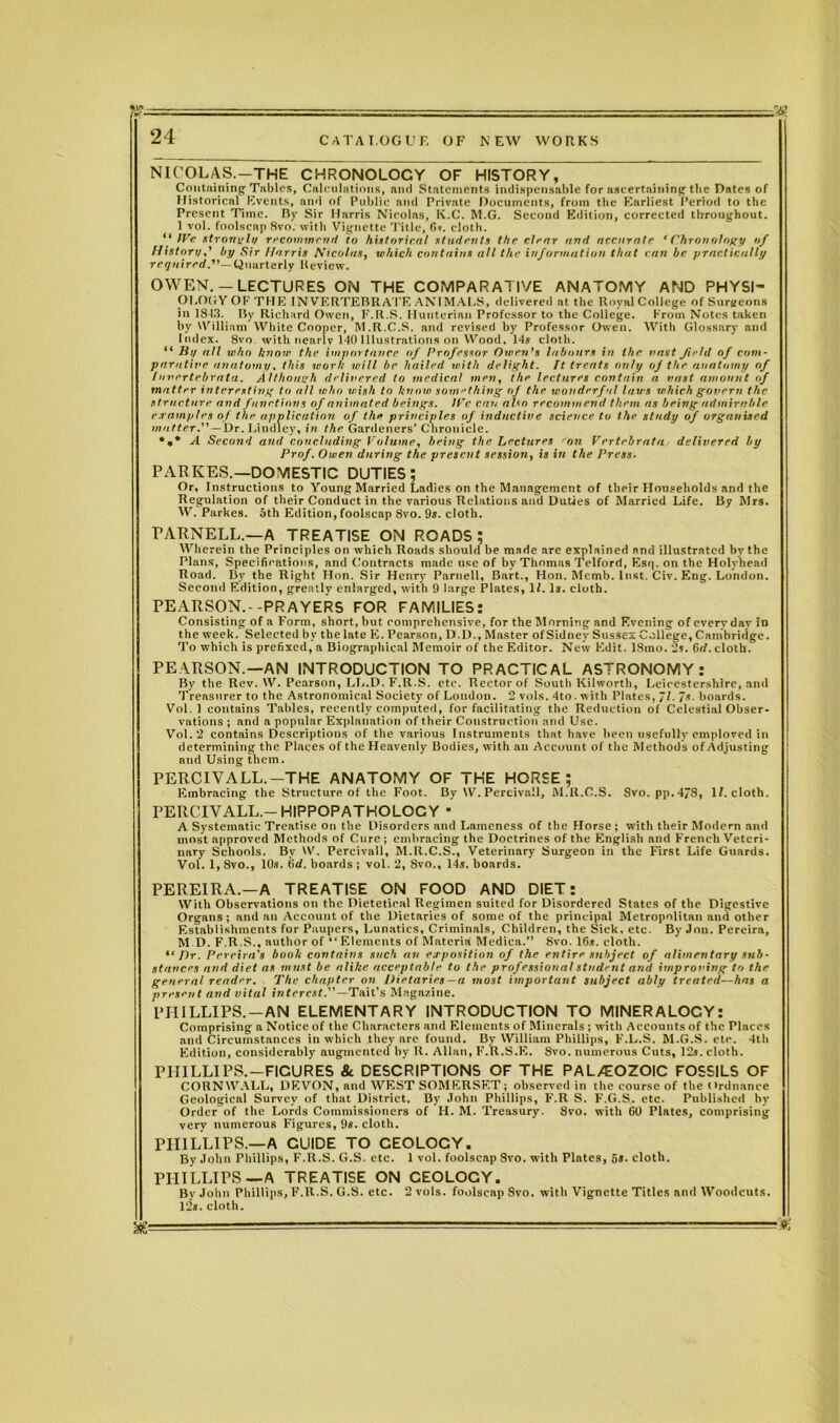NICOLAS.-THE CHRONOLOCY OF HISTORY, Containing Tables, Calculations, and Statements indispensable for ascertaining the Dates of Historical Events, and of Public and Private Documents, from tbe Earliest Period to the Present Time. By Sir Harris Nicolas, K.C. M.G. Second Edition, corrected throughout. 1 vol. foolscap Svo. with Vignette Title, fis. cloth.  IVe strongly recommend to historical students the clear and accurate 'Chronology of History,' by Sir Harris Nicolas, which contains all the information that can be practically required.”— Quarterly Review. OWEN.— LECTURES ON THE COMPARATIVE ANATOMY AND PHYSI- OLOGY OF THE INVERTEBRATE ANIMALS, delivered at the Royal College of Surgeons in 181.3. By Richard Owen, F.R.S. Hunterian Professor to the College. From Notes taken by William White Cooper, M.R.C.S. and revised by Professor Owen. With Glossary and Index. Svo. with nearly 140 Illustrations on Wood, 14s cloth. “ By all who know the importance of Professor Owen’s labours in the vast field of com- parative anatomy, this work will be hailed with delight, ft treats only of the anatomy of luvertebrata. Although delivered to medical men, the lectures contain a vast amount / matter interesting to all who wish to know something of the wonderful laws which govern the structure and functions of animated beings. IVe can also recommend them as being admirable examples of the application of the principles of inductive science to the study of organised matter.” — Dr. Lindley, in the Gardeners’ Chronicle. *,* A Second and concluding Volume, being the Lectures 'on Vertebrata delivered by Prof. Owen during the present session, is in the Press. PARKES.—DOMESTIC DUTIES; Or, Instructions to Young Married Ladies on the Management of their Households and the Regulation of their Conduct in the various Relations and Duties of Married Life. By Mrs. W. Parkes. 5th Edition, foolscap 8vo. 9s. cloth. PARNELL.—A TREATISE ON ROADS; Wherein the Principles on which Roads should be made are explained and illustrated by the Plans, Specifications, and Contracts made use of by Thomas Telford, Esi;. on the Holyhead Road. By the Right Hon. Sir Henry Parnell, Bart., Hon. Memb. Inst. Civ. Eng. London. Second Edition, greatly enlarged, with 9 large Plates, If. Is. cloth. PEARSON.--PRAYERS FOR FAMILIES: Consisting of a Form, short, but comprehensive, for the Morning and Evening of every day in the week. Selected by the late E. Pearson, D.D., Master of Sidney Sussex College, Cambridge. To which is prefixed, a Biographical Memoir of the Editor. New Edit. 18ino. 2s. 6d. cloth. PEARSON.—AN INTRODUCTION TO PRACTICAL ASTRONOMY: By the Rev. W. Pearson, LL.D. F.R.S. etc. Rector of South Kilworth, Leicestershire, and Treasurer to the Astronomical Society of Loudon. 2 vols. 4to. with Plates, fl. Is. boards. Vol. 1 contains Tables, recently computed, for facilitating the Reduction of Celestial Obser- vations ; and a popular Explanation of their Construction and Use. Vol. 2 contains Descriptions of the various Instruments that have been usefully employed in determining the Places of the Heavenly Bodies, with an Account of the Methods of Adjusting and Using them. PERCIVALL.-THE ANATOMY OF THE HORSE; Embracing the Structure of the Foot. By W. Percivall, M.R.C.S. Svo. pp.4/S, If. cloth. PERCIVALL.— HIPPOPATHOLOCY ■ A Systematic Treatise on the Disorders and Lameness of the Horse ; with their Modern and most approved Methods of Cure ; embracing the Doctrines of the English and French Veteri- nary Schools. By W. Percivall, M.R.C.S., Veterinary Surgeon in the First Life Guards. Vol. 1, 8vo., 10s. fid. boards ; vol. 2, 8vo., 14s. boards. PEREIRA.—A TREATISE ON FOOD AND DIET: With Observations on the Dietetieal Regimen suited for Disordered States of the Digestive Organs; and an Account of the Dietaries of some of the principal Metropolitan and other Establishments for Paupers, Lunatics, Criminals, Children, the Sick, etc. By Jon. Pereira, M D. F.R.S., author of “ Elements of Materia Medica.” Svo. 16s. cloth. Dr. Pereira's book contains such an exposition of the entire subject of alimentary sub- stances and diet as must be alike acceptable to the professional student and improving to the general reader. The chapter on Dietaries—a most important subject ably treated—has a present and vital interest.”—Tail's Magazine. PHILLIPS. —AN ELEMENTARY INTRODUCTION TO MINERALOCY: Comprising a Notice of the Characters and Elements of Minerals ; with Accounts of the Places and Circumstances in which they are found. By William Phillips, F.L.S. M.G.S. etc. 4th Edition, considerably augmented by R. Allan, F.R.S.E. Svo. numerous Cuts, 12s. cloth. PHILLIPS.—FICURES & DESCRIPTIONS OF THE PAL/EOZOIC FOSSILS OF CORNWALL, DEVON, and WEST SOMERSET; observed in the course of the Ordnance Geological Survey of that District. By John Phillips, F.R S. F.G.S.. etc. Published by Order of the Lords Commissioners of H. M. Treasury. Svo. with 60 Plates, comprising very numerous Figures, 9s. cloth. PHILLIPS.—A CUIDE TO CEOLOCY. By John Phillips, F.R.S. G.S. etc. 1 vol. foolscap Svo. with Plates, 5s. cloth. PHILLIPS—A TREATISE ON CEOLOCY. By John Phillips, F.R.S. G.S. etc. 2 vols. foolscap Svo. with Vignette Titles and Woodcuts. 12s. cloth.