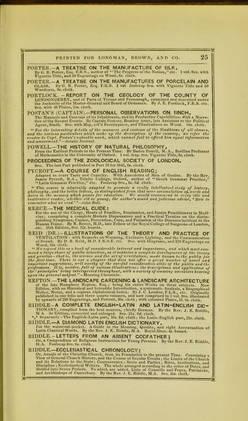 ST ■' : =Tg PRINTED FOR LONGMAN, BROWN, AND CO. 25 PORTER.—A TREATISE ON THE MANUFACTURE OF SILK. By G. R. Porter, Esq. F.R.S., author of “ The Progress of the Nation,’’ etc. 1 vol. 8vo. with Vignette Title, and 39 Engravings on Wood, 6s. cloth. PORTER.—A TREATISE ON THE MANUFACTURES OF PORCELAIN AND GLASS. Hy G. R. Porter, Esq. F.R.S. 1 vol. foolscap Svo. with Vignette Title and 50 Woodcuts, 6s. cloth. PORTLOCK. - REPORT ON THE CEOLOCY OF THE COUNTY OF LONDONDERRY, and of Parts of Tyrone and Fermanagh, examined and described under the Authority of the Master-General and Board of Ordnance. By J. E. Portlock, F.R.S. etc. 8vo. with 48 Plates, 24*. cloth. POST AN’S (CAPTAIN).—PERSONAL OBSERVATIONS ON SINDH, The Manners and Customs of its Inhabitants, and its Productive Capabilities: vfith a Narra- tive of the Recent Events. By Captain Postans, Bombay Army, late Assistant to the Political Agent,Sindh. Svo. with Map, col’d Frontispiece, and Illustrations on Wood. 18*. cloth. •• For th‘‘ interesting details of the manners and customs of the Sindhians of all classes, and the various particulars which make up the description oj the country, we refer the reader to Capt. Postan’s valuable work, which cannot fail to afford him equal information and amusement—Asiatic Journal. POWELL.—THE HISTORY OF NATURAL PHILOSOPHY. From the Earliest Periods to the Present Time. By Baden Powell, M. A., Savilian Professor of Mathematics in the University of Oxford. 1 vol. fcap. Svo. Vignette Title, 6*. cloth. PROCEEDINGS OF THE ZOOLOGICAL SOCIETY OF LONDON. 8vo. The last Part published is Part 10 for 1842, 6*. cloth. PYCROFT.—A COURSE OF ENGLISH READING; Adapted to every Taste and Capacity. With Anecdotes of Men of Genius. By the Rev. James Pycroft, B.A., Trinity College, Oxford, author of “Greek Grammar Practice,” “Latin Grammar Practice,” etc. Foolscap Svo., 6s. 6rf. cloth. “ This course is admirably adapted to promote a really intellectual study of history, philosophy, and the belles lettres, os distinguished from that mere accumulation of, words and dates in the memory which passes for education. We would recommend to every idle and inattentive reader, whether old or young, the author's sound and judicious advice, ‘ Hotc to remember what we read.'—John Bull. REECE—THE MEDICAL GUIDE: For the use of the Clergy, Heads of Families, Seminaries, and Junior Practitioners in Medi- cine; comprising a complete Modern Dispensatory and a Practical Treatise on the distin- guishing Symptoms, Causes, Prevention, Cure, and Palliation of the Diseases incident to the Human Frame. By R. Reece, M.D., late Fellow of the Royal College of Surgeons of London, etc. 16th Edition, Svo. 12*. boards. REID (DR.)-ILLUSTRATIONS OF THE THEORY AND PRACTICE OF VENTILATION : with Remarks on Warming, Exclusive Lighting, and the Communication of Sound. By D. B. Reid, M.D. F.R.S.E. etc. 8vo. with Diagrams, and 320 Engravings on Wood, 16*. cloth. “ We regard this as a book of considerable interest and importance, and which must com- mand a large share of public attention, as it contains a complete development of the theory and practice—that is, the science and the art of v rntUation, made known to the public for the first time. There is not a chapter that does not offer a great number of novel and important suggestions, well worthy of the careful consideration alike of the public and the professions. It is, besides, full of curious illustrations; the descriptions and application of the ‘principles' being interspersed throughout, with u variety of amusing anecdotes bearing upon the general subject.—Morning Chronicle. REPTON—THE LANDSCAPE CARDENINC & LANDSCAPE ARCHITECTURE of the late Humphrey Repton, Esq.; being his entire Works on these subjects. New Edition, with an Historical and Scientific Introduction, a systematic Analysis, a Biographical Notice, Notes, and a copious Alphabetical index. By J. C. Loudon, F.L.S., etc. Originally published in one folio and three quarto volumes, and now comprised in 1 vol. 8vo. illustrated by upwards of 250 Engravings, and Portrait, 30*. cloth ; with coloured Plates, 31. 6a. cloth. RIDDLE-A COMPLETE ENCLISH-LATIN AND LATIN-ENCLISH DIC» TIONARY, compiled from the best sources, chiefly German. By the Rev. J. E. Riddle M A. 3d Edition, corrected and enlarged. 8vo. 31*. 6d. cloth. *,* Separately—The English-Latin part, 10*. 6rf. cloth ; the Latin-English part, 21*. cloth. RIDDLE.—A DIAMOND LAT|N ENGLISH DICTIONARY. For the waistcoat-pocket. A Guide to the Meaning, Quality, and right Accentuation of Latin Classical Words. By the Rev. J. E. Riddle, M.A. Royal 32mo. 4s. bound. RIDDLE—LETTERS FROM AN ABSENT CODFATHER ; Or, a Compendium of Religious Instruction for Young Persons. Bv the Rev. J. E Riddle M.A. Foolscap 8vo. 6*. cloth. RIDDLE—ECCLESIASTICAL CHRONOLOCY; Or, Annals of the Christian Church, from its Foundation to the present Time. Containing a View of General Church History, and the Course of Secular Events ; the Limits of the Church and its Relations to the State; Controversies; Sects and Parties; Rites, Institutions, and Discipline ; Ecclesiastical Writers. The whole arranged according to the order of Dates and divided into Seven Periods. To which are added, Lists of Councils and Popes, Patriarchs and Archbishops of Canterbury. By the Rev. J. E. Riddle, M.A. Svo. 15*. cloth. ' -- m