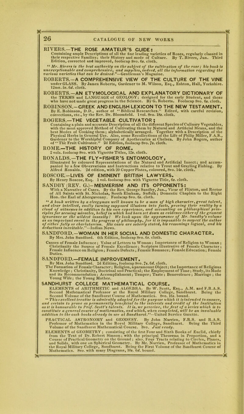 26 CATALOGUE OF NEW WORKS RIVERS.—THE ROSE AMATEUR’S GUIDE: Containing- ample Descriptions of nil the fine leading varieties of Roses, regularly classed in their respective Families; their History and mode of Culture. By T. Rivers, Jun. Third Edition, corrected and improved, foolscap 8vo. 6». cloth. “ Mr. Rivers is the best authority on the subject of the cultivation of the rose; his booh is unexceptionable and comprehensive, and supplies, indeed, all the information regarding the various varieties that can be desired.—Gentleman’s Magazine. ROBERTS.—A COMPREHENSIVE VIEW OF THE CULTURE OF THE VINE under GLASS. By James Roberts, Gardener to M. Wilson, Esq., Eshton, Hall, Yorkshire. 12mo. 5s. 6rf. cloth. ROBERTS. —AN ETYMOLOCICAL AND EXPLANATORY DICTIONARY OF the TERMS and LANGUAGE of GEOLOGY; designed for the early Student, and those who have not made great progress in the Science. By G. Roberts. Foolscap 8vo. 6s. cloth. ROBINSON.—CREEK AND ENCLISH LEXICON TO THE NEW TESTAMENT. By E. Robinson, D.D., author of “ Biblical Researches.’' Edited, with careful revision, corrections, etc., by the Rev. Dr. Bloomfield. 1 vol. 8vo. 18s. cloth. ROGERS.—THE VEGETABLE CULTIVATOR: Containing a plain and accurate Description of all the different Species of Culinary Vegetables, with the most approved Method of Cultivating them by Natural and Artificial Means, and the best Modes of Cooking them ; alphabetically arranged. Together with a Description of the Physical Herbs in General Use. Also, some Recollections of the Life of Philip Miller, F. A.S., Gardener to the Worshipful Company of Apothecaries at Chelsea. By John Rogers, author of “ The Fruit Cultivator.” 2d Edition, foolscap 8vo. 7s. cloth. ROME.—THE HISTORY OF ROME. 2 vols. foolscap 8vo. with Vignette Titles, 12s. cloth. RONALDS.—THE FLY-FISHER’S ENTOMOLOGY, Illustrated by coloured Representations of the Natural and Artificial Insect; and accom- panied by a few Observations and Instructions relative to Trout and Grayling Fishing. By Alfred Ronalds. 2d edition, with 20 Copper Plates, coloured, 8vo. 14s. cloth. ROSCOE.—LIVES OF EMINENT BRITISH LAWYERS. By Henry Roscoe, Esq. 1 vol. foolscap Svo. with Vignette Title, 6s. cloth. SANDBY (REV. G.)-MESMERISM AND ITS OPPONENTS: With a Narrative of Cases. By the Rev. George Sandby, Jun., Vicar of Flixton, and Rector of All Saints with St. Nicholas, South Elmham, Suffolk; Domestic Chaplain to the Right Hon. the Earl of Abergavenny. Foolscap Svo. 6s. cloth. “A book written by a clergyman well known to be a man of high character, great talent, and clear intellect, coolly turning supposed illusions into facts, proving their reality by a cloud of witnesses in addition to his own experience, and accounting on philosophical prin- ciples for seeming miracles, belief in which had been set down as evidence either of the grossest ignorance or the wildest insanity'. We look upon the appearance of Mr. Sandby’s volume as an important event in the progress of philosophy, for it is impossible to suspect the author of either folly or charlatanism. His cases are soberly stated, his reasonings logical, and his deductions inevitable.—Indian News. SANDFORD.—WOMAN IN HER SOCIAL AND DOMESTIC CHARACTER. By Mrs. John Sandford. 6th Edition, foolscap Svo. 6s. cloth. Causes of Female Influence ; Vnlue of Letters to Woman ; Importance of Religion to Woman ; Christianity the Source of Female Excellence; Scripture illustrative of Female Character ; Female Influence on Religion; Female Defects ; Female Romance; Female Education ; Female Duties. SANDFORD.—FEMALE IMPROVEMENT. By Mrs. John Sandford. 2d Edition, foolscap 8vo. 7s. 6d. cloth. The Formation of Female Character ; Religion, a paramount Object; the Importance of Religious Knowledge ; Christianity, Doctrinal and Practical; the Employment of Time ; Study, its Mode and its Recommendation; Accomplishment; Temper; Taste; Benevolence; Marriage; the Young Wife ; the Young Mother. SANDHURST COLLECE MATHEMATICAL COURSE. ELEMENTS of ARITHMETIC and ALGEBRA. By W. Scott, Esq., A.M. and F.R.A.S. Second Mathematical Professor at the Royal Military College, Sandhurst. Being the Second Volume of the Sandhurst Course of Mathematics. Svo. 16s. bound. “ This excellent treatise is admirably adapted for the purpose which it isintended to answer, and certain to prove as permanently beneficial to the interests and credit of the Institution as it is honourable to Prof. Scott's talents. It is, we perceive, the first of a series which is to constitute a general course of mathematics, and which, when completed, will be an invaluable addition to the cash books already in use at Sandhurst.”—XJaited Service Gazette. PRACTICAL ASTRONOMY and GEODESY. By John Narrien, F.R.S. and R.A.S. Professor of Mathematics in the Royal Military College, Sandhurst. Being the Third Volume of the Sandhurst Mathematical Course. Svo. Just ready. ELEMENTS of GEOMETRY ; consisting of the first Four and Sixth Books of Euclid, chiefly from the Text of Dr. Robert Simson ; with the principal Theorems in Proportion, and a Course of Practical Geometry on the Ground : also, Four Tracts relating to Circles, Planes, and Solids, with one on Spherical Geometry. Bv Mr. Narrien, Professor of Mathematics in the Royal Military College, Sandhurst. Being the First Volume of the Sandhurst Course of Mathematics. Svo. with many Diagrams, Ills. 6rf. bound. — ■ - ■ — — - - ^