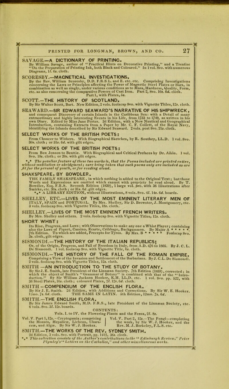 SAVAGE.—A DICTIONARY OF PRINTING. By William Savage, author of “ Practical Hints on Decorative Printing,” nnd a Treatise “ On the Preparation of Printing Ink, both Black and Coloured.” In 1 vol. Svo. with numerous Diagrams, 1/. 6s. cloth. SCORESBY.—MACNETICAL INVESTIGATIONS. By the Rev. William Scoreshy, D.D. F.R.S L. and E. etc. etc. Comprising Investigations concerning the Laws or Principles affecting the Power of Magnetic Steel Plates or Bars, in combination as well as singly, under various conditions as to Mass, Hardness, Quality, Form, etc. as also concerning the comparative Powers of Cast Iron. Part 2, 8vo. 10s. 6d. cloth. Part 1, with Plates, os. SCOTT.—THE HISTORY OF SCOTLAND. By Sir Walter Scott, Bart. New Edition,2 vols. foolscap Svo. with Vignette Titles, 12s. cloth. SEAWARD.—SIR EDWARD SEAWARD’S NARRATIVE OF HIS SHIPWRECK, and consequent Discovery of certain Islands in the Caribbean Sea: with a Detail of many extraordinary and highly interesting Events in his Life, from 1/33 to 1749, as written in his own Diary. Edited by Miss Jane Porter. 3d Edition, with a New Nautical and Geographical Introduction, containing Extracts from a Paper by Mr. C. F. Collett, of the Royal Navy, identifying the Islands described by Sir Edward Seaward. 2 vols. post 8vo. 21s. cloth. SELECT WORKS OF THE BRITISH POETS: From Chaucer to Withers. With Biographical Sketches, by R. Southey, LL.D. 30.1. cloth ; or 31s. 6d. with gilt edges. SELECT WORKS OF THE BRITISH POETS: 1 vol. 8vo. From Ben Jonson to Beattie. With Biographical and Critical Prefaces by Dr. Aikiu. Svo. 13s. cloth ; or 20s. with gilt edges. 1 vol. *»* The peculiar feature of these two works is, that the Poems included are printed entire, without mutilation or abridgment; care being taken that such poems only are included as are Jit for the perusal of youth, or for reading aloud. SHAKSPEARE, BY BOWDLER. THE FAMILY SHAKSPEARE , in which nothing is added to the Original'Text; but those Words and Expressions are omitted which cannot with propriety be read aloud. By T. Bowdler, Esq. F.R.S. Seventh Edition (1839), 1 large vol. Svo. with 36 Illustrations after Srnirke, etc. 30s. cloth ; or 31s. 6rf. gilt edges. *, * A LIBRARY EDITION, without Illustrations, 8 vols. Svo. 41. 14s. 6d. boards. SHELLEY, ETC.—LIVES OF THE MOST EMINENT LITERARY MEN OF ITALY, SPAIN and PORTUGAL. By Mrs. Shelley, Sir D. Brewster, J. Montgomery, etc. 3 vols. foolscap Svo. with Vignette Titles, 18s. cloth. SHELLEY.—LIVES OF THE MOST EMINENT FRENCH WRITERS. By Mrs. Shelley and others. 2 vols. foolscap Svo. with Vignette Titles, 12s. cloth. SHORT WHIST: Its Rise. Progress, and Laws ; with Observations to make any one a Whist Player; containing also the Laws of Piquet, Cassino, Ecarte, Cribbage, Backgammon. By Major A * * * * *. 7th Edition. To which are added, Precepts for Tyros. By Mrs. B ***** Foolscap 8vo. 3s. cloth, gilt edges. SISMONDI.—THE HISTORY OF THE ITALIAN REPUBLICS; Or, of the Origin, Progress, and Fall of Freedom in Italy, from A.D. 476 to 1S05. By J. C. L. De Sismondi. 1 vol. foolscap 8vo. with Vignette Title, 6s. cloth. SISMONDI.-THE HISTORY OF THE FALL OF THE ROMAN EMPIRE. Comprising a View of the Invasion and Settlement of the Barbarians. By J. C.L. De Sismondi. 2 vols. foolscap 8vo. with Vignette Titles, 12s. cloth. SMITH—AN INTRODUCTION TO THE STUDY OF BOTANY. By Sir J. E. Smith, late President of the Linneean Society. 7th Edition (1833), corrected ; in which the object of Smith's “ Grammar of Botany” is combined with that of the “Intro- duction.” By Sir William Jackson Hooker, K.H. LL.D. etc. 1 vol. 8vo. pp. 522, with 36 Steel Plates, 16s. cloth ; coloured Plates, 21. 12s.Gd. cloth. SMITH-COMPENDIUM OF THE ENGLISH FLORA. By Sir J. E. Smith. 2d Edition, with Additions and Corrections. By Sir W. E. Hooker, l'-’mo. 7s. 6rf. cloth. THE SAME IN LATIN. 5th Edition, 12mo. 7s. 6rf. SMITH.—THE ENCLISH FLORA. By Sir James Edward Smith, M.D. F.R.S., late President of the Linnaean Society, etc. 6 vols. 8vo. 3/. 12s. boards. CONTENTS : Vols. I. to IV. the Flowering Plants and the Ferns, 21. 8s. Vol. V. Part 1,12s.- Cryptogamia ; comprising the Mosses, Hepaticte, Lichens, Chara- ce®, and Alga*. By Sir W. J. Hooker. Vol. V. Part 2, 12s.—The Fungi—completing the work, by Sir W. J. Hooker, and the Rev. M. J. Berkeley, F.L.S. etc. SMITH.—THE WORKS OF THE REV. SYDNEY SMITH. 2d Edition, 3 vols. 8vo. with Portrait, pp. 1412, 36s. cloth. *,* This collection consists of the Author's contributions to the “ Edinburgh Review,” Peter Ptymley’s “ Letters on the Catholics,” and other miscellaneous works.