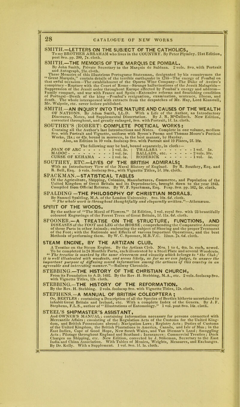 SMITH.—LETTERS ON THE SUBJECT OF THE CATHOLICS, Tomy BROTHER ABRAHAM who lives in the COUNTRY. By Peter Plymley. 21st Edition, post 8vo. pp. 200, 7s. cloth. SMITH.—THE MEMOIRS OF THE MARQUIS DE POMBAL. By John Smith, Private Secretary to the Marquis de Saldana. 2 vols. 8vo.with Portrait and Autograph, 21s. cloth. These Memoirs of this illustrious Portuguese Statesman, designated by his countrymen the “ Great Marquis,” contain details of the terrible earthquake in 1755—The energy of Pomhal on that awful occasion—The establishment of the Oporto Wine Company—The Duke of Aveiro’s conspiracy — Rupture with the Court of Rome—Strange hallucinations of the Jesuit Malagrida— Suppression of the Jesuit order throughout Europe effected by Pombal's energy and address— Family compact, and war with France and Spain—Extensive reforms and flourishing condition of Portugal —Death of the king —Pombal’s resignation, examination, sentence, illness, and death. The whole interspersed’with extracts from the despatches of Mr. Hay, Lord Kinnoull, Mr. Walpole, etc. never before published. SMITH.—AN INQUIRY INTO THE NATURE AND CAUSES OF THE WEALTH OF NATIONS. By Adam Smith, LL.D. With a Life of the Author, an Introductory Discourse, Notes, and Supplemental Dissertation. By J. R. M‘Culloch. New Edition, corrected throughout, and greatly enlarged, 8vo. with Portrait, 11. Is. cloth. SOUTHEY’S (ROBERT) COMPLETE POETICAL WORKS: Containg all the Author’s last Introductions and Notes. Complete in one volume, medium 8vo. with Portrait and Vignette, uniform with Byron's Poems and Thomas Moore’s Poetical Works, 21s.; or 42s. bound in morocco, in the best manner, by Haydny. Also, an Edition in 10 vols. foolscap 8vo. with Portrait and 19 Plates, 21. 10s. The following may be had, bound separately, in cloth: — JOAN OF ARC 1 vol. 5s. MADOC 1 vol. 5s. CURSE OF KEHAMA - - -1vol. 5s. THALABA BALLADS, etc. RODERICK - 1 vol. 5s. 2 vols. 10s. 1 vol. 5s. SOUTHEY, ETC.—LIVES OF THE BRITISH ADMIRALS; With an Introductory View of the Naval History of England. By R. Southey, Esq. and R. Bell, Esq. 5 vols. foolscap 8vo., with Vignette Titles, 11. 10s. cloth. SPACEMAN.-STATISTICAL TABLES Of the Agriculture, Shipping, Colonies, Manufactures, Commerce, and Population of the United Kingdom of Great Britain and its Dependencies, brought down to the year 1843. Compiled from Official Returns. By XV. F. Spackman, Esq. Fcap. 8vo. pp. 162, 5s. cloth. SPALDING-THE PHILOSOPHY OF CHRISTIAN MORALS. By Samuel Spalding, M.A. of the London University. 8vo. 10s. 6rf. cloth. “ The whole work is throughout thoughtfully and eloquently written.”—Athenaeum. SPIRIT OF THE WOODS. By the author of “The Moral of Flowers.” 2d Edition, 1 vol. royal 8vo. with 23 beautifully coloured Engravings of the Forest Trees of Great Britain, 1/. 11s. 6d. cloth. SPOONER.—A TREATISE ON THE STRUCTURE, FUNCTIONS, AND DISEASES of the FOOT and LEG of the HORSE ; comprehending the Comparative Anatomy of these Parts in other Animals ; embracing the subject of Shoeing and the properTreatment of the Foot; with the Rationale and Effects of various Important Operations, and the best Methods of performing them. By W. C. Spooner, M.R.V.C. 12mo. 7s. Otf. cloth. STEAM ENGINE, BY THE ARTIZAN CLUB. A Treatise on the Steam Engine. By the Artizan Club. Nos. 1 to 4, 4to. Is. each, sewed. To be completed in 24 Monthly Parts, each illustrated by a Steel Plate and several Woodcuts. “ The treatise is marked by the same cleverness and vivacity which belongs to ‘ the Club;' it is well illustrated with woodcuts, and seems likely, as far as we can judge, to answer the important purpose of diffusing sound information among the artisans of this country in an agreeable and interesting* manner.’''—Railway Chronicle. STEBBING.—THE HISTORY OF THE CHRISTIAN CHURCH, From its Foundation to A.D. 1492. By the Rev • H. St ebbing, M.A., etc. 2 vols. foolscap 8vo. with Vignette Titles, 12s. cloth. STEBBING.—THE HISTORY OF THE REFORMATION. By the Rev. H. Stebbing. 2 vols. foolscap 8vo. with Vignette Titles, 12s. cloth. STEPHENS.—A MANUAL OF BRITISH COLEOPTERA ; Or, BEETLES : containing a Description of all the Species of Beetles hitherto ascertained to inhabit Great Britain and Ireland, etc. With a complete Index of the Genera. By J. F. Stephens, F.L.S., author of “ Illustrations of Entomology.” 1 vol. post Svo. 14s. cloth. STEEL’S SHIPMASTER’S ASSISTANT, And OWNER'S MANUAL; containing Information necessary for persons connected with Mercantile Affairs ; consisting of the Regulation Acts of the Customs for the United King- dom, and British Possessions abroad; Navigation Laws ; Registry Acts ; Duties of Customs of the United Kingdom, the British Plantations in America, Canada, and Isle of Man ; in the East Indies, Cape of Good Hope, New South Wales, and Van Dieman's Land ; Smuggling Acts ; Pilotage throughout England and Scotland ; Insurances ; Commercial Treaties ; Dock Charges on Shipping, etc. New Edition, corrected by J. Stikeman, Secretary to the East India and China Association. With Tables of Monies, Weights, Measures, and Exchanges. By Dr. Kelly. With a Supplement. 1 vol. Svo. If. Is. cloth. m
