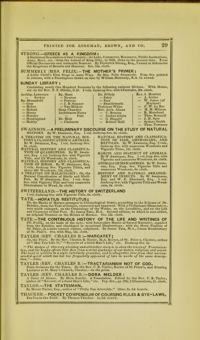 STRONG—GREECE AS A KINGDOM: A Statistical Description of that Country—its Laws, Commerce, Resources, Public Institutions, Army, Navy, etc. —from the Arrival of King Otho, in 1S33, down to the present time. From Official Documents and Authentic Sources. By Frederick Strong, Esq., Consul at Athens for the Kingdoms of Bavaria and Hanover. 8vo. 15s. cloth. SUMMERLY (MRS. FELIX).—THE MOTHER’S PRIMER: A Little Child’s First Steps in many Ways. By Mrs. Felix Summerly. Fcap. 8vo. printed in colours, with a Frontispiece drawn on zinc by William Mulready, R.A. Is. sewed. SUNDAY LIBRARY: Containing nearly One Hundred Sermons by the following eminent Divines With Notes, T. F. Dibdin, D.D. 6 vols. /oolscap 8vo. with 6Portraits, 30s. cloth. . J. Hewlett A. Irvine W. Jones (of Naylandl C. W. Lc Bas H. H. Milman R. Morehead Thos. Rennell J. H. Spry Sydney Smith Thos. Townson SWAINSON.—A PRELIMINARY DISCOURSE ON THE STUDY OF NATURAL HISTORY. By W. Swainson, Esq. 1 vol. foolscap 8vo. 6s. cloth. etc. by the Rev. Archbp. I,awrence — Seeker Bp. Bloomfield — Gray — Heber — Hobart — Horne — Horsley — Huntingford — Maltby Bp. Maut Dr. D'Oyly Iitv — Newton — Paley — — Porteus — Parr — — J. B.Sumner — Shuttleworth — Van Mildert Professor White — Dean Chandler Rev. Arch. Alison — Archdeacon Nares — C. Benson — — Pott — Joshua Gilpin — Dr. Blair — G. Haggitt — — Chalmers — Robert Hall — A TREATISE ON THE NATURAL HIS- TORY & CLASSIFICATION of ANIMALS. By W. Swainson, Esq. 1 vol. foolscap 8vo. 6s. cloth. NATURAL HISTORY AND CLASSIFICA- TION OF QUADRUPEDS. By W. Swain- son, Esq. 1 vol. foolscap 8vo. with Vignette Title, and 176 Woodcuts, 6s. cloth. NATURAL HISTORY AND CLASSIFICA- TION OF BIRDS. By W. Swainson, Esq. 2 vols. foolscap 8vo. Vignette Titles, and above 300 Woodcuts, 12s. cloth. A TREATISE ON MALACOLOGY; Or, the Natural Classification of Shells and Shell- Fish. By W.|Swainson, Esq. 1vol. fcap. 8vo. with Vignette Title and very numerous Illustrations in Wood, 6s. cloth. NATURAL HISTORY AND CLASSIFICA- TION OF FISH, AMPHIBIANS, AND REPTILES. By W. Swainson, Esq. 2 vols. foolscap 8vo. with numerous Woodcuts and Vignette Titles, 12s. cloth. HABITS AND INSTINCT OF ANIMALS. By W. Swainson, Esq. 1 vol. fcap. 8vo. with Vignette and numerous Woodcuts, 6s. cloth. ANIMALS IN MENAGERIES. By W. Swain- son, Esq. Fcap. 8vo. Vignette Title and numerous Woodcuts, 6s. cloth. HISTORY AND NATURAL ARRANGE- MENT OF INSECTS. By W. Swainson, Esq. and W. E. Shuckard, Esq. 1 vol. foolscap 8vo. with Vignette Title and Wood- cuts, 6s. cloth. SWITZERLAND.-THE HISTORY OF SWITZERLAND 1 vol. foolscap Svo. with Vignette Title, 6s. cloth. TATE.—HORATIUS RESTITUTUS; Or, the Books of Horace arranged in Chronological Order, according to the Scheme of Dr. Bentley, from the Text of Gesner, corrected and improved. With a Preliminary Dissertation, very much enlarged, on the Chronology of the Works, on the Localities, and on the Life and Character of that Poet. By James Tate, M.A. Second edition, to which is now added, an original Treatise on the Metres of Horace. Svo. 12s. cloth. TATE—THE CONTINUOUS HISTORY OF THE LIFE AND WRITINGS OF ST. PAUL, on the basis of the Acts ; with Intercalary Matter of Sacred Narrative, supplied from the Epistles, and elucidated in occasional Dissertations : with the Horn? Paulina; of Dr. Paley, in a more correct edition, subjoined. By James Tate, M.A., Canon Residentiary of St. Paul’s. 8vo. with Map, 13s. cloth. TAYLER (REV. CHARLES B.)—MARCARET; Or, the Pearl. By the Rev. Charles B. Tayler, M.A. Rector, of St. Peter s, Chester, author of “ May You Like It,” “ Records of a Good Man’s Life,” etc. Foolscap Svo. 6s. “ The design of this very pleasing and attractive story is to shew the errors of Tractarian- ism, and the happy effects that flow front a strict discharge of ortr duties, religious and moral. The hook is written in a style extremely graceful, and is altogether free from that narrow- minded spirit which has but too frequently appeared of late in works oj the same descrip- tion.—Atlas. TAYLER (REV. CHARLES B.)—TRACTARIANISM NOT OF COD. Plain Sermons for the Times. By the Rev C. B. Tayler, Rector of St. Peter’s, and Evening Lecturer at St. Mary’s Church, Chester.—In the press. TAYLER (REV. CHARLES B.)-DORA MELDER : A Story of Alsace. By Meta Sander. A Translation. Edited by the Rev. C. B. Tayler, author of “ Records of a Good Man’s Life,” etc. Fcp. 8vo., pp. 286, 2 Illustrations, 7s. cloth. TAYLOR.—THE STATESMAN. By Henry Taylor, Esq., author of “ Philip Van Artevelde.” 12mo. 6s. 6d. boards. THACKER.-POCKET COMPENDIUM OF COURSING RULES & BYE-LAWS, For Use in the Field. By Thomas Thacker. Is. Gd. sewed. %-