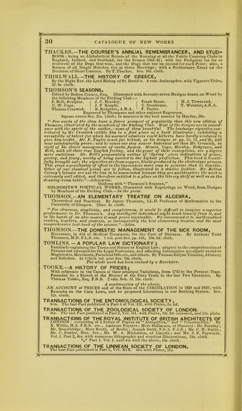 THACKER.—THE COURSER’S ANNUAL REMEMBRANCER, AND STUD- BOOK; being an Alphabetical Return of the Running at all the Public Coursing Clubs in England, Ireland, and Scotland, for the Season 1841-42; with the Pedigrees (as far as received) of the Dogs that won, and the Dogs that ran up second fur each Prize; also, a Return of all Single Matches run at those Meetings ; with a Preliminary Essay on the Decision of Short Courses. ByT. Thacker. 8vo. 10s. cloth. THIRLWALL.—THE HISTORY OF GREECE. By the Right Rev. the Lord Bishop of St. David’s. 8 vols. foolscap8vo. with Vignette Titles, 21. 8s. cloth. THOMSON’S SEASONS. Edited by Bolton Corney, Esq. Illustrated with Seventy-seven Designs drawn on Wood by the following Members of the Etching Club :— J. Bell, Scufptor. C. W. Cope. Thomas Creswick. H. J. Townsend, T. Webster, A.R.A. J. C. Horsley. | Frank Stone. J. P Knight. C.Stonhouse. R.Redgrave, A.R.A. I F. Tayler. I Engraved by Thompson and other eminent Engravers. Square crown 8vo. 21s. cloth ; in morocco in the best manner by Hayday, 36s. “ Few works of the class have a fairer prospect of popularity than this new edition of Thomson, illustrated by the members of the Etching Club. Most of the designs are in accord- ance with the spirit of the author,—some of than beautiful. The landscape vignettes con- tributed by Mr. Creswick entitle him to a first place as a book illustrator ; exhibiting a versatility of talent for which his warmest admirers could hitherto have hardly ventured to give him credit. Mr. F. Tayler is not far behind, as his designs at pp. 11, 12, and 26, will most satisfactorily prove; and he comes one step nearer historical art than Mr. Creswick, in right of his clever management of rustic figures. Messrs. Cope, Horsley, Redgrave, and Bell, with all their true English feeling, and the grace of their conceptions, are a degree more ambitious. Mr. Bell’s preparatory outline of ‘Spring ’ gives indications of grace, poetry, and fancy, worthy of being carried to the highest perfection. This book is beauti- fully brought out; the vignettes are from copper, blocks produced by the electrotype process. This gives a peculiarity of effect to the impressions more easy to perceive than to describe. Other of our classical poems are to follow, illustrated in a similar fashion. Mr. Bolton Corney’s labours are not the less to be commended because they are unobtrusive; the work is extremely well edited, and therefore entitled to a place on the library shelf as well as on the drawing-room table.”—Athenaeum. Uniform with “ Thomson’s Seasons,” GOLDSMITH’S POETICAL WORKS, illustrated with Engravings on Wood, from Designs by Members of the Etching Club.—In the press. THOMSON.-AN ELEMENTARY TREATISE ON ALCEBRA, Theoretical and Practical. By James Thomson, LL.D. Professor of Mathematics in the University of Glasgow. 12mo. os. cloth. “For clearness, simplicity, and completeness, it would be difficult to imagine a superior performance to Dr. Thomson’s. Any intelligent individual might teach himself from it, and in the hands of an able master it must prove invaluable. IVe recommend it to mathematical readers, teachers, and students, as incomparably the best elementary treatise and the most Comprehensive text-book af the science.”— Atlas. THOMSON.—THE DOMESTIC MANAGEMENT OF THE SICK ROOM, Necessary, in Aid of Medical Treatment, for the Cure of Diseases. By Anthony Todd Thomson, M.D. F.L.S. etc. 1 vol. post 8vo. pp. 518, IDs. 6rf. cloth. TOMLINS.— A POPULAR LAW DICTIONARY; Familiarly explaining the Terms and Nature of English Law; adapted to the comprehension of Persons not educated for the Legal Profession, and affording Information peculiarly useful to Magistrates, Merchants, Parochial Officers, and others. By Thomas Edlyue Tomlins, Attorney and Solicitor. In 1 thick vol. post 8vo. 18s. cloth. The whole work has been revised by a Barrister. TOOKE.—A HISTORY OF PRICES; With reference to the Causes of their principal Variations, from 1/92 to the Present Time. Preceded by a Sketch of the History of the Corn Trade in the last Two Centuries. By Thomas Tooke, Esq. F.R.S. 2 vols.8vo. If. 16s. cloth. A continuation of the above, AN ACCOUNT of PRICES and of the State of the CIRCULATION in 183S and 1S39; with Remarks on the Corn Laws, and on proposed Alterations in our Banking System. Svo. 12s. cloth. transactions of the entomolocical society, 8vo. The last Part published is Part 4 of Vol. III. with Plates, 6s. 6d. TRANSACTIONS OF THE ZOOLOCICAL SOCIETY OF LONDON 4to. The last Part published is Part3, Vol. 111. with Plates, 19s. 6d. coloured, and 12s. plain. TRANSACTIONS OF THE ROYAL INSTITUTE OF BRITISH ARCHITECTS OF LONDON: consisting of a Series of Papers on “ Antiquities,” and “ Construction.” By R. Willis, M.A. F.R.S. etc., Ambrose Poynter; Herr Hallmann, of Hanover: Dr. Faraday; Mr. Bracebridge ; Herr Beuth, of Berlin ; Joseph Gwilt, F.S.A. F.A.S.; Mr. C. H. Smith ; Mr. C. Fowler, Hon. Sec.; Mr. W. A. Nicholson, of Lincoln; and Mr. J. P. Papworth. Vol. I. Part 2, 4to. with numerous lithographic and woodcut Illustrations, 24s. cloth. *,* Part I. Vol. I. uniform with the above, 16s. cloth. TRANSACTIONS OF THE LINNEAN SOCIETY OF LONDON. The last Part published is Part 2, Vol. XIX. 4to. with Plates, 21s. 3K- -