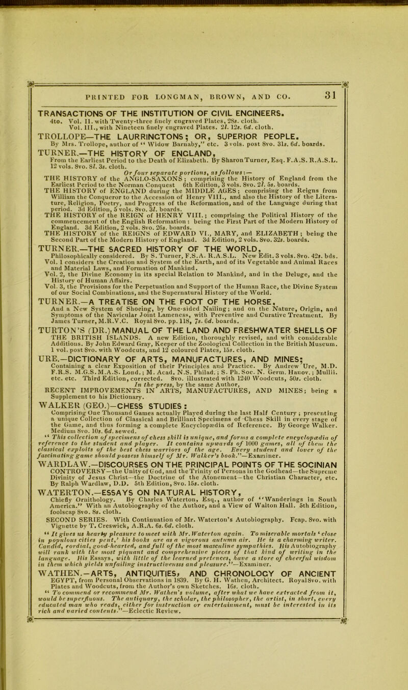 J)g PRINTED FOR LONGMAN, DROWN, AND CO. 31 TRANSACTIONS OF THE INSTITUTION OF CIVIL ENGINEERS. 4to. Vol. II. with Twenty-three finely engraved Plates, 2S». cloth. Vol. III., with Nineteen finely engraved Plates. 21. 12,. fid. cloth. TROLLOPE—THE LAURRINCTONS; OR, SUPERIOR PEOPLE. By Mrs. Trollope, author of “ Widow Barnaby, etc. 3 vols. post 8vo. 31s. 6d. boards. TURNER.—THE HISTORY OF ENGLAND, Prom the Earliest Period to the Death of Elizabeth. By SharonTurncr, Esq.F.A.S. R.A.S.L. 12 vols. 8vo. SI. 3s. cloth. Or four separate portions, ns follows: — THE HISTORY of the ANGLO-SAXONS; comprising the History of England from the Earliest Period to the Norman Conquest 6th Edition, 3 vols. 8vo. 2?. 5s. boards. THE HISTORY of ENGLAND during the MIDDLE AGES; comprising the Reigns from William the Conqueror to the Accession of Henry VIII., and also the History of the Litera- ture, Religion, Poetry, and Progress of the Reformation, and of the Language during that period. 3d Edition, 5 vols. 8vo. 31. boards. THE HISTORY of the REIGN of HENRY VIII.; comprising the Political History of the commencement of the English Reformation : being the First Part of the Modern History of England. 3d Edition, 2 vols. 8vo. 2Gs. boards. THE HISTORY of the REIGNS of EDWARD VI., MARY, and ELIZABETH; being the Second Part of the Modern History of England. 3d Edition, 2 vols. 8vo. 32s. boards. TURNER.—THE SACRED HISTORY OF THE WORLD, Philosophically considered. By S. Turner, F.S. A. R.A.S.L. New Edit. 3 vols. 8vo. 42s. bds. Vol. 1 considers the Creation and System of the Earth, and of its Vegetable and Animal Races and Material Laws, and Formation of Mankind. Vol. 2, the Divine Economy in its special Relation to Mankind, and in the Deluge, and the History of Human Affairs. Vol. 3, the Provisions for the Perpetuation and Supportof the Human Race, the Divine System of our Social Combinations, and the Supernatural History of the World. TURNER.—A TREATISE ON THE FOOT OF THE HORSE, And a New System of Shoeing, by One-sided Nailing; and on the Nature, Origin, and Symptoms of the Navicular Joint Lameness, with Preventive and Curative Treatment. By James Turner, M.R.V.C. Royal 8vo. pp. 118, 7s. fid. boards. TURTON’S (DR.) MANUAL OF THE LAND AND FRESHWATER SHELLS OF THE BRITISH ISLANDS. A new Edition, thoroughly revised, and with considerable Additions. By John Edward Gray, Keeper of the Zoological Collection in the British Museum. 1 vol. post Svo. with Woodcuts, and 12 coloured Plates, 15s. cloth. URE.—DICTIONARY OF ARTS, MANUFACTURES, AND MINES; Containing a clear Exposition of their Principles and Practice. By Andrew Ure, M.D. F.R.S. M.G.S. M.A.S. Lond.; M. Acad. N.S. Philad.; S. Ph. Soc. N. Germ. Hauov.; Mullii. etc. etc. Third Edition, corrected. 8vo. illustrated with 1240 Woodcuts, 50s. cloth. In the press, by the same Author, RECENT IMPROVEMENTS IN ARTS, MANUFACTURES, AND MINES; being a Supplement to his Dictionary. WALKER (GEO.)—CHESS STUDIES : Comprising One Thousand Games actually Played during the last Half Century ; presenting a unique Collection of Classical and Brilliant Specimens of Chess Skill in every stage of the Game, and thus forming a complete Encyclopaedia of Reference. By George Walker. Medium Svo. 10,. 6d. sewed. “ This collection of specimens of chess shill is unique, and forms a complete encyclopaedia of reference to the student and player. It contains upwards of 1000 games, alt of them the classical exploits of the best chess warriors of the age. Every student and lover of the fascinating game should possess himself of Mr. Walker's booh.—Examiner. WARDLAW.—DISCOURSES ON THE PRINCIPAL POINTS OF THE SOCINIAN CONTROVERSY —the Unity of God, and the Trinity of Persons in the Godhead—the Supreme Divinity of Jesus Christ—the Doctrine of the Atonement-the Christian Character, etc. By Ralph Wardlaw, D.D. 5tli Edition, Svo. 15s. cloth. WATERTON.—ESSAYS ON NATURAL HISTORY, Chiefly Ornithology. By Charles Waterton, Esq., author of “Wanderings in South America.” With an Autobiography of the Author, and a View of Walton Hall. 5th Edition, foolscap 8vo. 8«. cloth. SECOND SERIES. With Continuation of Mr. Waterton’s Autobiography. Fcap. Svo. with Vignette by T. Creswick, A.R.A. 6s. 6d. cloth. “ It gives us hearty pleasure to meet with Mr. Waterton again. To miserable mortals ‘ close in populous cities pent,’ his books are as a vigorous autumn air. He is a charming writer. Candid, cordial, good-hearted, and full of the most masculine sympathies. His Autobiography will rank with the most piquant and comprehensive pieces of that hind of writing in the language. His Essays, with little of the learned pretences, have a store of cheerful wisdom in them which yields unfailing instructivensss and pleasure.’’—Examiner. WATIIEN.-ARTS, ANTIQUITIES, AND CHRONOLOCY OF ANCIENT EGYPT, from Personal Observations in 1839. By G. H. Wathen, Architect. RoyalSvo. with Plates and Woodcuts, from the Author’s own Sketches, lfis. cloth. “ To commend or recommend Mr. Wathen’s volume, after what we have extracted from it, would be superfluous. The antiquary, the scholar, the philosopher, the artist, in short, every educated man who reads, cither for instruction or entertainment, must be interested in iis rich and varied contents.—Eclectic Review. * ; ^