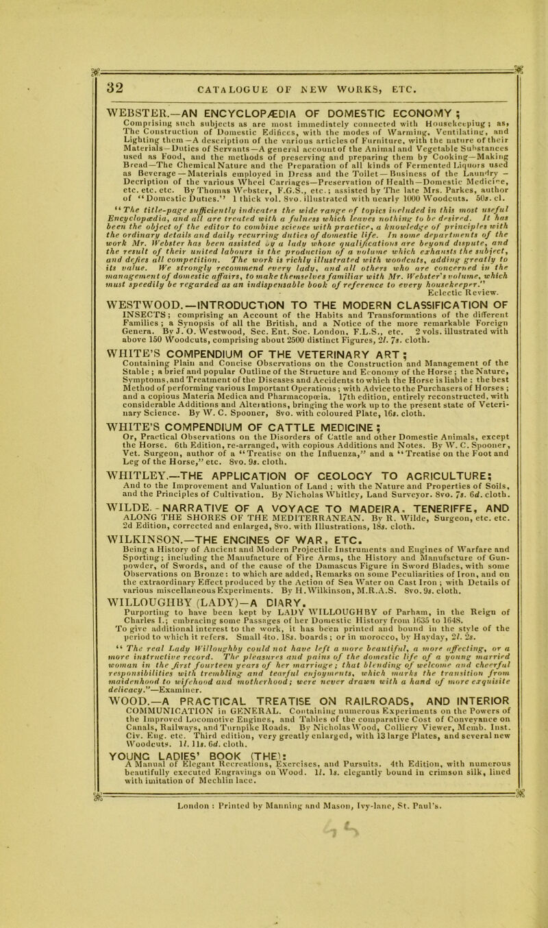 WEBSTER.—AN ENC YCLOP/EDIA OF DOMESTIC ECONOMY ; Comprising such subjects .as are most immediately connected with Housekeeping ; as, The Construction of Domestic Edifices, with the modes of Warming, Ventilating, and Lighting them—A description of the various articles of Furniture, with the nature of their Materials —Duties of Servants—A general accountof the Animal and Vegetable Substances used as Food, and the methods of preserving and preparing them by Cooking—Making Bread—The Chemical Nature and the Preparation of all kinds of Fermented Liquors used as Beverage — Materials employed in Dress and the Toilet — Business of the Laundry — Decription of the various Wheel Carriages—Preservation of Health —Domestic Medicine, etc. etc. etc. By Thomas Webster, F.G.S., etc.; assisted by The late Mrs. Parkcs, author of “ Domestic Duties.’’ 1 thick vol. 8vo. illustrated with nearly 1000 Woodcuts. 50s. cl. iiTke title-page sufficiently indicate! the wide range of topics included in this most useful Encyclopedia, and all are treated with a fulness which leaves nothing to be desired. It has been the object of the editor to combine science with practice, a knowledge of principles with the ordinary details and daily recurring duties of domestic life. In some departments of the work Mr. Webster has been assisted „y a lady whose qualifications are beyond dispute, and the result of their united labours is the production of a volume which exhausts the subject, and defies all competition. The work is richly illustrated with woodcuts, adding greatly to its value. We strongly recommend every lady, and all others who are concerned in the management of domestic affairs, to make themselves familiar with Mr. Webster's volume, which must speedily be regarded as an indispensable book of reference to every housekeeper. Eclectic Review. WESTWOOD.—INTRODUCTION TO THE MODERN CLASSIFICATION OF INSECTS ; comprising an Account of the Habits and Transformations of the different Families ; a Synopsis of all the British, and a Notice of the more remarkable Foreign Genera. By J. O. Westwood, Sec. Ent. Soc. London, F.L.S., etc. 2 vols. illustrated with above 150 Woodcuts, comprising about 2500 distinct Figures, 21. 7s. cloth. WHITE’S COMPENDIUM OF THE VETERINARY ART; Containing Plain and Concise Observations on the Construction and Management of the Stable; a brief and popular Outline of the Structure and Economy of the Horse ; the Nature, Symptoms, and Treatment of the Diseases and Accidents to which the Horse is liable : the best Method of performing various Important Operations ; with Advice to the Purchasers of Horses ; and a copious Materia Medica and Pharmacopoeia. 17th edition, entirely reconstructed, with considerable Additions and Alteiations, bringing the work up to the present state of Veteri- nary Science. By W. C. Spooner, 8vo. with coloured Plate, 16r. cloth. WHITE’S COMPENDIUM OF CATTLE MEDICINE; Or, Practical Observations on the Disorders of Cattle and other Domestic Animals, except the Horse. 6th Edition, re-arranged, with copious Additions and Notes. By W. C. Spooner, Vet. Surgeon, author of a “Treatise on the Influenza,” and a “Treatise on the Foot and Leg of the Horse,” etc. Svo. 9». cloth. WHITLEY.—THE APPLICATION OF CEOLOCY TO AGRICULTURE; And to the Improvement and Valuation of Land ; with the Nature and Properties of Soils, and the Principles of Cultivation. By Nicholas Whitley, Laud Surveyor. 8vo. 7s. 6d. cloth. WILDE. - NARRATIVE OF A VOYAGE TO MADEIRA, TENERIFFE, AND ALONG THE SHORES OF THE MEDITERRANEAN. By R. Wilde, Surgeon, etc. etc. 2d Edition, corrected and enlarged, Svo. with Illustrations, 18». cloth. WILKINSON.—THE ENCINES OF WAR, ETC. Being a History of Ancient and Modern Projectile Instruments and Engines of Warfare and Sporting; including the Manufacture of Fire Arms, the History and Manufacture of Gun- powder, of Swords, and of the cause of the Damascus Figure in Sword Blades, with some Observations on Bronze: to which are added. Remarks on some Peculiarities of Iron, and on the extraordinary Effect produced by the Action of Sea Water on Cast Iron ; with Details of various miscellaneous Experiments. By II. Wilkinson, M.R.A.S. Svo. 9s. cloth. WILLOUGHBY (LADY) —A DIARY. Purporting to have been kept by LADY WILLOUGHBY of Parham, in the Reign of Charles I.; embracing some Passages of her Domestic History from 1635 to 16-4S. To give additional interest to the work, it has been printed and bound in the style of the period to which it refers. Small 4to. 18s. boards ; or in morocco, by Hayday, 21. 2«. “ The real I.ady Willoughby could not have left a more beautiful, a more affecting, or a more instructive record. The pleasures and pains of the domestic life of a young married woman in the first fourteen years of her marriage; that blending of welcome and cheerful responsibilities with trembling and tearful enjoyments, which marks the transition from maidenhood to wifehood and motherhood; were never drawn with a hand of more exquisite delicacy.—Examiner. WOOD.—A PRACTICAL TREATISE ON RAILROADS, AND INTERIOR COMMUNICATION in GENERAL. Containing numerous Experiments on the Powers of the Improved Locomotive Engines, and Tables of the comparative Cost of Conveyance on Canals, Railways, and Turnpike Roads. By Nicholas Wood, Colliery Viewer, Memb. Inst. Civ. Eng. etc. Third edition, very greatly enlarged, with 13 lnrge Plates, and several new Woodcuts. If. Us. 6d. cloth. YOUNC LADIES’ BOOK (THE): A Manual of Elegant Recreations, Exercises, and Pursuits. 4tli Edition, with numerous beautifully executed Engravings on Wood. 1/. 1«. elegantly bound in crimson silk, lined with imitation of Mechlin lace. London : Printed by Manning and Mason, Ivy-lane, St. Paul's.