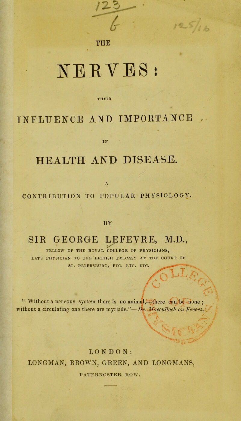 THE NERVES : THEIR INFLUENCE AND IMPORTANCE . HEALTH AND DISEASE. CONTRIBUTION TO POPULAR PHYSIOLOGY. BY SIR GEORGE LEFEVRE, M.D., FELLOW OF THE ROYAL COLLEGE OF PHYSICIANS, LATE PHYSICIAN TO THE BRITISH EMBASSY AT THE COURT OF LONGMAN, BROWN, GREEN, AND LONGMANS, PATERNOSTER ROW.