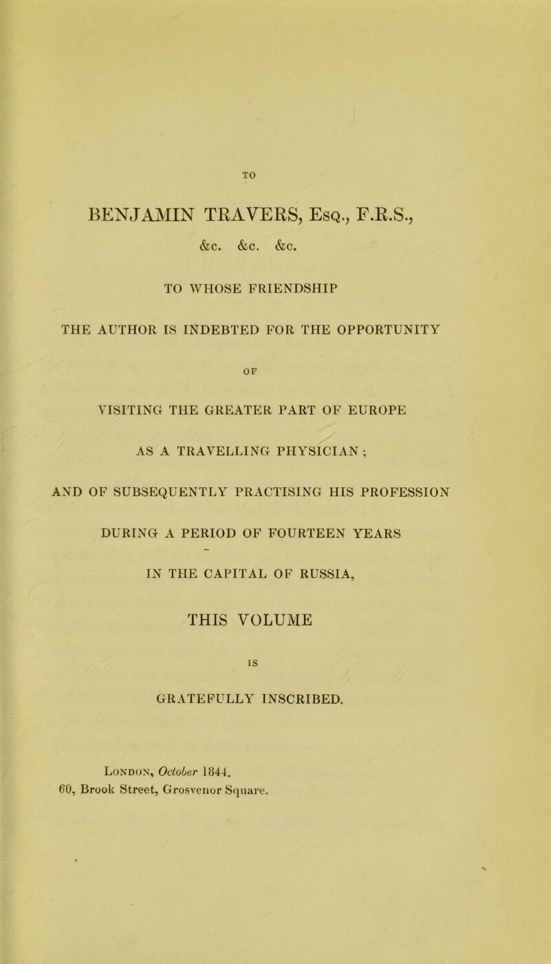 TO BENJAMIN TRAVERS, Esq., F.R.S., &C. &C. &C. TO WHOSE FRIENDSHIP THE AUTHOR IS INDEBTED FOR THE OPPORTUNITY OF VISITING THE GREATER PART OF EUROPE AS A TRAVELLING PHYSICIAN ; AND OF SUBSEQUENTLY PRACTISING HIS PROFESSION DURING A PERIOD OF FOURTEEN YEARS IN THE CAPITAL OF RUSSIA, THIS VOLUME is GRATEFULLY INSCRIBED. London, October 1844. 60, Brook Street, Grosvenor Square.