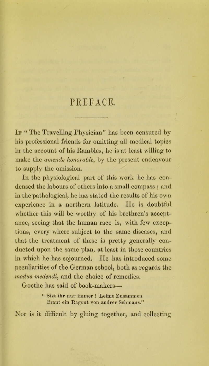 PREFACE. If “The Travelling Physician” has been censured by his professional friends for omitting all medical topics in the account of his Rambles, he is at least willing to make the amende honorable, by the present endeavour to supply the omission. In the physiological part of this work he has con- densed the labours of others into a small compass ; and in the pathological, he has stated the results of his own experience in a northern latitude. He is doubtful whether this will be worthy of his brethren’s accept- ance, seeing that the human race is, with few excep- tions, every where subject to the same diseases, and that the treatment of these is pretty generally con- ducted upon the same plan, at least in those countries in which he has sojourned. He has introduced some peculiarities of the German school, both as regards the modus medendi, and the choice of remedies. Goethe has said of book-makers— “ Sizt ihr nur immer ! Leimt Zusammen Braut ein Ragout von andrer Schinaus.5’ Nor is it difficult by gluing together, and collecting