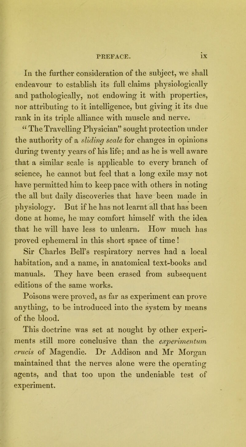 Iii the further consideration of the subject, we shall endeavour to establish its full claims physiologically and pathologically, not endowing it with properties, nor attributing to it intelligence, but giving it its due rank in its triple alliance with muscle and nerve. u The Travelling Physician” sought protection under the authority of a sliding scale for changes in opinions during twenty years of his life; and as he is well aware that a similar scale is applicable to every branch of science, he cannot but feel that a long exile may not have permitted him to keep pace with others in noting the all but daily discoveries that have been made in physiology. But if he has not learnt all that has been done at home, he may comfort himself with the idea that he will have less to unlearn. How much has proved ephemeral in this short space of time ! Sir Charles Bell’s respiratory nerves had a local habitation, and a name, in anatomical text-books and manuals. They have been erased from subsequent editions of the same works. Poisons were proved, as far as experiment can prove anything, to be introduced into the system by means of the blood. This doctrine was set at nought by other experi- ments still more conclusive than the experimentum crucis of Magendie. Dr Addison and Mr Morgan maintained that the nerves alone were the operating agents, and that too upon the undeniable test of experiment.