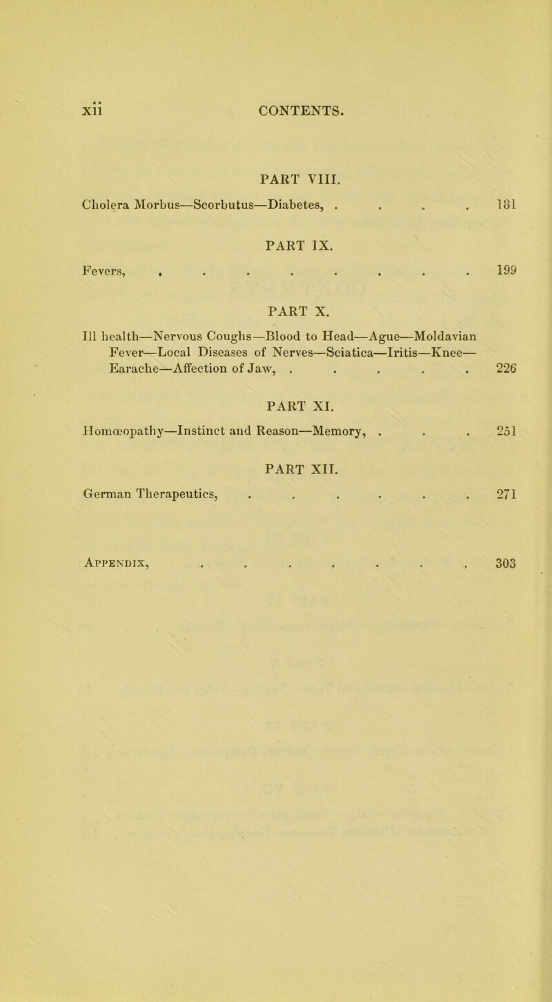 PART VIII. Cholera Morbus—Scorbutus—Diabetes, . . . . 181 Fevers, , PART IX. 199 PART X. III health—Nervous Coughs—Blood to Head—Ague—Moldavian Fever—Local Diseases of Nerves—Sciatica—Iritis—Knee— Earache—Affection of Jaw, ..... 226 PART XI. Homoeopathy—Instinct and Reason—Memory, . . . 251 German Therapeutics, PART XII. 271 Appendix, 303