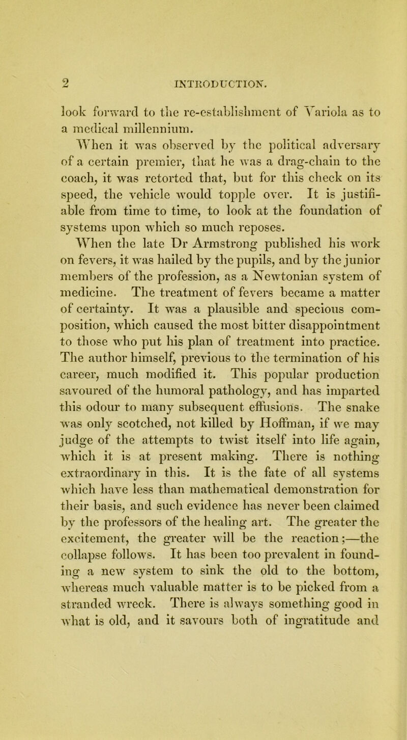 look forward to the re-establishment of Variola as to a medical millennium. When it was observed by the political adversary of a certain premier, that he was a drag-chain to the coach, it was retorted that, but for this check on its speed, the vehicle would topple over. It is justifi- able from time to time, to look at the foundation of systems upon which so much reposes. When the late Dr Armstrong published his work on fevers, it was hailed by the pupils, and by the junior members of the profession, as a Newtonian system of medicine. The treatment of fevers became a matter of certainty. It wras a plausible and specious com- position, which caused the most bitter disappointment to those who put his plan of treatment into practice. The author himself, previous to the termination of his career, much modified it. This popular production savoured of the humoral pathology, and has imparted this odour to many subsequent effusions. The snake was only scotched, not killed by Hoffman, if we may judge of the attempts to twist itself into life again, which it is at present making. There is nothing extraordinary in this. It is the fate of all systems which have less than mathematical demonstration for their basis, and such evidence has never been claimed by the professors of the healing art. The greater the excitement, the greater will be the reaction;—the collapse follows. It has been too prevalent in found- ing a new system to sink the old to the bottom, whereas much valuable matter is to be picked from a stranded wreck. There is always something good in what is old, and it savours both of ingratitude and