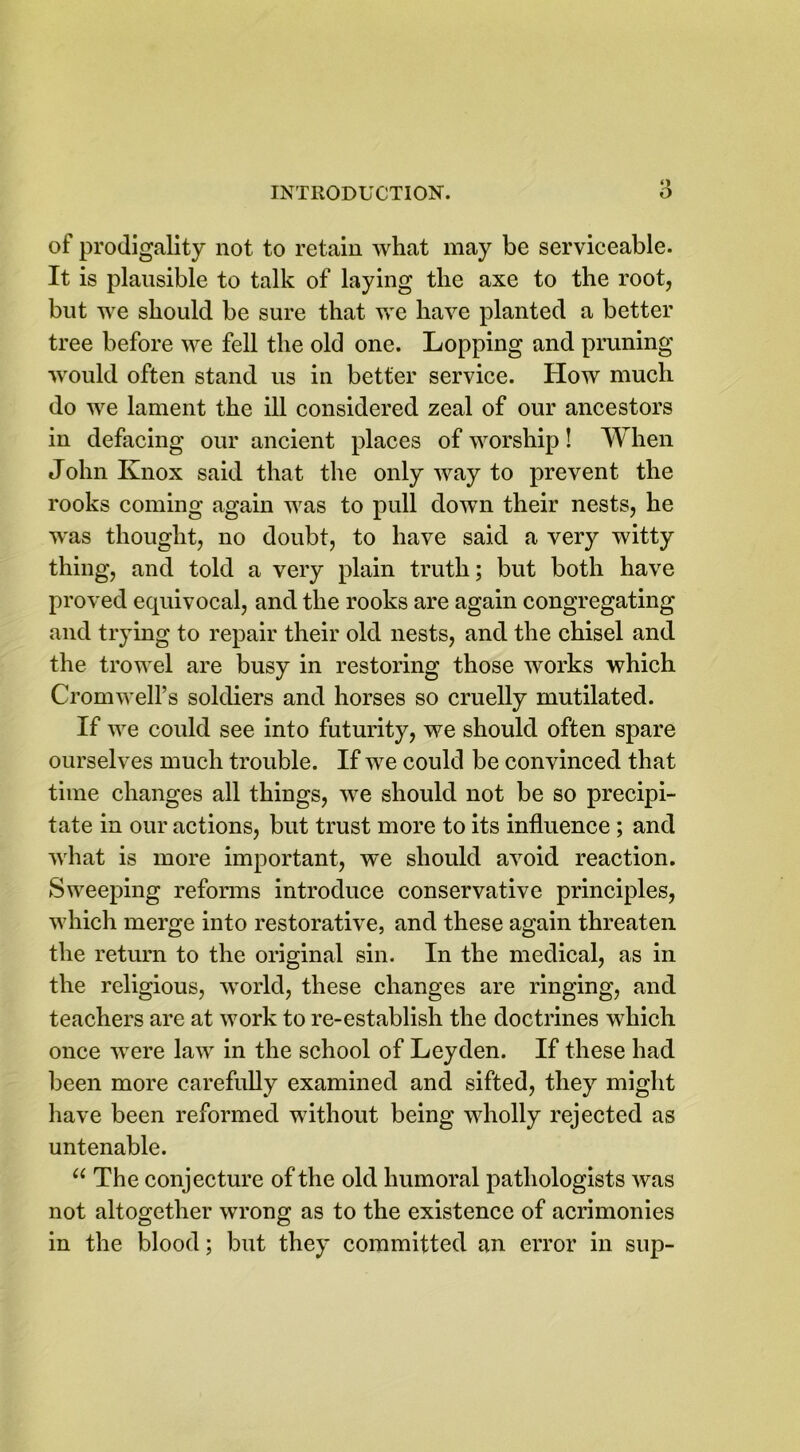 of prodigality not to retain what may be serviceable. It is plausible to talk of laying the axe to the root, but we should be sure that we have planted a better tree before we fell the old one. Lopping and pruning would often stand us in better service. How much do we lament the ill considered zeal of our ancestors in defacing our ancient places of worship! When John Knox said that the only way to prevent the rooks coming again was to pull down their nests, he was thought, no doubt, to have said a very witty thing, and told a very plain truth; but both have proved equivocal, and the rooks are again congregating and trying to repair their old nests, and the chisel and the trowel are busy in restoring those ^vorks which Cromwell’s soldiers and horses so cruelly mutilated. If we could see into futurity, we should often spare ourselves much trouble. If we could be convinced that time changes all things, we should not be so precipi- tate in our actions, but trust more to its influence ; and what is more important, we should avoid reaction. Sweeping reforms introduce conservative principles, which merge into restorative, and these again threaten the return to the original sin. In the medical, as in the religious, world, these changes are ringing, and teachers are at work to re-establish the doctrines which once were law in the school of Leyden. If these had been more carefully examined and sifted, they might have been reformed without being wholly rejected as untenable. “ The conjecture of the old humoral pathologists was not altogether wrong as to the existence of acrimonies in the blood; but they committed an error in sup-